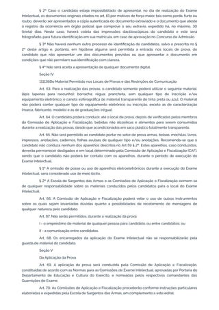 § 2º Caso o candidato esteja impossibilitado de apresentar, no dia de realização do Exame
Intelectual, os documentos originais citados no art. 61 por motivos de força maior, tais como perda, furto ou
roubo, deverão ser apresentados a cópia autenticada do documento extraviado e o documento que ateste
o registro da ocorrência em órgão policial que comprove o seu extravio, expedido há, no máximo, 30
(trinta) dias. Neste caso, haverá coleta das impressões dactiloscópicas do candidato e este será
fotografado, para futura identificação em sua matrícula, em caso de aprovação no Concurso de Admissão.
§ 3º Não haverá nenhum outro processo de identificação de candidatos, salvo o prescrito no §
2º deste artigo e, portanto, em hipótese alguma será permitida a entrada, nos locais de prova, do
candidato que não apresentar um dos documentos previstos ou que apresentar o documento em
condições que não permitam sua identificação com clareza.
§ 4º Não será aceita a apresentação de qualquer documento digital.
Seção IV
111136Do Material Permitido nos Locais de Provas e das Restrições de Comunicação
Art. 63. Para a realização das provas, o candidato somente poderá utilizar o seguinte material:
lápis (apenas para rascunho); borracha; régua; prancheta, sem qualquer tipo de inscrição e/ou
equipamento eletrônico; e caneta esferográfica de material transparente de tinta preta ou azul. O material
não poderá conter qualquer tipo de equipamento eletrônico ou inscrição, exceto as de caracterização
(marca, fabricante, modelo) e as de graduações (régua).
Art. 64. O candidato poderá conduzir, até o local de prova, depois de verificadas pelos membros
da Comissão de Aplicação e Fiscalização, bebidas não alcoólicas e alimentos para serem consumidos
durante a realização das provas, desde que acondicionados em saco plástico totalmente transparente.
Art. 65. Não será permitido ao candidato portar no setor de prova armas, bolsas, mochilas, livros,
impressos, anotações, cadernos, folhas avulsas de qualquer tipo e/ou anotações. Recomenda-se que o
candidato não conduza nenhum dos aparelhos descritos no Art 59 § 2º. Estes aparelhos, caso conduzidos,
deverão permanecer desligados e em local determinado pela Comissão de Aplicação e Fiscalização (CAF),
sendo que o candidato não poderá ter contato com os aparelhos, durante o período de execução do
Exame Intelectual.
§ 1º A omissão de posse ou uso de aparelhos eletroeletrônicos durante a execução do Exame
Intelectual, será considerado uso de meio ilícito.
§ 2º A Escola de Sargentos das Armas e as Comissões de Aplicação e Fiscalização eximem-se
de qualquer responsabilidade sobre os materiais conduzidos pelos candidatos para o local do Exame
Intelectual.
Art. 66. A Comissão de Aplicação e Fiscalização poderá vetar o uso de outros instrumentos
sobre os quais sejam levantadas dúvidas quanto a possibilidades de recebimento de mensagens de
qualquer natureza pelo candidato.
Art. 67. Não serão permitidos, durante a realização da prova:
I - o empréstimo de material de qualquer pessoa para candidato, ou entre candidatos; ou
II - a comunicação entre candidatos.
Art. 68. Os encarregados da aplicação do Exame Intelectual não se responsabilizarão pela
guarda de material do candidato.
Seção V
Da Aplicação da Prova
Art. 69. A aplicação da prova será conduzida pela Comissão de Aplicação e Fiscalização,
constituídas de acordo com as Normas para as Comissões de Exame Intelectual, aprovadas por Portaria do
Departamento de Educação e Cultura do Exército, e nomeadas pelos respectivos comandantes das
Guarnições de Exame.
Art. 70. As Comissões de Aplicação e Fiscalização procederão conforme instruções particulares
elaboradas e expedidas pela Escola de Sargentos das Armas, em complemento a este edital.
 