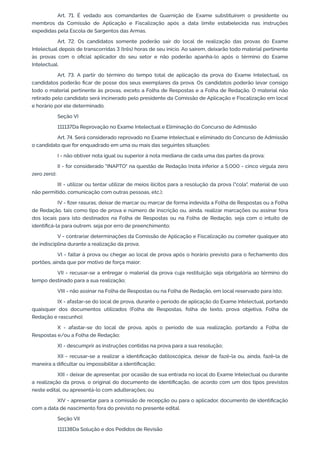 Art. 71. É vedado aos comandantes de Guarnição de Exame substituírem o presidente ou
membros da Comissão de Aplicação e Fiscalização após a data limite estabelecida nas instruções
expedidas pela Escola de Sargentos das Armas.
Art. 72. Os candidatos somente poderão sair do local de realização das provas do Exame
Intelectual depois de transcorridas 3 (três) horas de seu início. Ao saírem, deixarão todo material pertinente
às provas com o oficial aplicador do seu setor e não poderão apanhá-lo após o término do Exame
Intelectual.
Art. 73. A partir do término do tempo total de aplicação da prova do Exame Intelectual, os
candidatos poderão ficar de posse dos seus exemplares da prova. Os candidatos poderão levar consigo
todo o material pertinente às provas, exceto a Folha de Respostas e a Folha de Redação. O material não
retirado pelo candidato será incinerado pelo presidente da Comissão de Aplicação e Fiscalização em local
e horário por ele determinado.
Seção VI
111137Da Reprovação no Exame Intelectual e Eliminação do Concurso de Admissão
Art. 74. Será considerado reprovado no Exame Intelectual e eliminado do Concurso de Admissão
o candidato que for enquadrado em uma ou mais das seguintes situações:
I - não obtiver nota igual ou superior à nota mediana de cada uma das partes da prova;
II - for considerado "INAPTO" na questão de Redação (nota inferior a 5,000 - cinco vírgula zero
zero zero);
III - utilizar ou tentar utilizar de meios ilícitos para a resolução da prova ("cola", material de uso
não permitido, comunicação com outras pessoas, etc.);
IV - fizer rasuras, deixar de marcar ou marcar de forma indevida a Folha de Respostas ou a Folha
de Redação, tais como tipo de prova e número de inscrição ou, ainda, realizar marcações ou assinar fora
dos locais para isto destinados na Folha de Respostas ou na Folha de Redação, seja com o intuito de
identificá-la para outrem, seja por erro de preenchimento;
V - contrariar determinações da Comissão de Aplicação e Fiscalização ou cometer qualquer ato
de indisciplina durante a realização da prova;
VI - faltar à prova ou chegar ao local de prova após o horário previsto para o fechamento dos
portões, ainda que por motivo de força maior;
VII - recusar-se a entregar o material da prova cuja restituição seja obrigatória ao término do
tempo destinado para a sua realização;
VIII - não assinar na Folha de Respostas ou na Folha de Redação, em local reservado para isto;
IX - afastar-se do local de prova, durante o período de aplicação do Exame Intelectual, portando
quaisquer dos documentos utilizados (Folha de Respostas, folha de texto, prova objetiva, Folha de
Redação e rascunho);
X - afastar-se do local de prova, após o período de sua realização, portando a Folha de
Respostas e/ou a Folha de Redação;
XI - descumprir as instruções contidas na prova para a sua resolução;
XII - recusar-se a realizar a identificação datiloscópica, deixar de fazê-la ou, ainda, fazê-la de
maneira a dificultar ou impossibilitar a identificação;
XIII - deixar de apresentar, por ocasião de sua entrada no local do Exame Intelectual ou durante
a realização da prova, o original do documento de identificação, de acordo com um dos tipos previstos
neste edital, ou apresentá-lo com adulterações; ou
XIV - apresentar para a comissão de recepção ou para o aplicador, documento de identificação
com a data de nascimento fora do previsto no presente edital.
Seção VII
111138Da Solução e dos Pedidos de Revisão
 