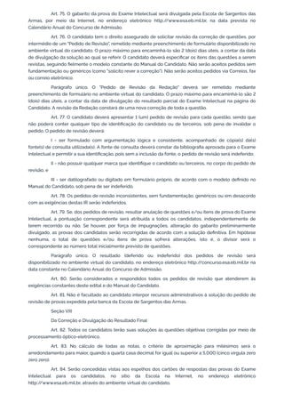 Art. 75. O gabarito da prova do Exame Intelectual será divulgada pela Escola de Sargentos das
Armas, por meio da Internet, no endereço eletrônico http:/
/www.esa.eb.mil.br, na data prevista no
Calendário Anual do Concurso de Admissão.
Art. 76. O candidato tem o direito assegurado de solicitar revisão da correção de questões, por
intermédio de um "Pedido de Revisão", remetido mediante preenchimento de formulário disponibilizado no
ambiente virtual do candidato. O prazo máximo para encaminhá-lo são 2 (dois) dias úteis, a contar da data
de divulgação da solução ao qual se referir. O candidato deverá especificar os itens das questões a serem
revistas, seguindo fielmente o modelo constante do Manual do Candidato. Não serão aceitos pedidos sem
fundamentação ou genéricos (como "solicito rever a correção"). Não serão aceitos pedidos via Correios, fax
ou correio eletrônico.
Parágrafo único. O "Pedido de Revisão da Redação" deverá ser remetido mediante
preenchimento de formulário no ambiente virtual do candidato. O prazo máximo para encaminhá-lo são 2
(dois) dias úteis, a contar da data de divulgação do resultado parcial do Exame Intelectual na página do
Candidato. A revisão da Redação constará de uma nova correção de toda a questão.
Art. 77. O candidato deverá apresentar 1 (um) pedido de revisão para cada questão, sendo que
não poderá conter qualquer tipo de identificação do candidato ou de terceiros, sob pena de invalidar o
pedido. O pedido de revisão deverá:
I - ser formulado com argumentação lógica e consistente, acompanhado de cópia(s) da(s)
fonte(s) de consulta utilizada(s). A fonte de consulta deverá constar da bibliografia aprovada para o Exame
Intelectual e permitir a sua identificação, pois sem a inclusão da fonte, o pedido de revisão será indeferido;
II - não possuir qualquer marca que identifique o candidato ou terceiros, no corpo do pedido de
revisão; e
III - ser datilografado ou digitado em formulário próprio, de acordo com o modelo definido no
Manual do Candidato, sob pena de ser indeferido.
Art. 78. Os pedidos de revisão inconsistentes, sem fundamentação, genéricos ou em desacordo
com as exigências destas IR serão indeferidos.
Art. 79. Se, dos pedidos de revisão, resultar anulação de questões e/ou itens de prova do Exame
Intelectual, a pontuação correspondente será atribuída a todos os candidatos, independentemente de
terem recorrido ou não. Se houver, por força de impugnações, alteração do gabarito preliminarmente
divulgado, as provas dos candidatos serão recorrigidas de acordo com a solução definitiva. Em hipótese
nenhuma, o total de questões e/ou itens de prova sofrerá alterações, isto é, o divisor será o
correspondente ao número total inicialmente previsto de questões.
Parágrafo único. O resultado (deferido ou indeferido) dos pedidos de revisão será
disponibilizado no ambiente virtual do candidato, no endereço eletrônico http:/
/concurso.esa.eb.mil.br na
data constante no Calendário Anual do Concurso de Admissão.
Art. 80. Serão considerados e respondidos todos os pedidos de revisão que atenderem às
exigências constantes deste edital e do Manual do Candidato.
Art. 81. Não é facultado ao candidato interpor recursos administrativos à solução do pedido de
revisão de provas expedida pela banca da Escola de Sargentos das Armas.
Seção VIII
Da Correção e Divulgação do Resultado Final
Art. 82. Todos os candidatos terão suas soluções às questões objetivas corrigidas por meio de
processamento óptico-eletrônico.
Art. 83. No cálculo de todas as notas, o critério de aproximação para milésimos será o
arredondamento para maior, quando a quarta casa decimal for igual ou superior a 5,000 (cinco vírgula zero
zero zero).
Art. 84. Serão concedidas vistas aos espelhos dos cartões de respostas das provas do Exame
Intelectual para os candidatos, no sítio da Escola na Internet, no endereço eletrônico
http:/
/www.esa.eb.mil.br, através do ambiente virtual do candidato.
 