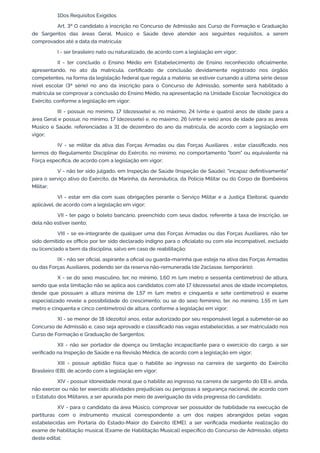 1Dos Requisitos Exigidos
Art. 3º O candidato à inscrição no Concurso de Admissão aos Curso de Formação e Graduação
de Sargentos das áreas Geral, Músico e Saúde deve atender aos seguintes requisitos, a serem
comprovados até a data da matrícula:
I - ser brasileiro nato ou naturalizado, de acordo com a legislação em vigor;
II - ter concluído o Ensino Médio em Estabelecimento de Ensino reconhecido oficialmente,
apresentando, no ato da matrícula, certificado de conclusão devidamente registrado nos órgãos
competentes, na forma da legislação federal que regula a matéria; se estiver cursando a última série desse
nível escolar (3ª série) no ano da inscrição para o Concurso de Admissão, somente será habilitado à
matrícula se comprovar a conclusão do Ensino Médio, na apresentação na Unidade Escolar Tecnológica do
Exército, conforme a legislação em vigor;
III - possuir, no mínimo, 17 (dezessete) e, no máximo, 24 (vinte e quatro) anos de idade para a
área Geral e possuir, no mínimo, 17 (dezessete) e, no máximo, 26 (vinte e seis) anos de idade para as áreas
Músico e Saúde, referenciadas a 31 de dezembro do ano da matrícula, de acordo com a legislação em
vigor;
IV - se militar da ativa das Forças Armadas ou das Forças Auxiliares , estar classificado, nos
termos do Regulamento Disciplinar do Exército, no mínimo, no comportamento "bom" ou equivalente na
Força específica, de acordo com a legislação em vigor;
V - não ter sido julgado, em Inspeção de Saúde (Inspeção de Saúde), "incapaz definitivamente"
para o serviço ativo do Exército, da Marinha, da Aeronáutica, da Polícia Militar ou do Corpo de Bombeiros
Militar;
VI - estar em dia com suas obrigações perante o Serviço Militar e a Justiça Eleitoral, quando
aplicável, de acordo com a legislação em vigor;
VII - ter pago o boleto bancário, preenchido com seus dados, referente à taxa de inscrição, se
dela não estiver isento;
VIII - se ex-integrante de qualquer uma das Forças Armadas ou das Forças Auxiliares, não ter
sido demitido ex officio por ter sido declarado indigno para o oficialato ou com ele incompatível, excluído
ou licenciado a bem da disciplina, salvo em caso de reabilitação;
IX - não ser oficial, aspirante a oficial ou guarda-marinha que esteja na ativa das Forças Armadas
ou das Forças Auxiliares, podendo ser da reserva não-remunerada (de 2aclasse, temporário);
X - se do sexo masculino, ter, no mínimo, 1,60 m (um metro e sessenta centímetros) de altura,
sendo que esta limitação não se aplica aos candidatos com até 17 (dezessete) anos de idade incompletos,
desde que possuam a altura mínima de 1,57 m (um metro e cinquenta e sete centímetros) e exame
especializado revele a possibilidade do crescimento; ou se do sexo feminino, ter, no mínimo, 1,55 m (um
metro e cinquenta e cinco centímetros) de altura, conforme a legislação em vigor;
XI - se menor de 18 (dezoito) anos, estar autorizado por seu responsável legal a submeter-se ao
Concurso de Admissão e, caso seja aprovado e classificado nas vagas estabelecidas, a ser matriculado nos
Curso de Formação e Graduação de Sargentos;
XII - não ser portador de doença ou limitação incapacitante para o exercício do cargo, a ser
verificado na Inspeção de Saúde e na Revisão Médica, de acordo com a legislação em vigor;
XIII - possuir aptidão física que o habilite ao ingresso na carreira de sargento do Exército
Brasileiro (EB), de acordo com a legislação em vigor;
XIV - possuir idoneidade moral que o habilite ao ingresso na carreira de sargento do EB e, ainda,
não exercer ou não ter exercido atividades prejudiciais ou perigosas à segurança nacional, de acordo com
o Estatuto dos Militares, a ser apurada por meio de averiguação da vida pregressa do candidato;
XV - para o candidato da área Músico, comprovar ser possuidor de habilidade na execução de
partituras com o instrumento musical correspondente a um dos naipes abrangidos pelas vagas
estabelecidas em Portaria do Estado-Maior do Exército (EME), a ser verificada mediante realização do
exame de habilitação musical (Exame de Habilitação Musical) específico do Concurso de Admissão, objeto
deste edital;
 
