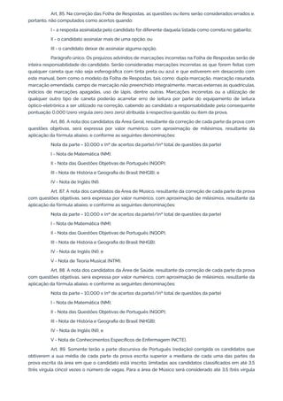 Art. 85. Na correção das Folha de Respostas, as questões ou itens serão considerados errados e,
portanto, não computados como acertos quando:
I - a resposta assinalada pelo candidato for diferente daquela listada como correta no gabarito;
II - o candidato assinalar mais de uma opção; ou
III - o candidato deixar de assinalar alguma opção.
Parágrafo único. Os prejuízos advindos de marcações incorretas na Folha de Respostas serão de
inteira responsabilidade do candidato. Serão consideradas marcações incorretas as que forem feitas com
qualquer caneta que não seja esferográfica com tinta preta ou azul e que estiverem em desacordo com
este manual, bem como o modelo da Folha de Respostas, tais como: dupla marcação, marcação rasurada,
marcação emendada, campo de marcação não preenchido integralmente, marcas externas às quadrículas,
indícios de marcações apagadas, uso de lápis, dentre outras. Marcações incorretas ou a utilização de
qualquer outro tipo de caneta poderão acarretar erro de leitura por parte do equipamento de leitura
óptico-eletrônica a ser utilizado na correção, cabendo ao candidato a responsabilidade pela consequente
pontuação 0,000 (zero vírgula zero zero zero) atribuída à respectiva questão ou item da prova.
Art. 86. A nota dos candidatos da Área Geral, resultante da correção de cada parte da prova com
questões objetivas, será expressa por valor numérico, com aproximação de milésimos, resultante da
aplicação da fórmula abaixo, e conforme as seguintes denominações:
Nota da parte = 10,000 x (nº de acertos da parte)/(nº total de questões da parte)
I - Nota de Matemática (NM);
II - Nota das Questões Objetivas de Português (NQOP);
III - Nota de História e Geografia do Brasil (NHGB); e
IV - Nota de Inglês (NI).
Art. 87. A nota dos candidatos da Área de Músico, resultante da correção de cada parte da prova
com questões objetivas, será expressa por valor numérico, com aproximação de milésimos, resultante da
aplicação da fórmula abaixo, e conforme as seguintes denominações:
Nota da parte = 10,000 x (nº de acertos da parte)/(nº total de questões da parte)
I - Nota de Matemática (NM);
II - Nota das Questões Objetivas de Português (NQOP);
III - Nota de História e Geografia do Brasil (NHGB);
IV - Nota de Inglês (NI); e
V - Nota de Teoria Musical (NTM).
Art. 88. A nota dos candidatos da Área de Saúde, resultante da correção de cada parte da prova
com questões objetivas, será expressa por valor numérico, com aproximação de milésimos, resultante da
aplicação da fórmula abaixo, e conforme as seguintes denominações:
Nota da parte = 10,000 x (nº de acertos da parte)/(nº total de questões da parte)
I - Nota de Matemática (NM);
II - Nota das Questões Objetivas de Português (NQOP);
III - Nota de História e Geografia do Brasil (NHGB);
IV - Nota de Inglês (NI); e
V - Nota de Conhecimentos Específicos de Enfermagem (NCTE).
Art. 89. Somente terão a parte discursiva de Português (redação) corrigida os candidatos que
obtiverem a sua média de cada parte da prova escrita superior a mediana de cada uma das partes da
prova escrita da área em que o candidato está inscrito, limitadas aos candidatos classificados em até 3,5
(três vírgula cinco) vezes o número de vagas. Para a área de Músico será considerado até 3,5 (três vírgula
 