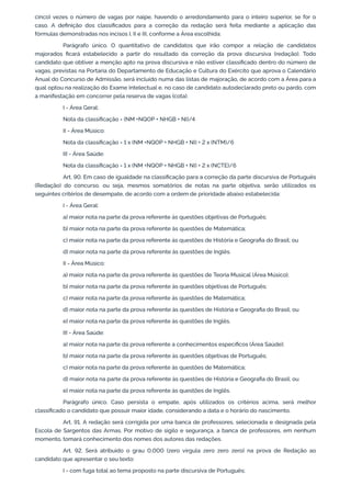 cinco) vezes o número de vagas por naipe, havendo o arredondamento para o inteiro superior, se for o
caso. A definição dos classificados para a correção da redação será feita mediante a aplicação das
fórmulas demonstradas nos incisos I, II e III, conforme a Área escolhida:
Parágrafo único. O quantitativo de candidatos que irão compor a relação de candidatos
majorados ficará estabelecido a partir do resultado da correção da prova discursiva (redação). Todo
candidato que obtiver a menção apto na prova discursiva e não estiver classificado dentro do número de
vagas, previstas na Portaria do Departamento de Educação e Cultura do Exército que aprova o Calendário
Anual do Concurso de Admissão, será incluído numa das listas de majoração, de acordo com a Área para a
qual optou na realização do Exame Intelectual e, no caso de candidato autodeclarado preto ou pardo, com
a manifestação em concorrer pela reserva de vagas (cota).
I - Área Geral:
Nota da classificação = (NM +NQOP + NHGB + NI)/4
II - Área Músico:
Nota da classificação = 1 x (NM +NQOP + NHGB + NI) + 2 x (NTM)/6
III - Área Saúde:
Nota da classificação = 1 x (NM +NQOP + NHGB + NI) + 2 x (NCTE)/6
Art. 90. Em caso de igualdade na classificação para a correção da parte discursiva de Português
(Redação) do concurso, ou seja, mesmos somatórios de notas na parte objetiva, serão utilizados os
seguintes critérios de desempate, de acordo com a ordem de prioridade abaixo estabelecida:
I - Área Geral:
a) maior nota na parte da prova referente às questões objetivas de Português;
b) maior nota na parte da prova referente às questões de Matemática;
c) maior nota na parte da prova referente às questões de História e Geografia do Brasil; ou
d) maior nota na parte da prova referente às questões de Inglês.
II - Área Músico:
a) maior nota na parte da prova referente às questões de Teoria Musical (Área Músico);
b) maior nota na parte da prova referente às questões objetivas de Português;
c) maior nota na parte da prova referente às questões de Matemática;
d) maior nota na parte da prova referente às questões de História e Geografia do Brasil; ou
e) maior nota na parte da prova referente às questões de Inglês.
III - Área Saúde:
a) maior nota na parte da prova referente a conhecimentos específicos (Área Saúde);
b) maior nota na parte da prova referente às questões objetivas de Português;
c) maior nota na parte da prova referente às questões de Matemática;
d) maior nota na parte da prova referente às questões de História e Geografia do Brasil; ou
e) maior nota na parte da prova referente às questões de Inglês.
Parágrafo único. Caso persista o empate, após utilizados os critérios acima, será melhor
classificado o candidato que possuir maior idade, considerando a data e o horário do nascimento.
Art. 91. A redação será corrigida por uma banca de professores, selecionada e designada pela
Escola de Sargentos das Armas. Por motivo de sigilo e segurança, a banca de professores, em nenhum
momento, tomará conhecimento dos nomes dos autores das redações.
Art. 92. Será atribuído o grau 0,000 (zero vírgula zero zero zero) na prova de Redação ao
candidato que apresentar o seu texto:
I - com fuga total ao tema proposto na parte discursiva de Português;
 