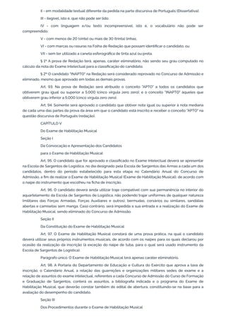 II - em modalidade textual diferente da pedida na parte discursiva de Português (Dissertativa);
III - ilegível, isto é, que não pode ser lido;
IV - com linguagem e/ou texto incompreensível, isto é, o vocabulário não pode ser
compreendido;
V - com menos de 20 (vinte) ou mais de 30 (trinta) linhas;
VI - com marcas ou rasuras na Folha de Redação que possam identificar o candidato; ou
VII - sem ter utilizado a caneta esferográfica de tinta azul ou preta.
§ 1º A prova de Redação terá, apenas, caráter eliminatório, não sendo seu grau computado no
cálculo da nota do Exame Intelectual para a classificação do candidato.
§ 2º O candidato "INAPTO" na Redação será considerado reprovado no Concurso de Admissão e
eliminado, mesmo que aprovado em todas as demais provas.
Art. 93. Na prova de Redação será atribuído o conceito "APTO" a todos os candidatos que
obtiverem grau igual ou superior a 5,000 (cinco vírgula zero zero); e o conceito "INAPTO" àqueles que
obtiverem grau inferior a 5,000 (cinco vírgula zero zero).
Art. 94. Somente será aprovado o candidato que obtiver nota igual ou superior à nota mediana
de cada uma das partes da prova da área em que o candidato está inscrito e receber o conceito "APTO" na
questão discursiva de Português (redação).
CAPÍTULO V
Do Exame de Habilitação Musical
Seção I
Da Convocação e Apresentação dos Candidatos
para o Exame de Habilitação Musical
Art. 95. O candidato que for aprovado e classificado no Exame Intelectual deverá se apresentar
na Escola de Sargentos de Logística, no dia designado pela Escola de Sargentos das Armas a cada um dos
candidatos, dentro do período estabelecido para esta etapa no Calendário Anual do Concurso de
Admissão, a fim de realizar o Exame de Habilitação Musical (Exame de Habilitação Musical), de acordo com
o naipe do instrumento que escolheu na ficha de inscrição.
Art. 96. O candidato deverá ainda utilizar traje compatível com sua permanência no interior do
aquartelamento da Escola de Sargentos de Logística, não podendo trajar uniformes de qualquer natureza
(militares das Forças Armadas, Forças Auxiliares e outros), bermudas, corsários ou similares, sandálias
abertas e camisetas sem manga. Caso contrário, será impedida a sua entrada e a realização do Exame de
Habilitação Musical, sendo eliminado do Concurso de Admissão.
Seção II
Da Constituição do Exame de Habilitação Musical
Art. 97. O Exame de Habilitação Musical constará de uma prova prática, na qual o candidato
deverá utilizar seus próprios instrumentos musicais, de acordo com os naipes para os quais declarou por
ocasião da realização da inscrição (à exceção do naipe de tuba, para o qual será usado instrumento da
Escola de Sargentos de Logística).
Parágrafo único. O Exame de Habilitação Musical terá apenas caráter eliminatório.
Art. 98. A Portaria do Departamento de Educação e Cultura do Exército que aprova a taxa de
inscrição, o Calendário Anual, a relação das guarnições e organizações militares sedes de exame e a
relação de assuntos do exame intelectual, referentes a cada Concurso de Admissão do Curso de Formação
e Graduação de Sargentos, conterá os assuntos, a bibliografia indicada e o programa do Exame de
Habilitação Musical, que deverão constar também do edital de abertura, constituindo-se na base para a
avaliação do desempenho do candidato.
Seção III
Dos Procedimentos durante o Exame de Habilitação Musical
 