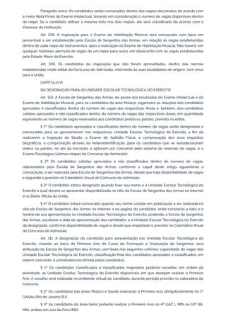 Parágrafo único. Os candidatos serão convocados dentro dos naipes declarados de acordo com
a maior Nota Finais do Exame Intelectual, levando em consideração o número de vagas disponíveis dentro
do naipe. Se o candidato obtiver a mesma nota nos dois naipes, ele será classificado de acordo com o
interesse da instituição.
Art. 108. A majoração para o Exame de Habilitação Musical será convocada com base em
percentual a ser estabelecido pela Escola de Sargentos das Armas, em relação às vagas estabelecidas
dentro de cada naipe de instrumentos, após a realização do Exame de Habilitação Musical. Não haverá, em
qualquer hipótese, permuta de vagas de um naipe para outro, em desacordo com as vagas estabelecidas
pelo Estado Maior do Exército.
Art. 109. Os candidatos da majoração que não forem aproveitados, dentro das normas
estabelecidas neste edital do Concurso de Admissão, retornarão às suas localidades de origem, sem ônus
para a União.
CAPÍTULO VI
DA DESIGNAÇÃO PARA AS UNIDADE ESCOLAR TECNOLÓGICA DO EXÉRCITO
Art. 110. A Escola de Sargentos das Armas, de posse dos resultados do Exame Intelectual e do
Exame de Habilitação Musical, para os candidatos da área Músico, organizará as relações dos candidatos
aprovados e classificados dentro do número de vagas das respectivas Áreas e, também, dos candidatos
cotistas aprovados e não classificados dentro do número de vagas das respectivas Áreas, em quantidade
equivalente ao número de vagas reservadas aos candidatos pretos ou pardos, previsto no edital.
§ 1º Os candidatos aprovados e classificados dentro do número de vagas serão designados e
convocados para se apresentarem nas respectivas Unidade Escolar Tecnológica do Exército, a fim de
realizarem a Inspeção de Saúde, o Exame de Aptidão Física, a comprovação dos seus requisitos
biográficos, a comprovação através da heteroidentificação, para os candidatos que se autodeclararam
pretos ou pardos, no ato da inscrição, e optaram por concorrer pelo sistema de reservas de vagas, e o
Exame Psicológico (últimas etapas do Concurso de Admissão).
§ 2º Os candidatos cotistas aprovados e não classificados dentro do número de vagas,
relacionados pela Escola de Sargentos das Armas, conforme o caput deste artigo, aguardarão a
convocação, a ser realizada pela Escola de Sargentos das Armas, desde que haja disponibilidade de vagas
e seguindo o previsto no Calendário Anual do Concurso de Admissão.
§ 3º O candidato estará designado quando tiver seu nome e a Unidade Escolar Tecnológica do
Exército a qual deverá se apresentar disponibilizado no sítio da Escola de Sargentos das Armas na Internet
e no Diário Oficial da União.
§ 4º O candidato estará convocado quando seu nome constar em publicação a ser realizada no
sítio da Escola de Sargentos das Armas na Internet e na página do candidato, onde constarão a data e o
horário de sua apresentação na Unidade Escolar Tecnológica do Exército, podendo, a Escola de Sargentos
das Armas, escalonar a data de apresentação dos candidatos e a Unidade Escolar Tecnológica do Exército
da designação, conforme disponibilidade de vagas e desde que respeitado o previsto no Calendário Anual
do Concurso de Admissão.
Art. 111. A designação do candidato para apresentação nas Unidade Escolar Tecnológica do
Exército, visando ao início do Primeiro Ano do Curso de Formação e Graduação de Sargentos, será
atribuição da Escola de Sargentos das Armas, com base nos seguintes critérios: capacidade de vagas das
Unidade Escolar Tecnológica do Exército; classificação final dos candidatos aprovados e classificados, em
ordem crescente, e prioridades escolhidas pelos candidatos.
§ 1º Os candidatos classificados e classificados majorados poderão escolher, em ordem de
prioridade, as Unidade Escolar Tecnológica do Exército disponíveis em que desejam realizar o Primeiro
Ano. A escolha será realizada no ambiente virtual do candidato, durante período previsto no calendário do
concurso.
§ 2º Os candidatos das áreas Músico e Saúde realizarão o Primeiro Ano obrigatoriamente no 1º
GAAAe (Rio de Janeiro-RJ).
§ 3º As candidatas da Área Geral poderão realizar o Primeiro Ano no 4º GAC L Mth ou 10º BIL
Mth, ambos em Juiz de Fora (MG).
 