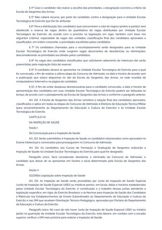 § 4º Caso o candidato não realize a escolha das prioridades, a designação ocorrerá a critério da
Escola de Sargentos das Armas.
§ 5º Não caberá recurso, por parte do candidato, contra a designação para a Unidade Escolar
Tecnológica do Exército que lhe for atribuída.
§ 6º Para a distribuição dos candidatos que concorrerem a cota de negros (pretos e pardos) será
obedecido a reserva de vagas dentro do quantitativo de vagas distribuídas por Unidade Escolar
Tecnológica do Exército, de acordo com o previsto na legislação em vigor, também com base nos
seguintes critérios: capacidade de vagas das unidades; classificação final dos candidatos aprovados e
classificados, em ordem crescente, e prioridades escolhidas pelos candidatos.
§ 7º Os candidatos chamados para o recompletamento serão designados para as Unidade
Escolar Tecnológica do Exército onde surgirem vagas decorrentes de desistências ou eliminações,
desconsiderando as prioridades escolhidas pelos candidatos.
§ 8º As vagas dos candidatos classificados que solicitarem adiamento de matrícula não serão
preenchidas pela majoração (lista de reserva).
§ 9º O candidato deverá se apresentar na Unidade Escolar Tecnológica do Exército para a qual
for convocado, a fim de realizar a última etapa do Concurso de Admissão, na data e horário de acordo com
a publicação que estará disponível no site da Escola de Sargentos das Armas, na rede mundial de
computadores (internet) e na página do candidato.
§ 10. A fim de evitar despesas desnecessárias para o candidato convocado, a data e horário de
apresentação dos candidatos em suas Unidade Escolar Tecnológica do Exército poderá ser defasada no
tempo, de acordo com o planejamento da Escola de Sargentos das Armas e conforme o parágrafo anterior.
Art. 112. A Escola de Sargentos das Armas remeterá a relação final dos candidatos aprovados,
classificados e aptos em todas as etapas do Concurso de Admissão à Diretoria de Educação Técnica Militar
(para encaminhamento ao Departamento de Educação e Cultura do Exército) e às Unidade Escolar
Tecnológica do Exército.
CAPÍTULO VII
DA INSPEÇÃO DE SAÚDE
Seção I
Da Convocação para a Inspeção de Saúde
Art. 113. Serão submetidos à Inspeção de Saúde os candidatos relacionados como aprovados no
Exame Intelectual e convocados para prosseguirem no Concurso de Admissão.
Art. 114. Os candidatos aos Cursos de Formação e Graduação de Sargentos realizarão a
Inspeção de Saúde na Unidade Escolar Tecnológica do Exército para qual for designado.
Parágrafo único. Será considerado desistente e eliminado do Concurso de Admissão, o
candidato que deixar de se apresentar em horário e local determinado pela Escola de Sargentos das
Armas.
Seção II
111139Da Legislação sobre Inspeção de Saúde
Art. 115. As Inspeção de Saúde serão procedidas por Junta de Inspeção de Saúde Especial
(Junta de Inspeção de Saúde Especial (JISE)) ou médicos peritos, em locais, datas e horários estabelecidos
pelas Unidade Escolar Tecnológica do Exército. A constituição e o trabalho dessas juntas atenderão à
legislação específica, em vigor, do Exército Brasileiro, e às Normas para Inspeção de Saúde dos Candidatos
à Matrícula nos Estabelecimentos de Ensino Subordinados ao Departamento de Educação e Cultura do
Exército e nas OM que recebem Orientação Técnico-Pedagógica, aprovadas por Portaria do Departamento
de Educação e Cultura do Exército.
Parágrafo único. No caso de não haver Junta de Inspeção de Saúde Especial (JISE) ou médico
perito na guarnição da Unidade Escolar Tecnológica do Exército, esta deverá, em contato com o escalão
superior, verificar a OM mais próxima para realizar a Inspeção de Saúde.
 