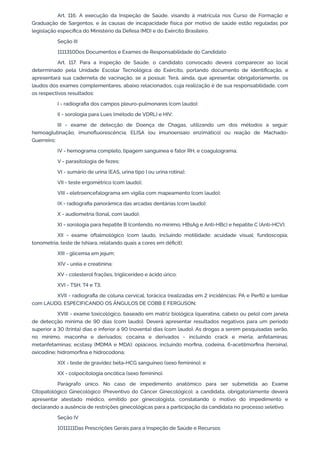 Art. 116. A execução da Inspeção de Saúde, visando à matrícula nos Curso de Formação e
Graduação de Sargentos, e às causas de incapacidade física por motivo de saúde estão reguladas por
legislação específica do Ministério da Defesa (MD) e do Exército Brasileiro.
Seção III
1111310Dos Documentos e Exames de Responsabilidade do Candidato
Art. 117. Para a Inspeção de Saúde, o candidato convocado deverá comparecer ao local
determinado pela Unidade Escolar Tecnológica do Exército, portando documento de identificação, e
apresentará sua caderneta de vacinação, se a possuir. Terá, ainda, que apresentar, obrigatoriamente, os
laudos dos exames complementares, abaixo relacionados, cuja realização é de sua responsabilidade, com
os respectivos resultados:
I - radiografia dos campos pleuro-pulmonares (com laudo);
II - sorologia para Lues (método de VDRL) e HIV;
III - exame de detecção de Doença de Chagas, utilizando um dos métodos a seguir:
hemoaglutinação; imunofluorescência; ELISA (ou imunoensaio enzimático) ou reação de Machado-
Guerreiro;
IV - hemograma completo, tipagem sanguínea e fator RH, e coagulograma;
V - parasitologia de fezes;
VI - sumário de urina (EAS, urina tipo I ou urina rotina);
VII - teste ergométrico (com laudo);
VIII - eletroencefalograma em vigília com mapeamento (com laudo);
IX - radiografia panorâmica das arcadas dentárias (com laudo);
X - audiometria (tonal, com laudo);
XI - sorologia para hepatite B (contendo, no mínimo, HBsAg e Anti-HBc) e hepatite C (Anti-HCV);
XII - exame oftalmológico (com laudo, incluindo motilidade; acuidade visual; fundoscopia;
tonometria; teste de Ishiara, relatando quais a cores em déficit);
XIII - glicemia em jejum;
XIV - uréia e creatinina;
XV - colesterol frações, triglicerídeo e ácido úrico;
XVI - TSH, T4 e T3;
XVII - radiografia de coluna cervical, torácica (realizadas em 2 incidências: PA e Perfil) e lombar
com LAUDO, ESPECIFICANDO OS ÂNGULOS DE COBB E FERGUSON;
XVIII - exame toxicológico, baseado em matriz biológica (queratina, cabelo ou pelo) com janela
de detecção mínima de 90 dias (com laudo). Deverá apresentar resultados negativos para um período
superior a 30 (trinta) dias e inferior a 90 (noventa) dias (com laudo). As drogas a serem pesquisadas serão,
no mínimo, maconha e derivados; cocaína e derivados - incluindo crack e merla; anfetaminas;
metanfetaminas; ecstasy (MDMA e MDA); opiáceos, incluindo morfina, codeína, 6-acetilmorfina (heroína),
oxicodine; hidromorfina e hidrocodona;
XIX - teste de gravidez beta-HCG sanguíneo (sexo feminino); e
XX - colpocitologia oncótica (sexo feminino).
Parágrafo único. No caso de impedimento anatômico para ser submetida ao Exame
Citopatológico Ginecológico (Preventivo do Câncer Ginecológico), a candidata, obrigatoriamente deverá
apresentar atestado médico, emitido por ginecologista, constatando o motivo do impedimento e
declarando a ausência de restrições ginecológicas para a participação da candidata no processo seletivo.
Seção IV
1011111Das Prescrições Gerais para a Inspeção de Saúde e Recursos
 