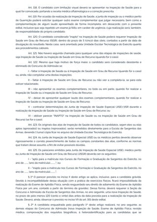 Art. 118. O candidato com limitação visual deverá se apresentar na Inspeção de Saúde para a
qual for convocado, portando a receita médica oftalmológica e a correção prescrita.
Art. 119. Por ocasião da realização da Inspeção de Saúde, a junta de inspeção ou o médico perito
de Guarnição poderá solicitar qualquer outro exame complementar que julgar necessário, bem como a
complementação de algum laudo apresentado de forma incompleta, em desacordo com o presente
edital, inclusive que seja repetido um exame já feito, em caráter de urgência, cuja realização será, também,
de responsabilidade do próprio candidato.
Art. 120. O candidato considerado "inapto" na Inspeção de Saúde poderá requerer Inspeção de
Saúde em Grau de Recurso (ISGR), dentro do prazo de 5 (cinco) dias úteis, contados a partir da data de
divulgação do resultado. Neste caso, será orientado pela Unidade Escolar Tecnológica do Exército quanto
aos procedimentos cabíveis.
Art. 121. Não haverá segunda chamada para qualquer uma das etapas de inspeções de saúde,
seja Inspeção de Saúde ou Inspeção de Saúde em Grau de Recurso (quando for o caso).
Art. 122. Mesmo que haja motivo de força maior, o candidato será considerado desistente e
eliminado do Concurso de Admissão se:
I - faltar à Inspeção de Saúde ou à Inspeção de Saúde em Grau de Recurso (quando for o caso)
ou, ainda, não completar uma destas inspeções;
II - faltar à Inspeção de Saúde em Grau de Recurso ou não vier a completá-la, se para esta
estiver relacionado;
III - não apresentar os exames complementares, no todo ou em parte, quando for realizar a
Inspeção de Saúde ou a Inspeção de Saúde em Grau de Recurso;
IV - deixar de apresentar qualquer laudo dos exames complementares, quando for realizar a
Inspeção de Saúde ou Inspeção de Saúde em Grau de Recurso;
V - contrariar determinações da Junta de Inspeção de Saúde Especial (JISE)/JISR durante a
realização da Inspeção de Saúde ou Inspeção de Saúde em Grau de Recurso; ou
VI - obtiver parecer "INAPTO" na Inspeção de Saúde ou na Inspeção de Saúde em Grau de
Recurso (se for o caso).
Art. 123. Os originais das atas de Inspeção de Saúde de todos os candidatos, sejam eles ou elas
aptos (aprovados) ou inaptos (reprovados), serão remetidos diretamente para a Escola de Sargentos das
Armas, devendo 1 (uma) cópia ficar no arquivo da Unidade Escolar Tecnológica do Exército.
Art. 124. As Junta de Inspeção de Saúde Especial (JISE) ou os médicos peritos deverão observar
rigorosamente o correto preenchimento de todos os campos constantes das atas, conforme as normas
que tratam desse assunto, a fim de evitar possíveis dúvidas.
Art. 125. Os pareceres emitidos pela Junta de Inspeção de Saúde Especial (JISE), médico perito
ou Junta de Inspeção de Saúde em Grau de Recurso (JISGR) deverão ser os seguintes:
I - "apto para a matrícula nos Cursos de Formação e Graduação de Sargentos do Exército, no
ano de ........ (ano da matrícula)..........."; ou
II - "inapto para a matrícula nos Cursos de Formação e Graduação de Sargentos do Exército, no
ano de ........ (ano da matrícula)...........".
§ 1º O parecer previsto no inciso II deste artigo se aplica, inclusive, para a candidata grávida.
Devido à incompatibilidade dessa situação com a prática de exercícios físicos, ficará impossibilitada da
realização do Exame de Aptidão Física, sendo resguardado seu direito de adiamento do Exame de Aptidão
Física por um ano, contado a partir do término da gravidez. Dessa forma, deverá requerer à Seção de
Concurso e Admissão da Escola de Sargentos das Armas, no ano seguinte, uma nova Inspeção de Saúde,
no prazo de pelo menos 120 (cento e vinte) dias antes da data prevista para a realização da Inspeção de
Saúde. Deverá, ainda, observar o previsto no inciso VII do art. 161 deste edital.
§ 2º A candidata enquadrada pelo parágrafo 1º deste artigo realizará, no ano seguinte, as
demais etapas do Concurso de Admissão [nova Inspeção de Saúde, Exame de Aptidão Física, revisão
médica, comprovação dos requisitos biográficos, à heteroidentificação para as candidatas que se
 