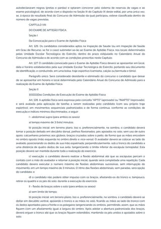 autodeclararam negras (pretas e pardas) e optaram concorrer pelo sistema de reservas de vagas e ao
exame psicológico], de acordo com o disposto na Seção III do Capítulo IX deste edital, por uma única vez,
se, à época do resultado final do Concurso de Admissão da qual participou, esteve classificada dentro do
número de vagas previstas.
CAPÍTULO VIII
DO EXAME DE APTIDÃO FÍSICA
Seção I
Da Convocação para o Exame de Aptidão Física
Art. 126. Os candidatos considerados aptos na Inspeção de Saúde (ou em Inspeção de Saúde
em Grau de Recurso, se for o caso) submeter-se-ão ao Exame de Aptidão Física, nos locais determinados
pelas Unidade Escolar Tecnológica do Exército, dentro do prazo estipulado no Calendário Anual do
Concurso de Admissão e de acordo com as condições prescritas neste Capítulo.
Art. 127. O candidato convocado para o Exame de Aptidão Física deverá se apresentar em local,
data e horário estabelecidos pela sua Unidade Escolar Tecnológica do Exército, portando seu documento
de identificação, e conduzindo, em uma bolsa, traje esportivo (camiseta, calção ou bermuda e tênis).
Parágrafo único. Será considerado desistente e eliminado do concurso o candidato que deixar
de se apresentar em horário e local determinado pelo Calendário Anual do Concurso de Admissão para a
realização do Exame de Aptidão Física.
Seção II
1011111Das Condições de Execução do Exame de Aptidão Física
Art. 128. A aptidão física será expressa pelo conceito "APTO" (aprovado) ou "INAPTO" (reprovado),
e será avaliada pela aplicação de tarefas a serem realizadas pelo candidato (com seu próprio traje
esportivo), em movimentos sequenciais padronizados e de forma contínua, conforme as condições de
execução e índices mínimos discriminados, a seguir:
I - abdominal supra (para ambos os sexos):
a) tempo máximo de 3 (três) minutos;
b) posição inicial: em terreno plano, liso e, preferencialmente, na sombra, o candidato deverá
tomar a posição deitado em decúbito dorsal, joelhos flexionados, pés apoiados no solo, sem uso de outro
apoio, calcanhares próximos aos glúteos, braços cruzados sobre o peito, de forma que as mãos encostem
no ombro oposto (mão esquerda no ombro direito e vice-versa). O avaliador deverá se colocar ao lado do
avaliado, posicionando os dedos de sua mão espalmada, perpendicularmente, sob o tronco do candidato a
uma distância de quatro dedos de sua axila, tangenciando o limite inferior da escápula (omoplata). Esta
posição deverá ser mantida durante toda a realização do exercício;
c) execução: o candidato deverá realizar a flexão abdominal até que as escápulas percam o
contato com a mão do avaliador e retornar à posição inicial, quando será completada uma repetição. Cada
candidato deverá executar o número máximo de flexões abdominais sucessivas, sem interrupção do
movimento, em um tempo máximo de 3 minutos. O ritmo das flexões abdominais, sem paradas, será opção
do candidato; e
d) o candidato não poderá obter impulso com os braços, afastando-os do tronco e, tampouco,
retirar os quadris e os pés do solo, durante a execução do exercício.
II - flexão de braços sobre o solo (para ambos os sexos):
a) sem limite de tempo;
b) posição inicial: em terreno plano, liso e, preferencialmente, na sombra, o candidato deverá se
deitar em decúbito ventral, apoiando o tronco e as mãos no solo, ficando as mãos ao lado do tronco com
os dedos apontados para a frente e os polegares tangenciando os ombros, permitindo, assim, que as mãos
fiquem com um afastamento igual à largura do ombro. Após adotar a abertura padronizada dos braços,
deverá erguer o tronco até que os braços fiquem estendidos, mantendo os pés unidos e apoiados sobre o
solo;
 