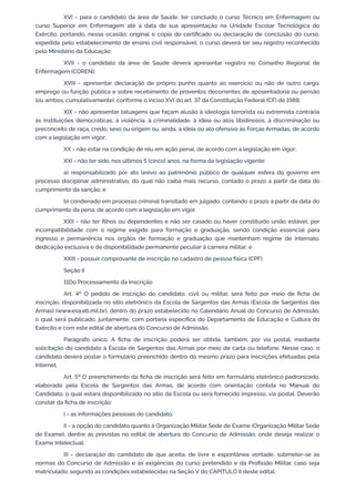 XVI - para o candidato da área de Saúde, ter concluído o curso Técnico em Enfermagem ou
curso Superior em Enfermagem até a data de sua apresentação na Unidade Escolar Tecnológica do
Exército, portando, nessa ocasião, original e cópia do certificado ou declaração de conclusão do curso,
expedida pelo estabelecimento de ensino civil responsável; o curso deverá ter seu registro reconhecido
pelo Ministério da Educação;
XVII - o candidato da área de Saúde deverá apresentar registro no Conselho Regional de
Enfermagem (COREN);
XVIII - apresentar declaração de próprio punho quanto ao exercício ou não de outro cargo,
emprego ou função pública e sobre recebimento de proventos decorrentes de aposentadoria ou pensão
(ou ambos, cumulativamente), conforme o inciso XVI do art. 37 da Constituição Federal (CF) de 1988;
XIX - não apresentar tatuagens que façam alusão à ideologia terrorista ou extremista contrária
às instituições democráticas, à violência, à criminalidade, à ideia ou atos libidinosos, à discriminação ou
preconceito de raça, credo, sexo ou origem ou, ainda, a ideia ou ato ofensivo às Forças Armadas, de acordo
com a legislação em vigor;
XX - não estar na condição de réu em ação penal, de acordo com a legislação em vigor;
XXI - não ter sido, nos últimos 5 (cinco) anos, na forma da legislação vigente:
a) responsabilizado por ato lesivo ao patrimônio público de qualquer esfera do governo em
processo disciplinar administrativo, do qual não caiba mais recurso, contado o prazo a partir da data do
cumprimento da sanção; e
b) condenado em processo criminal transitado em julgado, contando o prazo a partir da data do
cumprimento da pena, de acordo com a legislação em vigor.
XXII - não ter filhos ou dependentes e não ser casado ou haver constituído união estável, por
incompatibilidade com o regime exigido para formação e graduação, sendo condição essencial para
ingresso e permanência nos órgãos de formação e graduação que mantenham regime de internato,
dedicação exclusiva e de disponibilidade permanente peculiar à carreira militar; e
XXIII - possuir comprovante de inscrição no cadastro de pessoa física (CPF).
Seção II
11Do Processamento da Inscrição
Art. 4º O pedido de inscrição do candidato, civil ou militar, será feito por meio de ficha de
inscrição, disponibilizada no sítio eletrônico da Escola de Sargentos das Armas (Escola de Sargentos das
Armas) (www.esa.eb.mil.br), dentro do prazo estabelecido no Calendário Anual do Concurso de Admissão,
o qual será publicado, juntamente, com portaria específica do Departamento de Educação e Cultura do
Exército e com este edital de abertura do Concurso de Admissão.
Parágrafo único. A ficha de inscrição poderá ser obtida, também, por via postal, mediante
solicitação do candidato à Escola de Sargentos das Armas por meio de carta ou telefone. Nesse caso, o
candidato deverá postar o formulário preenchido dentro do mesmo prazo para inscrições efetuadas pela
Internet.
Art. 5º O preenchimento da ficha de inscrição será feito em formulário eletrônico padronizado,
elaborado pela Escola de Sargentos das Armas, de acordo com orientação contida no Manual do
Candidato, o qual estará disponibilizado no sítio da Escola ou será fornecido impresso, via postal. Deverão
constar da ficha de inscrição:
I - as informações pessoais do candidato;
II - a opção do candidato quanto à Organização Militar Sede de Exame (Organização Militar Sede
de Exame), dentre as previstas no edital de abertura do Concurso de Admissão, onde deseja realizar o
Exame Intelectual;
III - declaração do candidato de que aceita, de livre e espontânea vontade, submeter-se às
normas do Concurso de Admissão e às exigências do curso pretendido e da Profissão Militar, caso seja
matriculado, segundo as condições estabelecidas na Seção V do CAPÍTULO II deste edital;
 