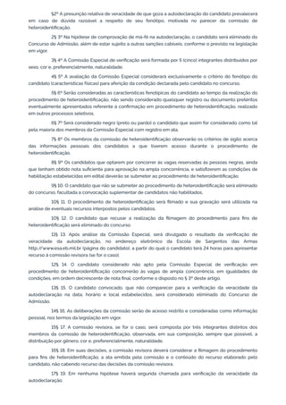 §2º A presunção relativa de veracidade de que goza a autodeclaração do candidato prevalecerá
em caso de dúvida razoável a respeito de seu fenótipo, motivada no parecer da comissão de
heteroidentificação.
2§ 3º Na hipótese de comprovação de má-fé na autodeclaração, o candidato será eliminado do
Concurso de Admissão, além de estar sujeito a outras sanções cabíveis, conforme o previsto na legislação
em vigor.
3§ 4º A Comissão Especial de verificação será formada por 5 (cinco) integrantes distribuídos por
sexo, cor e, preferencialmente, naturalidade.
4§ 5º A avaliação da Comissão Especial considerará exclusivamente o critério do fenótipo do
candidato (características físicas) para aferição da condição declarada pelo candidato no concurso.
5§ 6º Serão consideradas as características fenotípicas do candidato ao tempo da realização do
procedimento de heteroidentificação, não sendo considerado quaisquer registro ou documento pretéritos
eventualmente apresentados referente à confirmação em procedimento de heteroidentificação, realizado
em outros processos seletivos.
6§ 7º Será considerado negro (preto ou pardo) o candidato que assim for considerado como tal
pela maioria dos membros da Comissão Especial com registro em ata.
7§ 8º Os membros da comissão de heteroidentificação observarão os critérios de sigilo acerca
das informações pessoais dos candidatos a que tiverem acesso durante o procedimento de
heteroidentificação.
8§ 9º Os candidatos que optarem por concorrer às vagas reservadas às pessoas negras, ainda
que tenham obtido nota suficiente para aprovação na ampla concorrência, e satisfizerem as condições de
habilitação estabelecidas em edital deverão se submeter ao procedimento de heteroidentificação.
9§ 10. O candidato que não se submeter ao procedimento de heteroidentificação será eliminado
do concurso, facultada a convocação suplementar de candidatos não habilitados.
10§ 11. O procedimento de heteroidentificação será filmado e sua gravação será utilizada na
análise de eventuais recursos interpostos pelos candidatos.
10§ 12. O candidato que recusar a realização da filmagem do procedimento para fins de
heteroidentificação será eliminado do concurso.
11§ 13. Após análise da Comissão Especial, será divulgado o resultado da verificação de
veracidade da autodeclaração, no endereço eletrônico da Escola de Sargentos das Armas
http:/
/www.esa.eb.mil.br (página do candidato), a partir do qual o candidato terá 24 horas para apresentar
recurso à comissão revisora (se for o caso).
12§ 14. O candidato considerado não apto pela Comissão Especial de verificação em
procedimento de heteroidentificação concorrerão às vagas de ampla concorrência, em igualdades de
condições, em ordem decrescente de nota final, conforme o disposto no § 3º deste artigo.
13§ 15. O candidato convocado, que não comparecer para a verificação da veracidade da
autodeclaração na data, horário e local estabelecidos, será considerado eliminado do Concurso de
Admissão.
14§ 16. As deliberações da comissão serão de acesso restrito e consideradas como informação
pessoal, nos termos da legislação em vigor.
15§ 17. A comissão revisora, se for o caso, será composta por três integrantes distintos dos
membros da comissão de heteroidentificação, observada, em sua composição, sempre que possível, a
distribuição por gênero, cor e, preferencialmente, naturalidade.
16§ 18. Em suas decisões, a comissão revisora deverá considerar a filmagem do procedimento
para fins de heteroidentificação, a ata emitida pela comissão e o conteúdo do recurso elaborado pelo
candidato, não cabendo recurso das decisões da comissão revisora.
17§ 19. Em nenhuma hipótese haverá segunda chamada para verificação da veracidade da
autodeclaração.
 