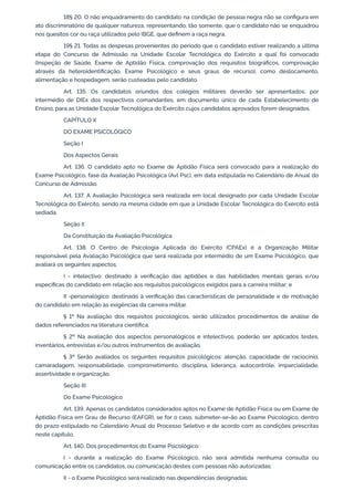 18§ 20. O não enquadramento do candidato na condição de pessoa negra não se configura em
ato discriminatório de qualquer natureza, representando, tão somente, que o candidato não se enquadrou
nos quesitos cor ou raça utilizados pelo IBGE, que definem a raça negra.
19§ 21. Todas as despesas provenientes do período que o candidato estiver realizando a última
etapa do Concurso de Admissão na Unidade Escolar Tecnológica do Exército a qual foi convocado
(Inspeção de Saúde, Exame de Aptidão Física, comprovação dos requisitos biográficos, comprovação
através da heteroidentificação, Exame Psicológico e seus graus de recurso), como deslocamento,
alimentação e hospedagem, serão custeadas pelo candidato.
Art. 135. Os candidatos oriundos dos colégios militares deverão ser apresentados, por
intermédio de DIEx dos respectivos comandantes, em documento único de cada Estabelecimento de
Ensino, para as Unidade Escolar Tecnológica do Exército cujos candidatos aprovados forem designados.
CAPÍTULO X
DO EXAME PSICOLÓGICO
Seção I
Dos Aspectos Gerais
Art. 136. O candidato apto no Exame de Aptidão Física será convocado para a realização do
Exame Psicológico, fase da Avaliação Psicológica (Avl Psc), em data estipulada no Calendário de Anual do
Concurso de Admissão.
Art. 137. A Avaliação Psicológica será realizada em local designado por cada Unidade Escolar
Tecnológica do Exército, sendo na mesma cidade em que a Unidade Escolar Tecnológica do Exército está
sediada.
Seção II
Da Constituição da Avaliação Psicológica
Art. 138. O Centro de Psicologia Aplicada do Exército (CPAEx) é a Organização Militar
responsável pela Avaliação Psicológica que será realizada por intermédio de um Exame Psicológico, que
avaliará os seguintes aspectos:
I - intelectivo: destinado à verificação das aptidões e das habilidades mentais gerais e/ou
específicas do candidato em relação aos requisitos psicológicos exigidos para a carreira militar; e
II -personalógico: destinado à verificação das características de personalidade e de motivação
do candidato em relação às exigências da carreira militar.
§ 1º Na avaliação dos requisitos psicológicos, serão utilizados procedimentos de análise de
dados referenciados na literatura científica.
§ 2º Na avaliação dos aspectos personalógicos e intelectivos, poderão ser aplicados testes,
inventários, entrevistas e/ou outros instrumentos de avaliação.
§ 3º Serão avaliados os seguintes requisitos psicológicos: atenção, capacidade de raciocínio,
camaradagem, responsabilidade, comprometimento, disciplina, liderança, autocontrole, imparcialidade,
assertividade e organização.
Seção III
Do Exame Psicológico
Art. 139. Apenas os candidatos considerados aptos no Exame de Aptidão Física ou em Exame de
Aptidão Física em Grau de Recurso (EAFGR), se for o caso, submeter-se-ão ao Exame Psicológico, dentro
do prazo estipulado no Calendário Anual do Processo Seletivo e de acordo com as condições prescritas
neste capítulo.
Art. 140. Dos procedimentos do Exame Psicológico:
I - durante a realização do Exame Psicológico, não será admitida nenhuma consulta ou
comunicação entre os candidatos, ou comunicação destes com pessoas não autorizadas;
II - o Exame Psicológico será realizado nas dependências designadas;
 