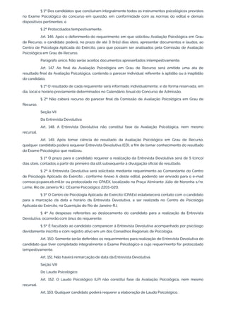 § 1º Dos candidatos que concluíram integralmente todos os instrumentos psicológicos previstos
no Exame Psicológico do concurso em questão, em conformidade com as normas do edital e demais
dispositivos pertinentes; e
§ 2º Protocolados tempestivamente.
Art. 146. Após o deferimento do requerimento em que solicitou Avaliação Psicológica em Grau
de Recurso, o candidato poderá, no prazo de até 3 (três) dias úteis, apresentar documentos e laudos, ao
Centro de Psicologia Aplicada do Exército, para que possam ser analisados pela Comissão de Avaliação
Psicológica em Grau de Recurso.
Parágrafo único. Não serão aceitos documentos apresentados intempestivamente.
Art. 147. Ao final da Avaliação Psicológica em Grau de Recurso será emitido uma ata de
resultado final da Avaliação Psicológica, contendo o parecer individual referente à aptidão ou à inaptidão
do candidato.
§ 1º O resultado de cada requerente será informado individualmente, e de forma reservada, em
dia, local e horário previamente determinados no Calendário Anual do Concurso de Admissão.
§ 2º Não caberá recurso do parecer final da Comissão de Avaliação Psicológica em Grau de
Recurso.
Seção VII
Da Entrevista Devolutiva
Art. 148. A Entrevista Devolutiva não constitui fase da Avaliação Psicológica, nem mesmo
recursal.
Art. 149. Após tomar ciência do resultado da Avaliação Psicológica em Grau de Recurso,
qualquer candidato poderá requerer Entrevista Devolutiva (ED), a fim de tomar conhecimento do resultado
do Exame Psicológico que realizou.
§ 1º O prazo para o candidato requerer a realização da Entrevista Devolutiva será de 5 (cinco)
dias úteis, contados a partir do primeiro dia útil subsequente à divulgação oficial do resultado.
§ 2º A Entrevista Devolutiva será solicitada mediante requerimento ao Comandante do Centro
de Psicologia Aplicada do Exército , conforme Anexo A deste edital, podendo ser enviado para o e-mail
comsoc@cpaex.eb.mil.br ou protocolado no CPAEX, localizado na Praça Almirante Júlio de Noronha s/nr,
Leme, Rio de Janeiro/RJ, CExame Psicológico 2201-020.
§ 3º O Centro de Psicologia Aplicada do Exército (CPAEx) estabelecerá contato com o candidato
para a marcação da data e horário da Entrevista Devolutiva, a ser realizada no Centro de Psicologia
Aplicada do Exército, na Guarnição do Rio de Janeiro-RJ.
§ 4º As despesas referentes ao deslocamento do candidato para a realização da Entrevista
Devolutiva, ocorrerão com ônus do requerente.
§ 5º É facultado ao candidato comparecer à Entrevista Devolutiva acompanhado por psicólogo
devidamente inscrito e com registro ativo em um dos Conselhos Regionais de Psicologia.
Art. 150. Somente serão deferidos os requerimentos para realização de Entrevista Devolutiva do
candidato que tiver completado integralmente o Exame Psicológico e cujo requerimento for protocolado
tempestivamente.
Art. 151. Não haverá remarcação de data da Entrevista Devolutiva.
Seção VIII
Do Laudo Psicológico
Art. 152. O Laudo Psicológico (LP) não constitui fase da Avaliação Psicológica, nem mesmo
recursal.
Art. 153. Qualquer candidato poderá requerer a elaboração de Laudo Psicológico.
 