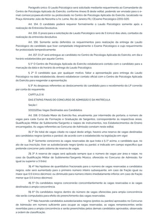 Parágrafo único. O Laudo Psicológico será solicitado mediante requerimento ao Comandante do
Centro de Psicologia Aplicada do Exército, conforme Anexo B deste edital, podendo ser enviado para o e-
mail comsoc@cpaex.eb.mil.br ou protocolado no Centro de Psicologia Aplicada do Exército, localizado na
Praça Almirante Júlio de Noronha s/nr, Leme, Rio de Janeiro/RJ, CExame Psicológico 2201-020.
Art. 154. O candidato poderá requerer formalmente o Laudo Psicológico somente após a
realização de Entrevista Devolutiva.
Art. 155. O prazo para a solicitação de Laudo Psicológico será de 5 (cinco) dias úteis, contados da
realização da entrevista devolutiva.
Art. 156. Somente serão deferidos os requerimentos para realização da entrega de Laudo
Psicológico do candidato que tiver completado integralmente o Exame Psicológico e cujo requerimento
for protocolado tempestivamente.
Art. 157. O LP será entregue ao candidato no Centro de Psicologia Aplicada do Exército, em dia e
horário estabelecidos por aquele Centro.
§ 1º O Centro de Psicologia Aplicada do Exército estabelecerá contato com o candidato para a
marcação da data e do horário da entrega do Laudo Psicológico.
§ 2º O candidato que, por qualquer motivo, faltar a apresentação para entrega do Laudo
Psicológico na data estabelecida, deverá estabelecer contato oficial com o Centro de Psicologia Aplicada
do Exército para reagendar a apresentação.
§ 3º As despesas referentes ao deslocamento do candidato para o recebimento do LP correrão
por conta do requerente.
CAPÍTULO XI
DAS ETAPAS FINAIS DO CONCURSO DE ADMISSÃO E DA MATRÍCULA
Seção I
1011112Das Vagas Destinadas aos Candidatos
Art. 158. O Estado Maior do Exército fixa, anualmente, por intermédio de portaria, o número de
vagas para cada Curso de Formação e Graduação de Sargentos, correspondente às respectivas áreas,
Qualificação Militar de Subtenente/Sargento e naipes de instrumentos, nos Estabelecimentos de Ensino
encarregados. As vagas referentes ao Concurso de Admissão constam neste edital.
1§ 1º Do total de vagas citado no caput deste artigo, haverá uma reserva de vagas destinadas
aos candidatos negros (pretos e pardos), de acordo com o estabelecido na legislação em vigor.
1§ 2º Somente concorrerá às vagas reservadas de que trata o § 1º acima, o candidato que, no
ato de sua inscrição, tiver se autodeclarado negro (preto ou pardo), e indicado em campo específico que
pretende concorrer pelo sistema de reserva de vagas.
2§ 3º A reserva de vagas será aplicada sempre que o número de vagas por área e naipe, no
caso da Qualificação Militar de Subtenente/Sargento Músico, oferecida no Concurso de Admissão, for
igual ou superior a 3 (três).
3§ 4º Na hipótese de quantitativo fracionado para o número de vagas reservadas a candidatos
negros, este será aumentado para o primeiro número inteiro subsequente, em caso de fração igual ou
maior que 0,5 (cinco décimos), ou diminuído para número inteiro imediatamente inferior, em caso de fração
menor que 0,5 (cinco décimos).
4§ 5º Os candidatos negros concorrerão concomitantemente às vagas reservadas e às vagas
destinadas à ampla concorrência.
5§ 6º Os candidatos negros dentro do número de vagas oferecidas para ampla concorrência
não serão computados para efeito do preenchimento das vagas reservadas.
§ 7º Não havendo candidatos autodeclarados negros (pretos ou pardos) aprovados no Concurso
de Admissão em número suficiente para ocupar as vagas reservadas, as vagas remanescentes serão
revertidas para a ampla concorrência e serão preenchidas pelos demais candidatos aprovados, observada
a ordem de classificação.
 