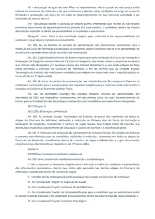 VII - declaração de que não tem filhos ou dependentes, não é casado ou não possui união
estável no momento da matrícula e de que continuará a atender estas condições ao longo do curso de
formação e graduação, sob pena de, em caso de descumprimento, ter sua matrícula cancelada e ser
licenciado do serviço ativo; e
VIII - declaração escrita e assinada de próprio punho, informando que recebe ou não recebe
proventos decorrentes de aposentadoria e/ou pensão. Em caso positivo, o candidato deverá, na mesma
declaração, explicitar os dados da aposentadoria e/ou pensão a qual recebe.
Parágrafo único. Toda a documentação exigida para matrícula é de responsabilidade do
candidato, o qual deverá conduzi-la pessoalmente.
Art. 162. Se, ao término do período de apresentação dos documentos necessários para a
matrícula no Curso de Formação e Graduação de Sargentos, algum candidato não os tiver apresentado, de
acordo com o previsto neste edital, este não será matriculado.
Art. 163. Cada Estabelecimento de Ensino responsável pela condução do Curso de Formação e
Graduação de Sargentos deverá informar à Escola de Sargentos das Armas sobre os eventuais ex-alunos
que tenham sido desligados, em qualquer época, por motivos disciplinares e que ainda estejam na faixa
etária permitida à inscrição no Concurso de Admissão, a fim de permitir que as Unidade Escolar
Tecnológica do Exército não matriculem candidatos que estejam em desacordo com o requisito exigido no
inciso VIII do art. 3º deste edital.
Art. 164. No início do período de apresentação nas Unidade Escolar Tecnológica do Exército, os
candidatos convocados para a comprovação dos requisitos exigidos para a matrícula serão submetidos à
Inspeção de Saúde e ao Exame de Aptidão Física.
Art. 165. Os candidatos oriundos dos colégios militares deverão ser apresentados, por
intermédio de DIEx dos respectivos comandantes, em documento único de cada Estabelecimento de
Ensino, para as Unidade Escolar Tecnológica do Exército cujos candidatos aprovados forem designados.
1911111Seção III
1911112Da Efetivação da Matrícula
Art. 166. As Unidade Escolar Tecnológica do Exército, de posse dos resultados de todas as
etapas do Concurso de Admissão, efetivarão a matrícula no Primeiro Ano do Curso de Formação e
Graduação de Sargentos, respeitando o número de vagas fixadas pelo Estado Maior do Exército, sua
distribuição anual pelo Departamento de Educação e Cultura do Exército e a classificação geral.
Art. 167. A matrícula será atribuição do comandante da Unidade Escolar Tecnológica do Exército
e somente será efetivada para os candidatos habilitados à matrícula - aprovados em todas as etapas do
Concurso de Admissão, classificados dentro do número de vagas estabelecidas e cujos documentos
comprovem seu atendimento ao disposto no art. 3º deste edital.
Seção IV
1011113Dos Candidatos Inabilitados à Matrícula
Art. 168. Será considerado inabilitado à matrícula o candidato que:
I - não comprovar os requisitos exigidos para a inscrição e matrícula, mediante a apresentação
dos documentos necessários, mesmo que tenha sido aprovado nas demais etapas do Concurso de
Admissão e classificado dentro do número de vagas;
II - cometer ato de indisciplina durante quaisquer das etapas do Concurso de Admissão;
III - for considerado "inapto" na Inspeção de Saúde;
IV - for considerado "inapto" no Exame de Aptidão Física;
V - for considerado "inapto" na heteroidentificação para o candidato que se autodeclarar preto
ou pardo no ato da inscrição e for designado exclusivamente dentro da reserva legal de vagas (cotistas); e
VI - for considerado "inapto" no Exame Psicológico.
 