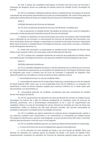 Art. 169. A relação dos candidatos matriculados no Primeiro Ano dos Cursos de Formação e
Graduação de Sargentos deverá ser publicada em boletim interno da Unidade Escolar Tecnológica do
Exército.
Art. 170. Os candidatos inabilitados poderão solicitar à Unidade Escolar Tecnológica do Exército
a devolução dos documentos apresentados por ocasião da revisão biográfica, até 3 (três) meses depois da
publicação no Diário Oficial da União do resultado final do Concurso de Admissão (homologação).
Seção V
1011114Da Desistência do Concurso de Admissão
Art. 171. Será considerado desistente do Concurso de Admissão o candidato que:
I - não se apresentar na Unidade Escolar Tecnológica do Exército para a qual for designado e
convocado, na data prevista pelo Calendário Anual do Concurso de Admissão;
II - declarar-se desistente, em documento próprio, por escrito, em qualquer data compreendida
entre a efetivação de sua inscrição e o encerramento do Concurso de Admissão. Este documento, com
firma reconhecida, deverá ser entregue e protocolado no comando da Guarnição de Exame, Organização
Militar Sede de Exame ou Unidade Escolar Tecnológica do Exército, à qual estiver vinculado, e remetido à
Escola de Sargentos das Armas; ou
III - tendo sido convocado e se apresentado na Unidade Escolar Tecnológica do Exército, dela
afastar-se por qualquer motivo, sem autorização, antes da efetivação da matrícula.
Art. 172. A relação dos candidatos desistentes da matrícula será publicada em boletim interno
da Unidade Escolar Tecnológica do Exército, cuja cópia será remetida à Escola de Sargentos das Armas.
Seção VI
1911113Do Adiamento da Matrícula
Art. 173. O candidato habilitado terá direito a solicitar adiamento de sua matrícula, por uma única
vez, e por intermédio de requerimento ao comandante da Unidade Escolar Tecnológica do Exército à qual
for designado para cursar o Primeiro Ano do Curso de Formação e Graduação de Sargentos. Esse
adiamento poderá ser concedido em caráter excepcional, pelos seguintes motivos:
I - necessidade do serviço, no caso de candidato militar;
II - necessidade de tratamento de saúde própria, desde que comprovada por Junta de Inspeção
de Saúde Especial (JISE); neste caso, se sua incapacidade física não for definitiva e se comprovar seu
atendimento a todos os demais requisitos exigidos para matrícula, conforme art. 3º deste edital, pela
documentação a ser apresentada; ou
III - necessidade particular do candidato, considerada justa pelo comandante da Unidade
Escolar Tecnológica do Exército.
Art. 174. Os requerimentos de adiamento de matrícula deverão dar entrada na Unidade Escolar
Tecnológica do Exército até a data da matrícula estabelecida no Calendário Anual do Concurso de
Admissão, juntamente, com a documentação comprobatória, se for o caso. Os requerimentos dos
candidatos militares, no caso de necessidade do serviço, deverão ser remetidos por meio de ofícios dos
comandantes, chefes ou diretores das OM onde estiverem servindo, não havendo necessidade do
candidato se apresentar na Unidade Escolar Tecnológica do Exército.
Art. 175. O candidato que obtiver adiamento de matrícula deverá, obrigatoriamente, solicitar a
sua matrícula, mediante outro requerimento a ser encaminhado ao comandante da Unidade Escolar
Tecnológica do Exército para a qual tiver sido designado, no prazo de pelo menos 120 (cento e vinte) dias
antes da data prevista para o início do curso, no ano seguinte.
Art. 176. O candidato habilitado que tiver sua matrícula adiada somente poderá ser matriculado:
I - no início do Primeiro Ano do ano imediatamente seguinte ao do adiamento;
II - se for aprovado em nova Inspeção de Saúde e em novo Exame de Aptidão Física, que
deverão ser realizados nos mesmos prazos da Inspeção de Saúde e do Exame de Aptidão Física,
respectivamente, constantes do calendário do Concurso de Admissão seguinte àquele para o qual foi
 