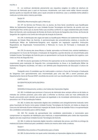 inscrito; e
III - se continuar atendendo plenamente aos requisitos exigidos no edital de abertura do
Concurso de Admissão para o qual se inscrevera, inicialmente, com base neste edital. Haverá exceção
apenas quanto ao requisito de idade, para o qual concede-se tolerância, caso o candidato tenha adiado a
matrícula no limite etário máximo permitido.
Seção VII
1911114Das Movimentações após a Matrícula
Art. 177. Ao término do Primeiro Ano, os alunos, da Área Geral, escolherão suas Qualificação
Militar de Subtenente/Sargento em suas Unidade Escolar Tecnológica do Exército, de acordo com sua
classificação final, sendo que as alunas farão suas escolhas conforme as vagas estabelecidas pelo Estado
Maior do Exército, sob coordenação da Divisão de Ensino da Escola de Sargentos das Armas, da Escola de
Sargentos de Logística e do Centro de Instrução de Aviação do Exército.
Art. 178. A distribuição das vagas de todas as Qualificações Militares de Subtenente/Sargento é
atribuição do Estado Maior do Exército. A pormenorização dos procedimentos relativos à escolha de
Qualificação Militar de Subtenente/Sargento será regulada em legislação específica (Instruções
Reguladoras da Organização, Funcionamento e Matrícula no Curso de Formação e Graduação de
Sargentos).
Art. 179. Os alunos das áreas Músico e Saúde, aprovados no Primeiro Ano, estarão habilitados a
prosseguirem no Curso de Formação e Graduação de Sargentos, quando deverão ser encaminhados pela
Unidade Escolar Tecnológica do Exército para se apresentarem na Escola de Sargentos de Logística, com
vistas ao início do Segundo Ano.
Art. 180. Os alunos aprovados no Primeiro Ano apresentar-se-ão nos Estabelecimento de Ensino
responsáveis pela realização do Segundo Ano, correspondentes às Áreas e às Qualificação Militar de
Subtenente/Sargento escolhidas, em data a ser definida pelo Departamento de Educação e Cultura do
Exército.
Parágrafo único. O candidato que for matriculado e concluir o Curso de Formação e Graduação
de Sargentos com aproveitamento será movimentado para uma das OM a serem previstas pelo
Departamento-Geral do Pessoal (DGP), escolhida de acordo com sua classificação por mérito intelectual.
CAPÍTULO XII
DA IDENTIFICAÇÃO DATILOSCÓPICA
Seção I
1011115Do Embasamento Jurídico e da Coleta das Impressões Digitais
Art. 181. A entidade que promove o Concurso de Admissão deve sempre utilizar-se de todos os
métodos de controle possíveis, para estar apta a enfrentar as técnicas cada vez mais sofisticadas de
fraude, procurando assim atender aos princípios da legalidade e da moralidade administrativa, conforme
preconiza o art. 37 da Constituição Federal.
Art. 182. A coleta das impressões digitais dos candidatos será obrigatoriamente realizada, tanto
pelas Guarnição de Exame como pelas Unidade Escolar Tecnológica do Exército, em todas as etapas do
Concurso de Admissão (Exame Intelectual, Inspeção de Saúde, Exame de Aptidão Física e na apresentação
dos candidatos convocados para a última etapa).
Art. 183. Por ocasião da apresentação dos candidatos selecionados e convocados para
comprovarem os requisitos de habilitação para matrícula, a responsabilidade pela coleta das impressões
digitais será das respectivas Unidade Escolar Tecnológica do Exército.
Art. 184. A coleta da impressão digital, durante a realização das provas, será feita na entrega do
material do Exame Intelectual pelo candidato e dentro do mesmo setor onde a realizou.
Seção II
1011116Dos Documentos e Procedimentos para a Coleta
Art. 185. Os documentos nos quais serão colocadas as impressões digitais dos candidatos são:
 