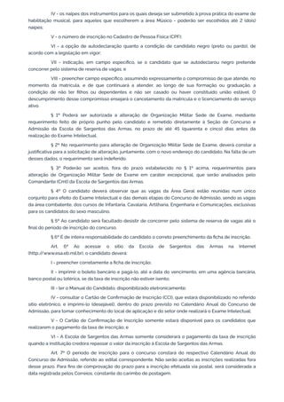 IV - os naipes dos instrumentos para os quais deseja ser submetido à prova prática do exame de
habilitação musical, para aqueles que escolherem a área Músico - poderão ser escolhidos até 2 (dois)
naipes;
V - o número de inscrição no Cadastro de Pessoa Física (CPF);
VI - a opção de autodeclaração quanto a condição de candidato negro (preto ou pardo), de
acordo com a legislação em vigor;
VII - indicação, em campo específico, se o candidato que se autodeclarou negro pretende
concorrer pelo sistema de reserva de vagas; e
VIII - preencher campo específico, assumindo expressamente o compromisso de que atende, no
momento da matrícula, e de que continuará a atender, ao longo de sua formação ou graduação, a
condição de não ter filhos ou dependentes e não ser casado ou haver constituído união estável. O
descumprimento desse compromisso ensejará o cancelamento da matrícula e o licenciamento do serviço
ativo.
§ 1º Poderá ser autorizada a alteração de Organização Militar Sede de Exame, mediante
requerimento feito de próprio punho pelo candidato e remetido diretamente à Seção de Concurso e
Admissão da Escola de Sargentos das Armas, no prazo de até 45 (quarenta e cinco) dias antes da
realização do Exame Intelectual.
§ 2º No requerimento para alteração de Organização Militar Sede de Exame, deverá constar a
justificativa para a solicitação de alteração, juntamente, com o novo endereço do candidato. Na falta de um
desses dados, o requerimento será indeferido.
§ 3º Poderão ser aceitos, fora do prazo estabelecido no § 1º acima, requerimentos para
alteração de Organização Militar Sede de Exame em caráter excepcional, que serão analisados pelo
Comandante (Cmt) da Escola de Sargentos das Armas.
§ 4º O candidato deverá observar que as vagas da Área Geral estão reunidas num único
conjunto para efeito do Exame Intelectual e das demais etapas do Concurso de Admissão, sendo as vagas
da área combatente, dos cursos de Infantaria, Cavalaria, Artilharia, Engenharia e Comunicações, exclusivas
para os candidatos do sexo masculino.
§ 5º Ao candidato será facultado desistir de concorrer pelo sistema de reserva de vagas até o
final do período de inscrição do concurso.
§ 6º É de inteira responsabilidade do candidato o correto preenchimento da ficha de inscrição.
Art. 6º Ao acessar o sítio da Escola de Sargentos das Armas na Internet
(http:/
/www.esa.eb.mil.br), o candidato deverá:
I - preencher corretamente a ficha de inscrição;
II - imprimir o boleto bancário e pagá-lo, até a data do vencimento, em uma agência bancária,
banco postal ou lotérica, se da taxa de inscrição não estiver isento;
III - ler o Manual do Candidato, disponibilizado eletronicamente;
IV - consultar o Cartão de Confirmação de Inscrição (CCI), que estará disponibilizado no referido
sítio eletrônico, e imprimi-lo (desejável), dentro do prazo previsto no Calendário Anual do Concurso de
Admissão, para tomar conhecimento do local de aplicação e do setor onde realizará o Exame Intelectual;
V - O Cartão de Confirmação de Inscrição somente estará disponível para os candidatos que
realizarem o pagamento da taxa de inscrição; e
VI - A Escola de Sargentos das Armas somente considerará o pagamento da taxa de inscrição
quando a instituição credora repassar o valor da inscrição à Escola de Sargentos das Armas.
Art. 7º O período de inscrição para o concurso constará do respectivo Calendário Anual do
Concurso de Admissão, referido ao edital correspondente. Não serão aceitas as inscrições realizadas fora
desse prazo. Para fins de comprovação do prazo para a inscrição efetuada via postal, será considerada a
data registrada pelos Correios, constante do carimbo de postagem.
 