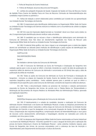 I - Folha de Resposta do Exame Intelectual;
II - Folhas de Redação, da prova discursiva de Português;
III - cartões de autógrafo [Inspeção de Saúde, Inspeção de Saúde em Grau de Recurso, Exame
de Aptidão Física, Exame de Aptidão Física em Grau de Recurso, Comissão de Heteroidentificação dos
candidatos negros (pretos ou pardos)]; e
IV - folhas de redação a serem elaboradas pelos candidatos por ocasião de sua apresentação
nas Unidade Escolar Tecnológica do Exército.
Art. 186. O responsável pela identificação datiloscópica na Organização Militar Sede de Exame
ou Unidade Escolar Tecnológica do Exército instruirá os militares com a incumbência de coletar as digitais
dos candidatos.
Art. 187. Em caso de impressão digital borrada ou "arrastada", dever-se-á fazer outra coleta, no
ato. O responsável pela identificação deverá verificar cada uma delas.
Art. 188. O candidato que se recusar a fazer a identificação datiloscópica será eliminado do
Concurso de Admissão. Esse fato deve ser devidamente registrado nos "Autos de Recusa", pela
Organização Militar Sede de Exame ou Unidade Escolar Tecnológica do Exército.
Art. 189. O material (tinta gráfica, rolo, tala e régua) a ser empregado para a coleta das digitais
deverá ser semelhante ao utilizado pelos institutos de identificação e pelas seções de identificação das
Organização Militar Sede de Exame ou Unidade Escolar Tecnológica do Exército.
CAPÍTULO XIII
DAS DISPOSIÇÕES FINAIS
Seção I
Da Validade e demais Ações do Concurso de Admissão
Art. 190. O Concurso de Admissão ao Curso de Formação e Graduação de Sargentos terá
validade apenas para o ano ao qual se referir a inscrição, iniciando-se a partir da data de publicação do
respectivo edital de abertura do Concurso de Admissão e encerrando-se 30 (trinta) dias após a data de
publicação do edital do resultado.
Art. 191. Todas as ações do Concurso de Admissão ao Curso de Formação e Graduação de
Sargentos - inclusive as etapas de Inspeção de Saúde, Exame de Aptidão Física e comprovação dos
requisitos biográficos pelos candidatos - terão validade apenas para o período ao qual se referir o
Calendário Anual específico para cada Concurso de Admissão, constante do respectivo edital de abertura.
Art. 192. Toda a documentação relativa ao processo de inscrição e seleção permanecerá
arquivada na Escola de Sargentos das Armas, de acordo com a Tabela Básica de Temporalidade e
Destinação de Documentos de Arquivo Relativo às Atividades-Meio da Administração Pública, aprovada
por legislação específica.
Seção II
1011117Das Despesas para a Realização do Concurso de Admissão
Art. 193. O deslocamento e a estada do candidato, durante a realização do Concurso de
Admissão (Exame Intelectual) e do Exame de Habilitação Musical, e todas as despesas provenientes do
período que o candidato estiver realizando a última etapa do Concurso de Admissão na Unidade Escolar
Tecnológica do Exército a qual foi designado e/ou convocado (Inspeção de Saúde, Exame de Aptidão
Física, comprovação dos requisitos biográficos, comprovação através da heteroidentificação e seus graus
de recurso), como: deslocamento, alimentação e hospedagem, deverão ser realizados por conta do
candidato, sem ônus para a União.
Art. 192. As despesas das Organização Militar Sede de Exame relacionadas ao Exame Intelectual
e ao Exame de Habilitação Musical - incluindo, quando for o caso, o aluguel de locais para a aplicação das
provas do Exame Intelectual e Exame de Habilitação Musical - serão cobertas mediante repasse, pela
Escola de Sargentos das Armas, de recursos arrecadados com a cobrança da taxa de inscrição e
disponibilizados pelo Departamento de Educação e Cultura do Exército.
 
