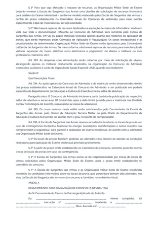 § 1º Para que seja efetuado o repasse de recursos, as Organização Militar Sede de Exame
deverão remeter à Escola de Sargentos das Armas uma planilha de solicitação de recursos financeiros
para custeio do Exame Intelectual - conforme modelo elaborado pela Escola de Sargentos das Armas e
dentro do prazo estabelecido no Calendário Anual do Concurso de Admissão para esse evento,
especificando o tipo de material e/ou serviço solicitado.
§ 2º Não haverá repasse de recursos destinados à aquisição de meios de informática, tendo em
vista que toda a documentação referente ao Concurso de Admissão será remetida pela Escola de
Sargentos das Armas, em CD ou papel impresso (exceção apenas quanto aos relatórios de aplicação de
provas, que serão impressos pelas Comissão de Aplicação e Fiscalização). Os casos excepcionais e as
peculiaridades de determinadas Organização Militar Sede de Exame serão apreciados pelo Comandante
da Escola de Sargentos das Armas. Da mesma forma, não haverá repasse de recursos para manutenção de
viaturas, aquisição de meios elétricos e/ou eletrônicos e pagamento de diárias a militares ou civis
(professores, faxineiros, etc.).
Art. 193. As despesas com alimentação serão cobertas por meio de solicitação de etapas,
abrangendo apenas os militares diretamente envolvidos na organização do Concurso de Admissão
(comissões, auxiliares e Junta de Inspeção de Saúde Especial (JISE), quando necessitarem).
Seção III
Das Prescrições Finais
Art. 194. As ações gerais do Concurso de Admissão e da matrícula serão desenvolvidas dentro
dos prazos estabelecidos no Calendário Anual do Concurso de Admissão, a ser publicado em portaria
específica do Departamento de Educação e Cultura do Exército e neste edital de abertura.
Parágrafo único. O Concurso de Admissão inicia-se a partir da data de publicação do respectivo
edital de abertura e encerra-se 30 (trinta) dias após a data limite prevista para a matrícula nas Unidade
Escolar Tecnológica do Exército, ressalvando-se casos de adiamento.
Art. 195. Os casos omissos neste edital serão solucionados pelo Comandante da Escola de
Sargentos das Armas, pelo Diretor de Educação Técnica Militar ou pelo Chefe do Departamento de
Educação e Cultura do Exército, de acordo com o grau crescente de complexidade.
Art. 196. A Escola de Sargentos das Armas reserva-se o direito de alterar os locais de provas, em
caso de contingências (incêndios, blackout de energia, inundações, manifestações e outros eventos que
comprometam a segurança), para garantir a realização do Exame Intelectual, de acordo com a solicitação
das Organização Militar Sede de Exame.
§ 1º Os locais de provas também poderão ser alterados caso deixem de atender as condições
necessárias para aplicação do Exame Intelectual previstas previamente.
§ 2º A partir do prazo limite estabelecido no calendário do concurso, somente poderão ocorrer
trocas de locais de provas em caso de contingências.
§ 3º A Escola de Sargentos das Armas exime-se de responsabilidade por trocas de locais de
provas solicitadas pelas Organização Militar Sede de Exame, após o prazo limite estabelecido no
calendário do concurso.
§ 4º A Escola de Sargentos das Armas e as Organização Militar Sede de Exame envolvidas
manterão os candidatos informados sobre os locais de prova, que porventura tenham sido alterados, nos
sites da Escola de Sargentos das Armas e do concurso e, também, no ambiente virtual.
ANEXO A
REQUERIMENTO PARA REALIZAÇÃO DE ENTREVISTA DEVOLUTIVA
Ao Sr Comandante do Centro de Psicologia Aplicada do Exército
Eu, _______________________________________________________ (nome completo), Idt
___________________, inscrição nº _____________________ residente à _____________________
_______________________________________________ (Rua, Avenida, etc.) _____________________
 