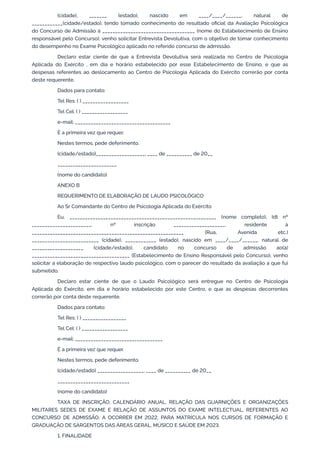 (cidade), _______ (estado), nascido em ____/____/______, natural de
____________(cidade/estado), tendo tomado conhecimento do resultado oficial da Avaliação Psicológica
do Concurso de Admissão à ____________________________________ (nome do Estabelecimento de Ensino
responsável pelo Concurso), venho solicitar Entrevista Devolutiva, com o objetivo de tomar conhecimento
do desempenho no Exame Psicológico aplicado no referido concurso de admissão.
Declaro estar ciente de que a Entrevista Devolutiva será realizada no Centro de Psicologia
Aplicada do Exército , em dia e horário estabelecido por esse Estabelecimento de Ensino, e que as
despesas referentes ao deslocamento ao Centro de Psicologia Aplicada do Exército correrão por conta
deste requerente.
Dados para contato:
Tel Res: ( ) __________________
Tel Cel: ( ) __________________
e-mail: _____________________________________
É a primeira vez que requer.
Nestes termos, pede deferimento.
(cidade/estado)___________________, ____ de __________ de 20__
_______________________
(nome do candidato)
ANEXO B
REQUERIMENTO DE ELABORAÇÃO DE LAUDO PSICOLÓGICO
Ao Sr Comandante do Centro de Psicologia Aplicada do Exército
Eu, _________________________________________________________ (nome completo), Idt nº
_______________________, nº inscrição ____________________, residente à
___________________________________________________________ (Rua, Avenida etc.)
__________________________ (cidade), ____________ (estado), nascido em ____/____/______, natural de
____________________ (cidade/estado), candidato no concurso de admissão ao(à)
______________________________________ (Estabelecimento de Ensino Responsável pelo Concurso), venho
solicitar a elaboração de respectivo laudo psicológico, com o parecer do resultado da avaliação a que fui
submetido.
Declaro estar ciente de que o Laudo Psicológico será entregue no Centro de Psicologia
Aplicada do Exército, em dia e horário estabelecido por este Centro, e que as despesas decorrentes
correrão por conta deste requerente.
Dados para contato:
Tel Res: ( ) _________________
Tel Cel: ( ) __________________
e-mail: __________________________________
É a primeira vez que requer.
Nestes termos, pede deferimento.
(cidade/estado) __________________, ____ de __________ de 20__
____________________________
(nome do candidato)
TAXA DE INSCRIÇÃO, CALENDÁRIO ANUAL, RELAÇÃO DAS GUARNIÇÕES E ORGANIZAÇÕES
MILITARES SEDES DE EXAME E RELAÇÃO DE ASSUNTOS DO EXAME INTELECTUAL, REFERENTES AO
CONCURSO DE ADMISSÃO, A OCORRER EM 2022, PARA MATRÍCULA NOS CURSOS DE FORMAÇÃO E
GRADUAÇÃO DE SARGENTOS DAS ÁREAS GERAL, MÚSICO E SAÚDE EM 2023.
1. FINALIDADE
 