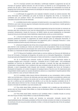 Art. 8º A inscrição somente será efetivada e confirmada mediante o pagamento da taxa de
inscrição em qualquer agência bancária, em sítio de banco na Internet ou em correspondentes, até o
primeiro dia útil após o último dia de inscrição, ou após o deferimento do Comandante da Escola de
Sargentos das Armas quanto a requerimento de solicitação de isenção de pagamento da taxa de inscrição,
em conformidade com este edital:
I - a confirmação do pagamento será realizada mediante consulta ao sistema bancário. Não
serão informadas nem confirmadas, por parte da Escola de Sargentos das Armas, as inscrições de
candidatos que, por qualquer motivo, não concretizaram o pagamento dentro do prazo previsto no
Calendário Anual do Concurso de Admissão;
II - o candidato deverá evitar a geração do boleto bancário e seu pagamento entre 22h00min e
07h00min, pois neste intervalo algumas instituições bancárias podem não reconhecer o boleto gerado e
não processar o seu pagamento;
III - o candidato deverá solicitar a isenção do pagamento da taxa de inscrição no momento da
inscrição, pelo sítio na Internet ou por meio de requerimento ao Cmt da Escola de Sargentos das Armas,
enviando-o diretamente à Seção de Concurso, via SEDEX, dentro do prazo estabelecido no Calendário
Anual do Concurso de Admissão. Serão indeferidos requerimentos via fax ou correio eletrônico;
IV - a Escola de Sargentos das Armas exime-se de qualquer responsabilidade em relação a
possíveis problemas ocorridos no pagamento do boleto bancário junto às instituições financeiras. O
candidato deverá acompanhar o processamento do pagamento junto à instituição financeira e sanar
eventuais problemas dentro do prazo limite para a inscrição; e
V - a Escola de Sargentos das Armas não se responsabiliza por solicitação de inscrição efetuada
pela internet e não recebida por motivos de ordem técnica dos computadores, falhas de comunicação,
congestionamento de linha de comunicação, bem como outros fatores que impossibilitem a transferência
de dados ou a impressão do boleto de pagamento da taxa de inscrição.
Art. 9º O Manual do Candidato conterá todas as normas relativas ao Concurso de Admissão ao
Curso de Formação e Graduação de Sargentos, de acordo com as Instruções Reguladoras, o Calendário
Anual aprovado pelo Departamento de Educação e Cultura do Exército e o respectivo edital de abertura.
Art. 10. O candidato que contrariar, ocultar ou adulterar qualquer informação relativa às
condições exigidas para a inscrição e matrícula - constantes do art. 3º deste edital - será considerado
inabilitado ao Concurso de Admissão, sendo dele eliminado e excluído, tão logo seja descoberta e
comprovada a irregularidade. Caso o problema não seja constatado antes da data da matrícula e esta for
efetuada, o aluno enquadrado nesta situação será excluído e desligado dos Curso de Formação e
Graduação de Sargentos, em caráter irrevogável, em qualquer época e fase do curso. Os responsáveis pela
irregularidade estarão sujeitos às sanções disciplinares cabíveis ou a responderem inquérito policial militar
ou civil, conforme o caso, se houver indício de crime.
Art. 11. O candidato militar deverá informar oficialmente ao seu comandante, chefe ou diretor
sobre sua inscrição para o Concurso de Admissão, para que sejam tomadas as providências cabíveis por
parte da instituição a que pertence, de acordo com as normas vigentes. O comandante, chefe ou diretor
que vier a verificar que seu subordinado não satisfaz a um ou mais dos requisitos constantes do art. 3º
deste edital deverá informar tal fato à Escola de Sargentos das Armas que, de posse das informações,
anulará a inscrição do candidato, o que será avisado a ele.
§ 1º Para efeito deste Edital, entende-se por candidato civil: o cidadão que não pertença ao
serviço ativo de Força Armada, Polícia Militar ou Corpo de Bombeiros Militar e os integrantes da reserva
das respectivas Forças.
§ 2º Para efeito deste Edital, entende-se por candidato militar: o cidadão incluído no serviço
ativo das Forças Armadas, Polícia Militar ou Corpo de Bombeiros Militar.
Art. 12. O candidato inscrito por terceiros ou procurador nomeado assume total
responsabilidade pelas informações prestadas na ficha de inscrição, arcando com todas as consequências
de eventuais erros de seu procurador, isentando a União e a Escola de Sargentos das Armas de qualquer
responsabilidade.
 