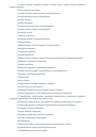 c) Funções, injetoras, sobrejetora, bijetora e funções pares e ímpares, funções periódicas, e
funções compostas;
d) Zeros ou Raiz de uma função;
e) Função constante, função crescente, função decrescente;
f) Função definida por mais de uma sentença;
g) Função inversa; e
h) Gráfico de funções.
4) Função Linear, Função Afim e Função Quadrática
a) Gráficos, domínio, imagem e características;
b) Variações de sinal;
c) Máximos e mínimos; e
d) Inequação produto e inequação quociente.
5) Função Modular
a) Definição, gráfico, domínio e imagem da função modular;
b) Equações modulares; e
c) Inequações modulares.
6) Função Exponencial
a) Gráficos, domínio, imagem e características da função exponencial, logaritmos decimais; e
b) Equações e inequações exponenciais.
7) Função Logarítmica
a) Definição de logaritmo e propriedades operatórias;
b) Gráficos, domínio, imagem e características da função logarítmica; e
c) Equações e inequações logarítmicas.
8) Trigonometria
a) Arcos notáveis;
b) Trigonometria no triângulo (retângulo e qualquer);
c) Lei dos senos e Lei dos cossenos;
d) Unidades de medidas de arcos e ângulos: o grau e o radiano;
e) Círculo trigonométrico, razões trigonométricas e redução ao 1ºquadrante;
f) Trigonométricas, transformações, identidades trigonométricas fundamentais, equações e
inequações trigonométricas no conjunto dos números reais;
g) Fórmulas de adição de arcos, arcos duplos, arco metade e transformação em produto; e
h) sistemas de equações e inequações trigonométricas e resolução de triângulos.
9) Contagem e Análise Combinatória
a) Fatorial, definição e operações;
b) Princípios multiplicativo e aditivo da contagem; e
c) Arranjos, combinações e permutações.
10) Probabilidade
a) Experimento aleatório, experimento amostral, espaço amostral e evento;
b) Probabilidade em espaços amostrais equiprováveis;
c) Probabilidade da união de dois eventos;
 