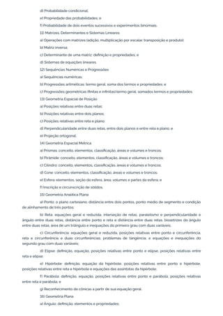 d) Probabilidade condicional;
e) Propriedade das probabilidades; e
f) Probabilidade de dois eventos sucessivos e experimentos binomiais.
11) Matrizes, Determinantes e Sistemas Lineares
a) Operações com matrizes (adição, multiplicação por escalar, transposição e produto);
b) Matriz inversa;
c) Determinante de uma matriz: definição e propriedades; e
d) Sistemas de equações lineares.
12) Sequências Numéricas e Progressões
a) Sequências numéricas;
b) Progressões aritméticas: termo geral, soma dos termos e propriedades; e
c) Progressões geométricas (finitas e infinitas):termo geral, somados termos e propriedades.
13) Geometria Espacial de Posição
a) Posições relativas entre duas retas;
b) Posições relativas entre dois planos;
c) Posições relativas entre reta e plano;
d) Perpendicularidade entre duas retas, entre dois planos e entre reta e plano; e
e) Projeção ortogonal.
14) Geometria Espacial Métrica
a) Prismas: conceito, elementos, classificação, áreas e volumes e troncos;
b) Pirâmide: conceito, elementos, classificação, áreas e volumes e troncos;
c) Cilindro: conceito, elementos, classificação, áreas e volumes e troncos;
d) Cone: conceito, elementos, classificação, áreas e volumes e troncos;
e) Esfera: elementos, seção da esfera, área, volumes e partes da esfera; e
f) Inscrição e circunscrição de sólidos.
15) Geometria Analítica Plana
a) Ponto: o plano cartesiano, distância entre dois pontos, ponto médio de segmento e condição
de alinhamento de três pontos;
b) Reta: equações geral e reduzida, interseção de retas, paralelismo e perpendicularidade e
ângulo entre duas retas, distância entre ponto e reta e distância entre duas retas, bissetrizes do ângulo
entre duas retas, área de um triângulo e inequações do primeiro grau com duas variáveis;
c) Circunferência: equações geral e reduzida, posições relativas entre ponto e circunferência,
reta e circunferência e duas circunferências; problemas de tangência; e equações e inequações do
segundo grau com duas variáveis;
d) Elipse: definição, equação, posições relativas entre ponto e elipse, posições relativas entre
reta e elipse;
e) Hipérbole: definição, equação da hipérbole, posições relativas entre ponto e hipérbole,
posições relativas entre reta e hipérbole e equações das assíntotas da hipérbole;
f) Parábola: definição, equação, posições relativas entre ponto e parábola, posições relativas
entre reta e parábola; e
g) Reconhecimento de cônicas a partir de sua equação geral.
16) Geometria Plana
a) Ângulo: definição, elementos e propriedades;
 
