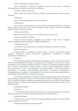 1) Leitura, interpretação e análise de textos
Leitura, interpretação e análise dos significados presentes em um texto e o respectivo
relacionamento com o universo em que o texto foi produzido.
2) Fonética, ortografia e pontuação
Correta escrita das palavras da língua portuguesa, acentuação gráfica, partição silábica e
pontuação.
3) Morfologia
Estrutura e formação das palavras e classes de palavras.
4) Morfossintaxe
Frase, oração e período, termos da oração, orações do período (desenvolvidas e reduzidas),
funções sintáticas do pronome relativo, sintaxe de regência (verbal e nominal), sintaxe de concordância
(verbal e nominal) e sintaxe de colocação.
5) Noções de versificação
Estrutura do verso, tipos de verso, rima, estrofação e poemas de forma fixa.
6) Teoria da linguagem e semântica
História da Língua Portuguesa; linguagem, língua, discurso e estilo; níveis de linguagem,
funções da linguagem; figuras de linguagem e significado das palavras.
7) Introdução à literatura
A arte literária, os gêneros literários e a evolução da arte literária, em Portugal e no Brasil.
8) Literatura brasileira
Contexto histórico, características, principais autores e obras do Quinhentismo, Barroco,
Arcadismo, Romantismo, Realismo, Naturalismo, Impressionismo, Parnasianismo, Simbolismo,
Prémodernismo e Modernismo.
9) Redação
Gênero textual; textualidade e estilo (funções da linguagem; coesão e coerência textual; tipos
de discurso; intertextualidade; denotação e conotação; figuras de linguagem; mecanismos de coesão; a
ambiguidade; a não-contradição; paralelismos sintáticos e semânticos; continuidade e progressão textual);
texto e contexto; o texto narrativo: o enredo, o tempo e o espaço; a técnica da descrição; o narrador; o
texto argumentativo; o tema; a impessoalidade; a carta argumentativa; a crônica argumentativa; a
argumentação e a persuasão; o texto dissertativo-argumentativo; a consistência dos argumentos; a
contraargumentação; o parágrafo; a informatividade e o senso comum; formas de desenvolvimento do
texto dissertativo-argumentativo; a introdução; e a conclusão.
10) Alterações introduzidas na ortografia da língua portuguesa pelo Acordo Ortográfico da
Língua Portuguesa, assinado em Lisboa, em 16 de dezembro de 1990, por Portugal, Brasil, Angola, São
Tomé e Príncipe, Cabo Verde, Guiné-Bissau, Moçambique e, posteriormente, por Timor Leste, aprovado no
Brasil pelo Decreto nº 6.583, de 29 de setembro de 2008 e alterado pelo Decreto nº 7.875, de 27 de
dezembro de 2012.
11) Bibliografia sugerida:
a) Gramática
- CUNHA, Celso e CINTRA, Lindley. Nova Gramática do Português Contemporâneo. 5ª edição, 1a
reimpressão, revista. Rio de Janeiro: Lexikon, 2016. (De acordo com a nova ortografia).
b) Literatura brasileira
- INFANTE, Ulisses. Curso de Literatura de Língua Portuguesa. 1ª edição, 6ª reimpressão (2007).
São Paulo: editora Scipione, 2001.
c) Redação (interpretação e produção de textos)
 