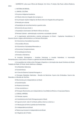 - SARMENTO, Leila Lauar. Oficina de Redação. Vol. Único. 4ª edição. São Paulo: editora Moderna,
2013.
c. HISTÓRIA DO BRASIL
c.1. BRASIL COLÔNIA
1) Os povos indígenas brasileiros
a) O Brasil antes da chegada dos europeus; e
b) As principais nações indígenas do Brasil antes da chegada dos portugueses.
2) Período pré-colonial
a) Expedições de reconhecimento e guarda costa;
b) Economia do pau-brasil; e
c) Expedição colonizadora de Martim Afonso de Souza.
3) Período Colonial - administração, economia e sociedade colonial
a) A organização administrativa colonial portuguesa no Brasil - Capitanias Hereditárias; O
Governo Geral e órgãos administrativos; as Câmaras Municipais;
b) A Economia e Sociedade Açucareira;
c) Escravidão africana;
d) A Economia e Sociedade Mineradora; e
e) Economias Complementares.
4) Consolidação territorial
a) Entradas e Bandeiras;
b) Invasões Estrangeiras - Invasões francesas; a invasão holandesa; A Insurreição
Pernambucana: a luta contra o invasor e a gênese do Exército Brasileiro; e
c) As questões de Limites entre Portugal e Espanha e a formação das atuais fronteiras do Brasil:
Tratados de Madri, El Pardo, Santo Ildefonso e Badajoz.
5) As Rebeliões Nativistas
a) Características;
b) A Crise do Sistema Colonial Português; e
c) Principais Rebeliões Nativistas - Revolta de Beckman, Guerra dos Emboabas, Guerra dos
Mascates e a Revolta de Vila Rica.
6) Movimentos pró-independência no Brasil
a) Caracterização;
b) Influência Iluminista;
c) Crise econômica; e
d) Principais Movimentos pró-independência: Inconfidência Mineira e Conjuração Baiana.
c.2. BRASIL IMPÉRIO
1) O Período Joanino
a) A transferência da Corte Portuguesa para o Brasil;
b) O governo de D. João VI no Brasil: política interna e externa; e
c) A Revolução do Porto e partida da Família Real.
2) A Independência do Brasil
a) Fatores que levaram à independência do Brasil;
b) A Regência de D. Pedro;
 