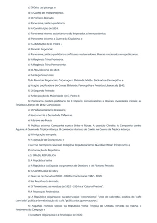 c) O Grito do Ipiranga; e
d) A Guerra de Independência.
3) O Primeiro Reinado
a) Panorama político-partidário;
b) A Constituição de 1824;
c) Panorama interno: autoritarismo do Imperador, crise econômica;
d) Panorama externo: a Guerra da Cisplatina; e
e) A Abdicação de D. Pedro I.
4) Período Regencial
a) Panorama político-partidário conflituoso: restauradores, liberais moderados e republicanos;
b) A Regência Trina Provisória;
c) A Regência Trina Permanente;
d) O Ato Adicional de 1834;
e) As Regências Unas;
f) As Revoltas Regenciais: Cabanagem, Balaiada, Malês, Sabinada e Farroupilha; e
g) A ação pacificadora de Caxias: Balaiada, Farroupilha e Revoltas Liberais de 1842.
5) O Segundo Reinado
a) Antecipação da Maioridade de D. Pedro II;
b) Panorama político-partidário do II Império: conservadores e liberais; rivalidades iniciais; as
Revoltas Liberais de 1842; Conciliação;
c) O Parlamentarismo Brasileiro;
d) A economia e Sociedade Cafeeiras;
e) A breve era Mauá;
f) Política externa: Campanha contra Oribe e Rosas; A questão Christie; A Campanha contra
Aguirre; A Guerra da Tríplice Aliança; O comando vitorioso de Caxias na Guerra da Tríplice Aliança;
g) A imigração europeia;
h) A abolição da Escravatura; e
i) A crise do Império: Questão Religiosa; Republicanismo; Questão Militar; Positivismo; a
Proclamação da República.
c.3. BRASIL REPÚBLICA
1) A República Velha
a) A República da Espada: os governos de Deodoro e de Floriano Peixoto;
b) A Constituição de 1891;
c) Guerras de Canudos (1896 - 1898) e Contestado (1912 - 1916);
d) As Revoltas da Armada;
e) O Tenentismo, as revoltas de 1922 - 1924 e a "Coluna Prestes";
f) A Revolução Federalista;
g) A República oligárquica: caracterização: "coronelismo", "voto de cabresto", política do "café
com leite", política de valorização do café, "política dos governadores";
h) Algumas revoltas sociais da República Velha: Revolta da Chibata, Revolta da Vacina, o
fenômeno do Cangaço; e
i) A ruptura oligárquica e a Revolução de 1930.
 