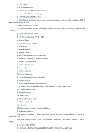 2) A Era Vargas
a) O Governo Provisório;
b) A Revolução Constitucionalista de 1932;
c) Governo Constitucional de Vargas;
d) A Constituição de 1934 e a CLT;
e) Radicalização ideológica: comunistas versus integralistas; A Intentona Comunista de 1935; a
Revolta Integralista de 1938;
g) O Estado Novo (1937 - 1945);
f) O Brasil na II Guerra Mundial: fatores que levaram o Brasil a participar do conflito; a campanha
da FEB; e
g) A saída de Vargas do poder.
3) A República Populista - (1945 - 1964)
a) Governo Dutra;
b) Segundo Governo Vargas;
c) Governo JK;
d) Governo Jânio; e
e) Governo "Jango".
4) Período do Regime Militar (1964 - 1985)
a) Movimento Militar de 31 de Março de 1964;
b) Governo Castello Branco;
c) Governo Costa e Silva;
d) Governo Médici;
e) Governo Geisel; e
f) Governo Figueiredo.
5) A Nova República (de 1985 até 2000)
a) O Governo Sarney;
b) Crise e Hiperinflação da década de 80;
c) Os Planos Cruzado, Bresser e Verão - caracterização e razões do insucesso;
d) A Constituição de 1988;
e) O Governo Collor;
f) O Plano Collor;
g) O impeachment de Collor;
h) O Governo Itamar Franco;
i) O Plano Real; e
j) Os Governos de Fernando Henrique Cardoso.
6) Bibliografia sugerida
a)VICENTINO, Cláudio; e DORIGO, Gianpaolo. História do Brasil. Editora Scipione. 3ª Edição (1ª
impressão), 2011.
b)COTRIM, Gilberto; História Global - Brasil e Geral - Volumes 1, 2 e 3 - Editora Saraiva. 2ª Edição,
2013.
d. GEOGRAFIA DO BRASIL
1) O ESPAÇO NATURAL, RECURSOS ESTRATÉGICOS E IMPACTOS AMBIENTAIS
 
