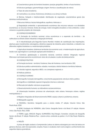 a) Características gerais do território brasileiro: posição geográfica, limites e fusos horários;
b) Estrutura geológica, geomorfologia: origem, formas e classificações do relevo;
c) Tipos de solos brasileiros;
d) A atmosfera e os climas: fenômenos climáticos e os climas no Brasil;
e) Biomas, hotspots e biodiversidade: distribuição da vegetação, características gerais dos
domínios morfoclimáticos;
f) Recursos hídricos: bacias hidrográficas, aquíferos, hidrovias; e
g) Degradação ambiental, o aproveitamento econômico dos recursos naturais e as atividades
econômicas: os recursos minerais, fontes de energia, matriz energética brasileira e meio ambiente, o setor
mineral e os grandes projetos de mineração.
2) O ESPAÇO ECONÔMICO
a) A formação do território nacional: ciclos econômicos e a expansão do território - da
cafeicultura ao Brasil urbano industrial e integração territorial;
b) A industrialização pós-Segunda Guerra Mundial: modelo de substituição das importações,
abertura para investimentos estrangeiros, dinâmica espacial da indústria, polos industriais, a indústria nas
diferentes regiões brasileiras e a reestruturação produtiva;
c) Agricultura brasileira: dinâmicas territoriais da economia rural, a modernização da agricultura,
êxodo rural, agronegócio e a produção agropecuária brasileira; e
d) Comércio: globalização e economia nacional, comércio exterior, integração regional
(Mercosul e principais parceiros econômicos), eixos de circulação e custos de deslocamento.
3) O ESPAÇO POLÍTICO
a) Formação territorial - território, fronteiras, faixa de fronteiras, mar territorial e ZEE;
b) Estrutura político-administrativa, estados, municípios, distrito federal e territórios federais;
c) A divisão regional, segundo o IBGE, e os complexos regionais; e
d) Políticas públicas.
4) O ESPAÇO HUMANO
a) Demografia: transição demográfica, crescimento populacional, estrutura etária, política
demográfica e mobilidade espacial (migrações internas e externas);
b) Mercado de trabalho: estrutura ocupacional;
c) Desenvolvimento humano: os indicadores socioeconômicos;
d) Urbanização brasileira: processo de urbanização, rede urbana, hierarquia urbana, regiões
metropolitanas; e
e) Regiões Integradas de Desenvolvimento (RIDE), espaço urbano e problemas urbanos.
5) Bibliografia sugerida
a) MAGNOLI, Demétrio. Geografia para o ensino médio. 2ª edição. Volume Único. São
Paulo:Atual, 2012.
b) SENE, Eustáquio de; MOREIRA, João Carlos. Geografia Geral e do Brasil. 6ª edição. Volume
Único. São Paulo: Ática, 2018.
c) TERRA, Lygia; ARAÚJO, Regina; GUIMARÃES, Raul Borges. Conexões: estudos de Geografia
Geral e do Brasil. 3ª edição. Moderna Plus - volume único, contendo as partes I, II e III. São Paulo: Moderna,
2015.
e. INGLÊS
A prova de Inglês avaliará a Compreensão Leitora no idioma estrangeiro por meio de textos em
gêneros diversos, além de expressões, orações, frases e vocábulos; bem como exigirá o conhecimento dos
seguintes tópicos gramaticais:
 