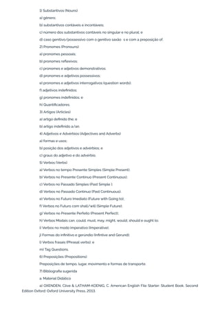 1) Substantivos (Nouns)
a) gênero;
b) substantivos contáveis e incontáveis;
c) número dos substantivos contáveis no singular e no plural; e
d) caso genitivo/possessivo com o genitivo saxão’s e com a preposição of.
2) Pronomes (Pronouns)
a) pronomes pessoais;
b) pronomes reflexivos;
c) pronomes e adjetivos demonstrativos;
d) pronomes e adjetivos possessivos;
e) pronomes e adjetivos interrogativos (question words);
f) adjetivos indefinidos;
g) pronomes indefinidos; e
h) Quantificadores.
3) Artigos (Articles)
a) artigo definido the; e
b) artigo indefinido a/an.
4) Adjetivos e Advérbios (Adjectives and Adverbs)
a) formas e usos;
b) posição dos adjetivos e advérbios; e
c) graus do adjetivo e do advérbio.
5) Verbos (Verbs)
a) Verbos no tempo Presente Simples (Simple Present);
b) Verbos no Presente Contínuo (Present Continuous);
c) Verbos no Passado Simples (Past Simple );
d) Verbos no Passado Contínuo (Past Continuous);
e) Verbos no Futuro Imediato (Future with Going to);
f) Verbos no Futuro com shall/will (Simple Future);
g) Verbos no Presente Perfeito (Present Perfect);
h) Verbos Modais can, could, must, may, might, would, should e ought to;
i) Verbos no modo imperativo (Imperative);
j) Formas do infinitivo e gerúndio (Infintive and Gerund);
l) Verbos frasais (Phrasal verbs); e
m) Tag Questions.
6) Preposições (Prepositions)
Preposições de tempo, lugar, movimento e formas de transporte.
7) Bibliografia sugerida
a. Material Didático
a) OXENDEN, Clive & LATHAM-KOENIG, C. American English File Starter: Student Book. Second
Edition Oxford: Oxford University Press, 2013.
 