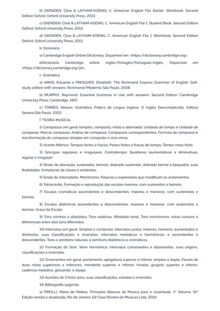 b) OXENDEN, Clive & LATHAM-KOENIG, C. American English File Starter: Workbook. Second
Edition Oxford: Oxford University Press, 2013.
c) OXENDEN, Clive & LATHAM-KOENIG, C. American English File 1: Student Book. Second Edition
Oxford: Oxford University Press, 2013.
d) OXENDEN, Clive & LATHAM-KOENIG, C. American English File 1: Workbook. Second Edition
Oxford: Oxford University Press, 2013.
b. Dicionário
a) Cambridge English Online Dictionary. Disponível em: <https:/
/dictionary.cambridge.org>.
b)Dicionário Cambridge online Inglês-Portugês/Português-Inglês. Disponível em
<https:/
/dictionary.cambridge.org/pt>.
c. Gramática
a) AMOS, Eduardo e PRESCHER, Elisabeth. The Richmond Express Grammar of English: Self-
study edition with answers. Richmond/Moderna: São Paulo, 2008.
b) MURPHY, Raymond. Essential Grammar in Use with answers. Second Edition. Cambridge
University Press: Cambridge, 1997.
c) TORRES, Nelson. Gramática Prática da Língua Inglesa: O Inglês Descomplicado. Editora
Saraiva:São Paulo, 2002.
f. TEORIA MUSICAL
1) Compassos em geral (simples, composto, misto e alternado). Unidade de tempo e Unidade de
compasso. Marcar compasso. Análise de compasso. Compassos correspondentes. Formula de compasso e
transformação do compasso simples em composto e vice-versa.
2) Acento Métrico. Tempos fortes e fracos. Partes fortes e fracas de tempo. Tempo meio-forte.
3) Sincopas regulares e irregulares. Contratempo. Quiálteras (aumentativas e diminutivas,
regular e irregular).
4) Sinais de alteração: sustenidos, bemóis, dobrado sustenido, dobrado bemol e bequadro, suas
finalidades. Armaduras de claves e acidentes.
5) Sinais de intensidade. Metrônomo. Palavras e expressões que modificam os andamentos.
6) Tetracórdio. Formação e reprodução das escalas maiores, com sustenidos e bemóis.
7) Escalas cromáticas ascendentes e descendentes, maiores e menores, com sustenidos e
bemóis.
8) Escalas diatônicas ascendentes e descendentes, maiores e menores, com sustenidos e
bemóis. Graus da Escala.
9) Tons vizinhos e afastados. Tons relativos. Afinidade tonal. Tons homônimos, notas comuns e
diferenciais entre dois tons diferentes.
10) Intervalos em geral: Simples e composto; intervalos justos, maiores, menores, aumentados e
diminutos, suas classificações e inversões; intervalos melódicos e harmônicos; e ascendentes e
descendentes. Tons e semitons naturais; e semitons diatônicos e cromáticos
11) Formação do Som. Série Harmônica. Intervalos consonantes e dissonantes, suas origens,
classificações e inversões.
12) Ornamentos em geral: portamento, apogiatura superior e inferior, simples e dupla; Floreio de
duas notas superiores e inferiores; mordente superior e inferior; trinado; grupeto superior e inferior;
cadência melódica; glissando; e arpejo.
13) Acordes de 3 (três) sons, suas classificações, estados e inversões.
14) Bibliografia sugerida
a) PRIOLLI, Maria de Mattos. Princípios Básicos da Música para a Juventude. 1º Volume, 51ª
Edição revista e atualizada. Rio de Janeiro: Ed Casa Oliveira de Músicas Ltda, 2010;
 