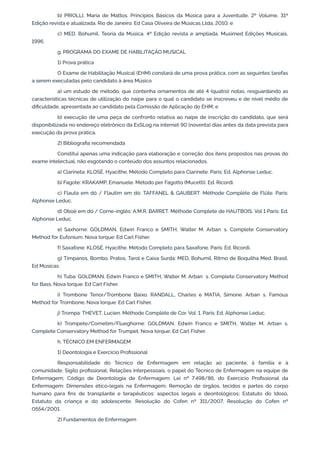 b) PRIOLLI, Maria de Mattos. Princípios Básicos da Música para a Juventude. 2º Volume, 31ª
Edição revista e atualizada. Rio de Janeiro: Ed Casa Oliveira de Músicas Ltda, 2010; e
c) MED. Bohumil. Teoria da Música. 4ª Edição revista e ampliada. Musimed Edições Musicais,
1996.
g. PROGRAMA DO EXAME DE HABILITAÇÃO MUSICAL
1) Prova prática
O Exame de Habilitação Musical (EHM) constará de uma prova prática, com as seguintes tarefas
a serem executadas pelo candidato à área Músico
a) um estudo de método, que contenha ornamentos de até 4 (quatro) notas, resguardando as
características técnicas de utilização do naipe para o qual o candidato se inscreveu e de nível médio de
dificuldade, apresentada ao candidato pela Comissão de Aplicação do EHM; e
b) execução de uma peça de confronto relativa ao naipe de inscrição do candidato, que será
disponibilizada no endereço eletrônico da EsSLog na internet 90 (noventa) dias antes da data prevista para
execução da prova prática.
2) Bibliografia recomendada
Constitui apenas uma indicação para elaboração e correção dos itens propostos nas provas do
exame intelectual, não esgotando o conteúdo dos assuntos relacionados.
a) Clarineta: KLOSÉ, Hyacithe. Método Completo para Clarinete. Paris: Ed. Alphonse Leduc.
b) Fagote: KRAKAMP, Emanuele. Método per Fagotto (Mucetti). Ed. Ricordi.
c) Flauta em dó / Flautim em dó: TAFFANEL & GAUBERT. Méthode Complète de Flûte. Paris:
Alphonse Leduc.
d) Oboé em dó / Corne-inglês: A.M.R. BARRET. Méthode Complete de HAUTBOIS. Vol 1 Paris: Ed.
Alphonse Leduc.
e) Saxhorne: GOLDMAN, Edwin Franco e SMITH, Walter M. Arban’s. Complete Conservatory
Method for Eufonium. Nova Iorque: Ed Carl Fisher.
f) Saxafone: KLOSÉ, Hyacithe. Método Completo para Saxafone. Paris: Ed. Ricordi.
g) Tímpanos, Bombo, Pratos, Tarol e Caixa Surda: MED, Bohumil. Ritmo de Boquilha Med. Brasil.
Ed Músicas.
h) Tuba: GOLDMAN, Edwin Franco e SMITH, Walter M. Arban’s. Complete Conservatory Method
for Bass. Nova Iorque: Ed Carl Fisher.
i) Trombone Tenor/Trombone Baixo: RANDALL, Charles e MATIA, Simone. Arban’s. Famous
Method for Trombone. Nova Iorque: Ed Carl Fisher.
j) Trompa: THEVET, Lucien. Méthode Complète de Cor. Vol. 1. Paris: Ed. Alphonse Leduc.
k) Trompete/Cornetim/Flueghorne: GOLDMAN, Edwin Franco e SMITH, Walter M. Arban’s.
Complete Conservatory Method for Trumpet. Nova Iorque: Ed Carl Fisher.
h. TÉCNICO EM ENFERMAGEM
1) Deontologia e Exercício Profissional
Responsabilidade do Técnico de Enfermagem em relação ao paciente, à família e à
comunidade; Sigilo profissional; Relações interpessoais, o papel do Técnico de Enfermagem na equipe de
Enfermagem; Código de Deontologia de Enfermagem; Lei nº 7.498/86, do Exercício Profissional da
Enfermagem: Dimensões ético-legais na Enfermagem; Remoção de órgãos, tecidos e partes do corpo
humano para fins de transplante e terapêuticos: aspectos legais e deontológicos; Estatuto do Idoso,
Estatuto da criança e do adolescente. Resolução do Cofen nº 311/2007. Resolução do Cofen nº
0554/2001.
2) Fundamentos de Enfermagem
 