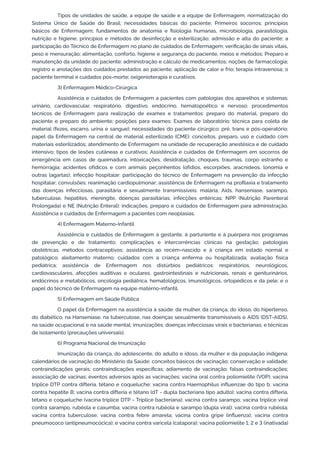 Tipos de unidades de saúde, a equipe de saúde e a equipe de Enfermagem; normatização do
Sistema Único de Saúde do Brasil; necessidades básicas do paciente; Primeiros socorros; princípios
básicos de Enfermagem; fundamentos de anatomia e fisiologia humanas, microbiologia, parasitologia,
nutrição e higiene; princípios e métodos de desinfecção e esterilização; admissão e alta do paciente; a
participação do Técnico de Enfermagem no plano de cuidados de Enfermagem; verificação de sinais vitais,
peso e mensuração; alimentação, conforto, higiene e segurança do paciente, meios e métodos; Preparo e
manutenção da unidade do paciente; administração e cálculo de medicamentos; noções de farmacologia;
registro e anotações dos cuidados prestados ao paciente; aplicação de calor e frio; terapia intravenosa; o
paciente terminal e cuidados pós-morte; oxigenioterapia e curativos.
3) Enfermagem Médico-Cirúrgica
Assistência e cuidados de Enfermagem a pacientes com patologias dos aparelhos e sistemas:
urinário, cardiovascular, respiratório, digestivo, endócrino, hematopoético e nervoso; procedimentos
técnicos de Enfermagem para realização de exames e tratamentos: preparo do material, preparo do
paciente e preparo do ambiente; posições para exames; Exames de laboratório: técnica para coleta de
material (fezes, escarro, urina e sangue); necessidades do paciente cirúrgico: pré, trans e pós-operatório;
papel da Enfermagem na central de material esterilizado (CME): conceitos, preparo, uso e cuidado com
materiais esterilizados; atendimento de Enfermagem na unidade de recuperação anestésica e de cuidado
intensivo; tipos de lesões cutâneas e curativos; Assistência e cuidados de Enfermagem em socorros de
emergência em casos de queimadura, intoxicações, desidratação, choques, traumas, corpo estranho e
hemorragia; acidentes ofídicos e com animais peçonhentos (ofídios, escorpiões, aracnídeos, lonomia e
outras lagartas); infecção hospitalar: participação do técnico de Enfermagem na prevenção da infecção
hospitalar; convulsões; reanimação cardiopulmonar; assistência de Enfermagem na profilaxia e tratamento
das doenças infecciosas, parasitária e sexualmente transmissíveis: malária, Aids, hanseníase, sarampo,
tuberculose, hepatites, meningite, doenças parasitárias; infecções entéricas; NPP (Nutrição Parenteral
Prolongada) e NE (Nutrição Enteral): indicações, preparo e cuidados de Enfermagem para administração.
Assistência e cuidados de Enfermagem a pacientes com neoplasias.
4) Enfermagem Materno-Infantil
Assistência e cuidados de Enfermagem à gestante, à parturiente e à puérpera nos programas
de prevenção e de tratamento; complicações e intercorrências clínicas na gestação; patologias
obstétricas; métodos contraceptivos; assistência ao recém-nascido e à criança em estado normal e
patológico; aleitamento materno; cuidados com a criança enferma ou hospitalizada; avaliação física
pediátrica; assistência de Enfermagem nos distúrbios pediátricos: respiratórios, neurológicos,
cardiovasculares, afecções auditivas e oculares, gastrointestinais e nutricionais, renais e geniturinários,
endócrinos e metabólicos, oncologia pediátrica, hematológicos, imunológicos, ortopédicos e da pele; e o
papel do técnico de Enfermagem na equipe materno-infantil.
5) Enfermagem em Saúde Pública
O papel da Enfermagem na assistência à saúde: da mulher, da criança, do idoso, do hipertenso,
do diabético, na Hanseníase, na tuberculose, nas doenças sexualmente transmissíveis e AIDS (DST-AIDS),
na saúde ocupacional e na saúde mental; imunizações; doenças infecciosas virais e bacterianas; e técnicas
de isolamento (precauções universais).
6) Programa Nacional de Imunização
Imunização da criança, do adolescente, do adulto e idoso, da mulher e da população indígena:
calendários de vacinação do Ministério da Saúde; conceitos básicos de vacinação; conservação e validade;
contraindicações gerais; contraindicações específicas; adiamento de vacinação; falsas contraindicações;
associação de vacinas; eventos adversos após as vacinações; vacina oral contra poliomielite (VOP); vacina
tríplice DTP contra difteria, tétano e coqueluche; vacina contra Haemophilus influenzae do tipo b; vacina
contra hepatite B; vacina contra difteria e tétano (dT - dupla bacteriana tipo adulto); vacina contra difteria,
tétano e coqueluche (vacina tríplice DTP - Tríplice bacteriana); vacina contra sarampo; vacina tríplice viral
contra sarampo, rubéola e caxumba; vacina contra rubéola e sarampo (dupla viral); vacina contra rubéola;
vacina contra tuberculose; vacina contra febre amarela; vacina contra gripe (influenza); vacina contra
pneumococo (antipneumocócica); e vacina contra varicela (catapora); vacina poliomielite 1, 2 e 3 (inativada)
 