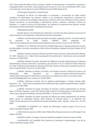 (VIP); vacina adsorvida difteria, tétano, pertussis, hepatite B (recombinante) e Haemophilus influenzae b
(conjugada) (Penta); vacina BCG, vacina papilomavírus humano 6, 11, 16 e 18 (recombinante) (HPV); vacina
raiva (inativada); vacina rotavírus humano G1P1[8] (atenuada) (VORH). Rede de frio.
7) Enfermagem Psiquiátrica e Saúde Mental
Assistência do técnico de Enfermagem na promoção e recuperação da saúde mental;
assistência de Enfermagem nas doenças mentais e nas emergências psiquiátricas: transtornos do
pensamento, transtornos de ansiedade, esquizofrenia, transtornos do humor, deficiência mental, retardo e
autismo, transtornos de personalidade e dependência química; confusão e demência; Doença de
Alzheimer; e o papel do técnico de Enfermagem nos métodos de tratamento das doenças mentais:
psicoterapia, psicofarmacoterapia e reabilitação psicossocial.
8) Bibliografia sugerida
Constitui apenas uma indicação para elaboração e correção dos itens propostos nas provas do
exame intelectual, não esgotando o conteúdo dos assuntos relacionados.
a) BRASIL. Conselho Nacional de Secretários de Saúde. Legislação do SUS / Conselho Nacional
de Secretário de Saúde. Brasília: CONASS, 2003. Disponível em:
<http:/
/bvsms.saude.gov.br/bvs/publicacoes/progestores/leg_sus.pdf>. Acesso em: 26 JAN 2021.
b) BRASIL. Lei nº 7.498/86, de 25 de junho de 1986, Dispõe sobre a regulamentação do exercício
da Enfermagem e dá outras providências. Diário Oficial da República Federativa do Brasil. Brasília, DF, 26
JUN 1986.
c) BRASIL. Ministério da Saúde. Diretrizes do NASF: Núcleo de Apoio a Saúde da Família. Brasília-
DF 2010. Disponível em: <http:/
/bvsms.saude.gov.br/bvs/publicacoes/ diretrizes_do_nasf_nucleo.pdf>
Acesso em: 24 NOV 2020.
d) BRASIL. Ministério da Saúde. Secretária de Vigilância em Saúde. Departamento de Vigilância
Epidemiológica. Doenças infecciosas e parasitárias: guia de bolso 8 ed. rev. Brasília-DF 2010. Disponível
em: <http:/
/vigilancia.saude.mg.gov.br/index.php/download /doencas-infecciosas-e-parasitarias-guia-de-
bolso/?wpdmdl=4030>. Acesso em: 24 NOV 2020.
e) BRASIL. Ministério da Mulher, da Família e dos Direitos Humanos. Estatuto da criança e do
adolescente. 2019. Disponível em: <https:/
/www.gov.br/mdh/pt-br/assuntos/
noticias/2019/maio/governo-federal-lanca-nova-edicao-do-estatuto-da-crianca-e-do-adole-scente-
eca/ECA2019digital.pdf/view>. Acesso em: 24 NOV 2020.
f) BRASIL. Ministério da Saúde. Guia de vigilância epidemiológica. 7ª Edição. Brasília, 2005.
Disponível em: <http:/
/bvsms.saude.gov.br/bvs/publicacoes/guia_vigilancia_epidemiologica_7ed.pdf>.
Acesso em: 24 NOV 2020.
g) BRASIL. Ministério da Saúde. Secretaria de Atenção à Saúde. Departamento de Atenção
Básica. HIV/AIDS, hepatites e outras DST. Brasília. 2006 (Caderno de Atenção Básica nr 18) Disponível em:
<https:/
/aps.saude.gov.br/biblioteca/visualizar/MTE5NA==>. Acesso em: 24 NOV 2020.
h) BRASIL. Ministério da Saúde. Secretaria de Políticas de Saúde. Departamento de Atenção
Básica. Saúde do trabalhador. Brasília, 2002 (Caderno de Atenção Básica nr 5) Disponível em:
<https:/
/bvsms.saude.gov.br/bvs/publicacoes/saude_trabalhador_cab5_ 2ed.pdf>. Acesso em: 24 NOV
2020.
i) BRUNNER, I.S SUDDARTH, D.S. Tratado de enfermagem médico-cirúrgica. 12 ed. Rio de
Janeiro: Guanabara Koogan, 2011.
j) LIMA, Idelmina Lopes de; LIÉGIO, Eliane Matão Maria. Manual do técnico de enfermagem. 9 ed.
Goiânia: AB, 2010.
k) MOZACHI, Nelson. O hospital: manual do ambiente hospitalar. Curitiba: Os autores, 2009.
l) ROUQUAYROL, M.Z. ALMEIDA FILHO, Naomar de. Introdução à epidemiologia. 4 ed. Rio de
Janeiro: Guanabara Koogan, 2006.
 