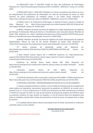 m) RESOLUÇÃO Cofen nº 564/2017. Código de ética dos profissionais de Enfermagem.
Disponível em: <http:/
/www.cofen.gov.br/resolucao-cofen-no-5642017_ 59145.html>. Acesso em: 24 NOV
2020.
n) RESOLUÇÃO Cofen nº 0554/2017. Estabelece os critérios norteadores das práticas de uso e
de comportamento dos profissionais de enfermagem em meio de comunicação de massa: na mídia
impressa, em peças publicitárias, de mobiliário urbano, e nas mídias sociais. Disponível em:
<http:/
/www.cofen.gov.br/resolucao-cofen-no-05542017_ 53838.html>. Acesso em: 24 NOV 2020.
o) ROSSO, Classi F. W. Protocolo de Enfermagem na Atenção Primária à Saúde no Estado de
Goiás. Disponível em: <http:/
/www.corengo.org.br/wp-content/uploads/2015/02/Protocolo-de-
Enfermagem-2015.pdf>. Acesso em: 24 NOV 2020.
p) BRASIL. Ministério da Saúde. Secretaria de Vigilância em Saúde. Departamento de Vigilância
das Doenças Transmissíveis. Manual de Normas e Procedimentos para Vacinação. Brasília: Ministério da
Saúde, 2014. Disponível em: <http:/
/ biblioteca.cofen.gov.br/wp-content/uploads/2017/02/Manual-de-
Normas-e-Procedimentos-para-Vacinação.pdf>. Acesso em: 24 NOV 2020.
q) BRASIL. Ministério da Saúde. Secretaria de Vigilância em Saúde. Departamento de Vigilância
Epidemiológica. Manual de rede de frio. Brasília: Ministério da Saúde, 2013. Disponível em:
<http:/
/bvsms.saude.gov.br/bvs/publicacoes/manual_rede_frio4ed.pdf>. Acesso em: 26 JAN 2021.
r)7ª diretriz brasileira de hipertensão arterial pdf; Disponível em:
http:/
/publicacoes.cardiol.br/2014/diretrizes/2016/05_HIPERTENSAO_ARTERIAL.pdf Acesso em
05/05/2021
s) Boas Práticas Cálculo Seguro Vol. II COREN-SP Disponível em: https:/
/portal.coren-
sp.gov.br/sites/default/files/boas-praticas-calculo-seguro-volume-2-calculo-e-diluicao-de-
medicamentos_0.pdf Acesso em 03/05/2021.
t)Cadernos de Atenção Básica Saúde Mental (MS, 2013); Disponível em:
https:/
/bvsms.saude.gov.br/bvs/publicacoes/cadernos_atencao_basica_34_saude_mental.pdf Acesso
em 03/05/2021.
u)Protocolo Suporte Básico de Vida SAMU; Disponível em:
https:/
/bvsms.saude.gov.br/bvs/publicacoes/protocolo_suporte_basico_vida.pdf Acesso em
03/05/2017.
v) COVID-19 Orientações sobre a colocação e retirada dos EPI (COREN / COFEN); Disponível em:
http:/
/www.cofen.gov.br/wp-content/uploads/2020/03/cartilha_epi.pdf Acesso em 03/05/2021.
9. PROTOCOLO SANITÁRIO - RESPONSABILIDADE DAS RM/DE (Gu Exm) E DO CANDIDATO
a. Visando à proteção individual e coletiva, e como medida de enfrentamento da emergência de
saúde pública de importância internacional, decorrente da pandemia da COVID-19, de acordo com o
previsto no art. 3º - A da Lei Federal da Lei nº 13.979, de 6 de fevereiro de 2020, alterada pela Lei Federal
nº 14.019, de 2 de julho de 2020, em caso de permanência da situação de pandemia da COVID-19, todos
os protocolos sanitários em vigor deverão ser seguidos e o uso de máscara facial será obrigatório para
todos os candidatos, durante todo o tempo de permanência no local de prova, em qualquer fase ou etapa
do certame.
b. O candidato deverá utilizar máscara de proteção facial em tecido, descartável ou reutilizável,
mantendo a boca e o nariz cobertos.
GEN BDA REINALDO SALGADO BEATO
Comandante da ESA
Este conteúdo não substitui o publicado na versão certificada.
 