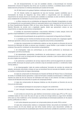 Art. 28. Excepcionalmente, no caso do candidato solicitar a documentação de inscrição
diretamente à Escola de Sargentos das Armas, por via postal ou telefone, o candidato deverá receber o
boleto bancário já impresso no endereço declarado por ocasião da inscrição.
Art. 29. Não haverá, em qualquer hipótese, restituição da taxa de inscrição.
Art. 30. Estarão isentos do pagamento da taxa de inscrição, aqueles candidatos que o
Comandante da Escola de Sargentos das Armas deferir o requerimento com tal solicitação. O
requerimento de isenção deverá ser enviado pelo candidato ou solicitado via sítio na Internet, dentro do
prazo estabelecido no Calendário Anual do Concurso de Admissão:
I - os filhos menores de ex-combatentes da Segunda Guerra Mundial, incapacitados em ação,
em consequência de sua participação efetiva em operações bélicas como integrante da Força do Exército,
da Força Expedicionária Brasileira (FEB), da Força Aérea Brasileira (FAB), da Marinha de Guerra ou da
Marinha Mercante, de acordo com a legislação vigente, desde que apresentem, anexos ao seu
requerimento, os seguintes documentos comprobatórios:
a) certidão de nascimento/casamento e documentos referentes à tutela, adoção, termo de
guarda e responsabilidade ou outros expedidos por autoridade judicial; e
b) comprovante da participação de seu genitor(a) ou responsável na Segunda Guerra Mundial.
II - o candidato que for membro de família de baixa renda, de acordo com a legislação vigente,
desde que apresente, anexo ao seu requerimento, os seguintes documentos comprobatórios:
a) cópia dos comprovantes de rendimentos relativos ao mês de janeiro ou fevereiro do ano do
Concurso de Admissão de todas as pessoas que compõem o grupo familiar e que residam no mesmo
endereço. Para este fim, constituem-se documentos comprobatórios:
1. de empregados: cópia do contracheque ou da carteira profissional ou declaração do
empregador com firma reconhecida;
2. de aposentados, pensionistas, beneficiários de auxílio-doença e outros: cópia do extrato
trimestral do ano em curso ou comprovante de saque bancário, contendo o valor do benefício do INSS ou
de outros órgãos de previdência;
3. de autônomos e prestadores de serviço: cópia do último carnê de pagamento de autonomia
junto ao INSS, declaração de próprio punho contendo o tipo de atividade exercida e o rendimento médio
mensal obtido; e
4. de desempregados: cópia da carteira profissional, formulário de rescisão de contrato de
trabalho, declaração informando o tempo em que se encontram fora do mercado de trabalho, como tem
se mantido e comprovantes do seguro-desemprego.
b) cópia do comprovante da Declaração do Imposto de Renda de Pessoa Física ou Declaração
de Isento. O candidato deverá apresentar a cópia do formulário completo da declaração e notificação do
imposto de renda do ano do Concurso de Admissão (com base no ano anterior), de todas as pessoas
maiores de 18 (dezoito) anos descritas no quadro de composição familiar;
c) cópia dos comprovantes de despesas (relativas ao mês de janeiro ou fevereiro do ano do
Concurso de Admissão):
1. com habitação (prestação da casa própria ou aluguel e do condomínio);
2. com instrução (mensalidades escolares, cursos, comprovante de concessão de bolsa de
estudos);
3. com contas de consumo (luz, gás, telefone convencional e celular, água, IPTU ou ITR, caso o
candidato resida em área rural). No caso em que as contas de energia elétrica ou água forem divididas
entre duas ou mais residências, se faz necessária a apresentação de declaração (podendo ser de próprio
punho), justificando-se o fato; e
4. com outras despesas que possam ser comprovadas (planos de saúde, IPVA e outras).
d) cópia dos comprovantes relativos à composição familiar: documento de identidade e CPF,
para os maiores de 18 anos (desde que não tenha trazido nenhum outro documento); certidão de
nascimento ou comprovante de escolaridade (para menores de 18 anos); certidão de casamento e, no caso
 