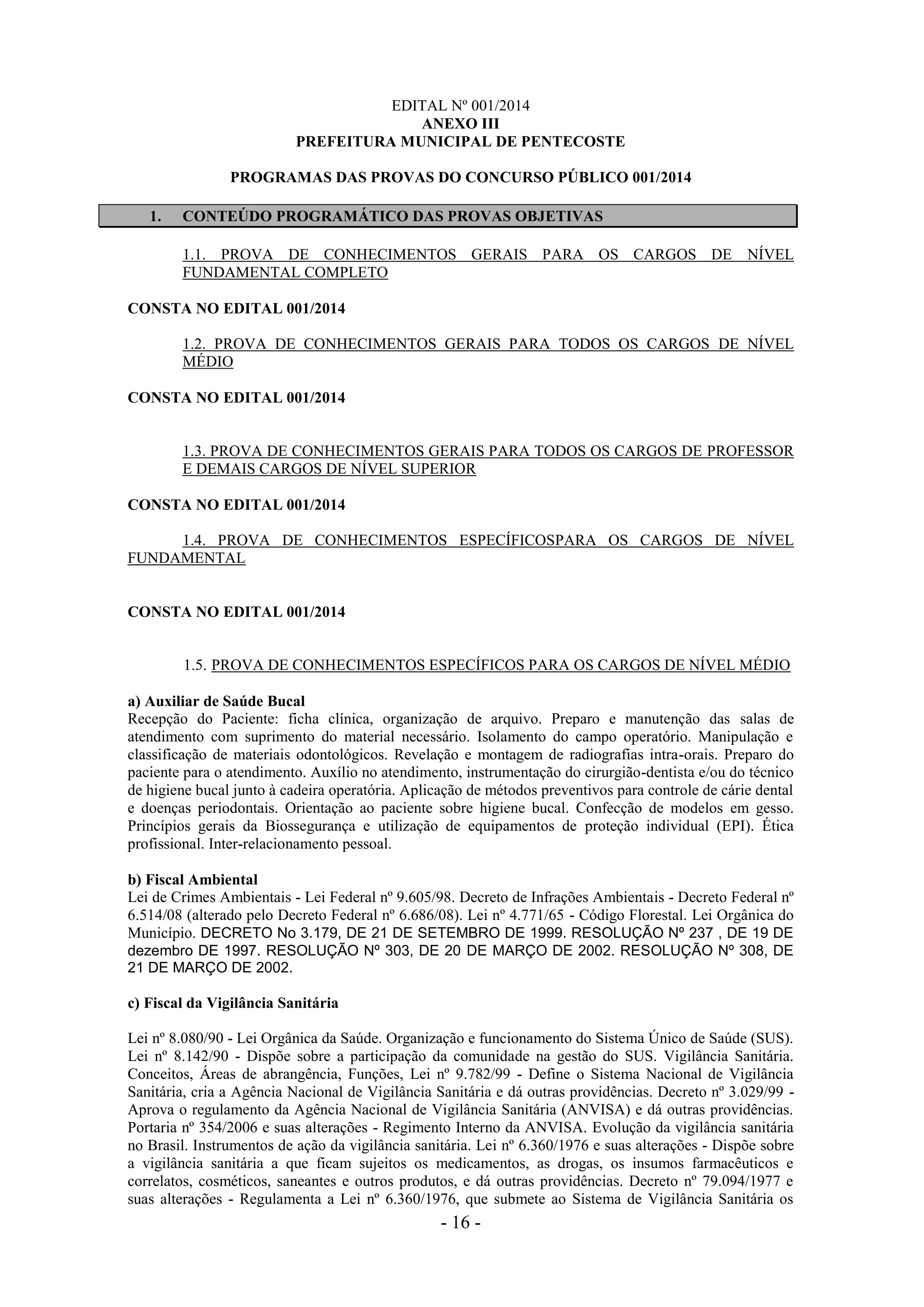 - 16 -
EDITAL Nº 001/2014
ANEXO III
PREFEITURA MUNICIPAL DE PENTECOSTE
PROGRAMAS DAS PROVAS DO CONCURSO PÚBLICO 001/2014
1. CONTEÚDO PROGRAMÁTICO DAS PROVAS OBJETIVAS
1.1. PROVA DE CONHECIMENTOS GERAIS PARA OS CARGOS DE NÍVEL
FUNDAMENTAL COMPLETO
CONSTA NO EDITAL 001/2014
1.2. PROVA DE CONHECIMENTOS GERAIS PARA TODOS OS CARGOS DE NÍVEL
MÉDIO
CONSTA NO EDITAL 001/2014
1.3. PROVA DE CONHECIMENTOS GERAIS PARA TODOS OS CARGOS DE PROFESSOR
E DEMAIS CARGOS DE NÍVEL SUPERIOR
CONSTA NO EDITAL 001/2014
1.4. PROVA DE CONHECIMENTOS ESPECÍFICOSPARA OS CARGOS DE NÍVEL
FUNDAMENTAL
CONSTA NO EDITAL 001/2014
1.5. PROVA DE CONHECIMENTOS ESPECÍFICOS PARA OS CARGOS DE NÍVEL MÉDIO
a) Auxiliar de Saúde Bucal
Recepção do Paciente: ficha clínica, organização de arquivo. Preparo e manutenção das salas de
atendimento com suprimento do material necessário. Isolamento do campo operatório. Manipulação e
classificação de materiais odontológicos. Revelação e montagem de radiografias intra-orais. Preparo do
paciente para o atendimento. Auxílio no atendimento, instrumentação do cirurgião-dentista e/ou do técnico
de higiene bucal junto à cadeira operatória. Aplicação de métodos preventivos para controle de cárie dental
e doenças periodontais. Orientação ao paciente sobre higiene bucal. Confecção de modelos em gesso.
Princípios gerais da Biossegurança e utilização de equipamentos de proteção individual (EPI). Ética
profissional. Inter-relacionamento pessoal.
b) Fiscal Ambiental
Lei de Crimes Ambientais - Lei Federal nº 9.605/98. Decreto de Infrações Ambientais - Decreto Federal nº
6.514/08 (alterado pelo Decreto Federal nº 6.686/08). Lei nº 4.771/65 - Código Florestal. Lei Orgânica do
Município. DECRETO No 3.179, DE 21 DE SETEMBRO DE 1999. RESOLUÇÃO Nº 237 , DE 19 DE
dezembro DE 1997. RESOLUÇÃO Nº 303, DE 20 DE MARÇO DE 2002. RESOLUÇÃO Nº 308, DE
21 DE MARÇO DE 2002.
c) Fiscal da Vigilância Sanitária
Lei nº 8.080/90 - Lei Orgânica da Saúde. Organização e funcionamento do Sistema Único de Saúde (SUS).
Lei nº 8.142/90 - Dispõe sobre a participação da comunidade na gestão do SUS. Vigilância Sanitária.
Conceitos, Áreas de abrangência, Funções, Lei nº 9.782/99 - Define o Sistema Nacional de Vigilância
Sanitária, cria a Agência Nacional de Vigilância Sanitária e dá outras providências. Decreto nº 3.029/99 -
Aprova o regulamento da Agência Nacional de Vigilância Sanitária (ANVISA) e dá outras providências.
Portaria nº 354/2006 e suas alterações - Regimento Interno da ANVISA. Evolução da vigilância sanitária
no Brasil. Instrumentos de ação da vigilância sanitária. Lei nº 6.360/1976 e suas alterações - Dispõe sobre
a vigilância sanitária a que ficam sujeitos os medicamentos, as drogas, os insumos farmacêuticos e
correlatos, cosméticos, saneantes e outros produtos, e dá outras providências. Decreto nº 79.094/1977 e
suas alterações - Regulamenta a Lei nº 6.360/1976, que submete ao Sistema de Vigilância Sanitária os
 