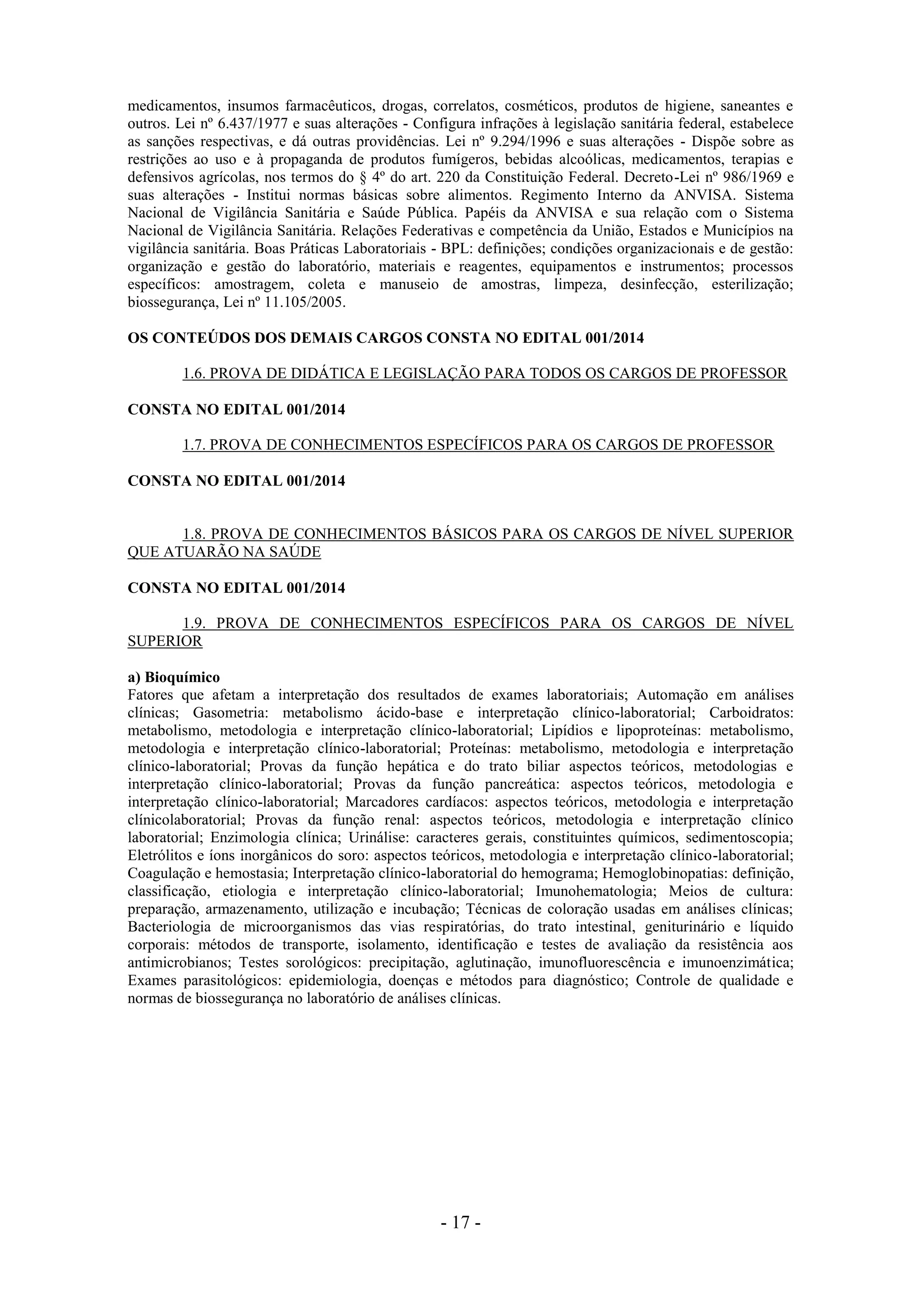 - 17 -
medicamentos, insumos farmacêuticos, drogas, correlatos, cosméticos, produtos de higiene, saneantes e
outros. Lei nº 6.437/1977 e suas alterações - Configura infrações à legislação sanitária federal, estabelece
as sanções respectivas, e dá outras providências. Lei nº 9.294/1996 e suas alterações - Dispõe sobre as
restrições ao uso e à propaganda de produtos fumígeros, bebidas alcoólicas, medicamentos, terapias e
defensivos agrícolas, nos termos do § 4º do art. 220 da Constituição Federal. Decreto-Lei nº 986/1969 e
suas alterações - Institui normas básicas sobre alimentos. Regimento Interno da ANVISA. Sistema
Nacional de Vigilância Sanitária e Saúde Pública. Papéis da ANVISA e sua relação com o Sistema
Nacional de Vigilância Sanitária. Relações Federativas e competência da União, Estados e Municípios na
vigilância sanitária. Boas Práticas Laboratoriais - BPL: definições; condições organizacionais e de gestão:
organização e gestão do laboratório, materiais e reagentes, equipamentos e instrumentos; processos
específicos: amostragem, coleta e manuseio de amostras, limpeza, desinfecção, esterilização;
biossegurança, Lei nº 11.105/2005.
OS CONTEÚDOS DOS DEMAIS CARGOS CONSTA NO EDITAL 001/2014
1.6. PROVA DE DIDÁTICA E LEGISLAÇÃO PARA TODOS OS CARGOS DE PROFESSOR
CONSTA NO EDITAL 001/2014
1.7. PROVA DE CONHECIMENTOS ESPECÍFICOS PARA OS CARGOS DE PROFESSOR
CONSTA NO EDITAL 001/2014
1.8. PROVA DE CONHECIMENTOS BÁSICOS PARA OS CARGOS DE NÍVEL SUPERIOR
QUE ATUARÃO NA SAÚDE
CONSTA NO EDITAL 001/2014
1.9. PROVA DE CONHECIMENTOS ESPECÍFICOS PARA OS CARGOS DE NÍVEL
SUPERIOR
a) Bioquímico
Fatores que afetam a interpretação dos resultados de exames laboratoriais; Automação em análises
clínicas; Gasometria: metabolismo ácido-base e interpretação clínico-laboratorial; Carboidratos:
metabolismo, metodologia e interpretação clínico-laboratorial; Lipídios e lipoproteínas: metabolismo,
metodologia e interpretação clínico-laboratorial; Proteínas: metabolismo, metodologia e interpretação
clínico-laboratorial; Provas da função hepática e do trato biliar aspectos teóricos, metodologias e
interpretação clínico-laboratorial; Provas da função pancreática: aspectos teóricos, metodologia e
interpretação clínico-laboratorial; Marcadores cardíacos: aspectos teóricos, metodologia e interpretação
clínicolaboratorial; Provas da função renal: aspectos teóricos, metodologia e interpretação clínico
laboratorial; Enzimologia clínica; Urinálise: caracteres gerais, constituintes químicos, sedimentoscopia;
Eletrólitos e íons inorgânicos do soro: aspectos teóricos, metodologia e interpretação clínico-laboratorial;
Coagulação e hemostasia; Interpretação clínico-laboratorial do hemograma; Hemoglobinopatias: definição,
classificação, etiologia e interpretação clínico-laboratorial; Imunohematologia; Meios de cultura:
preparação, armazenamento, utilização e incubação; Técnicas de coloração usadas em análises clínicas;
Bacteriologia de microorganismos das vias respiratórias, do trato intestinal, geniturinário e líquido
corporais: métodos de transporte, isolamento, identificação e testes de avaliação da resistência aos
antimicrobianos; Testes sorológicos: precipitação, aglutinação, imunofluorescência e imunoenzimática;
Exames parasitológicos: epidemiologia, doenças e métodos para diagnóstico; Controle de qualidade e
normas de biossegurança no laboratório de análises clínicas.
 
