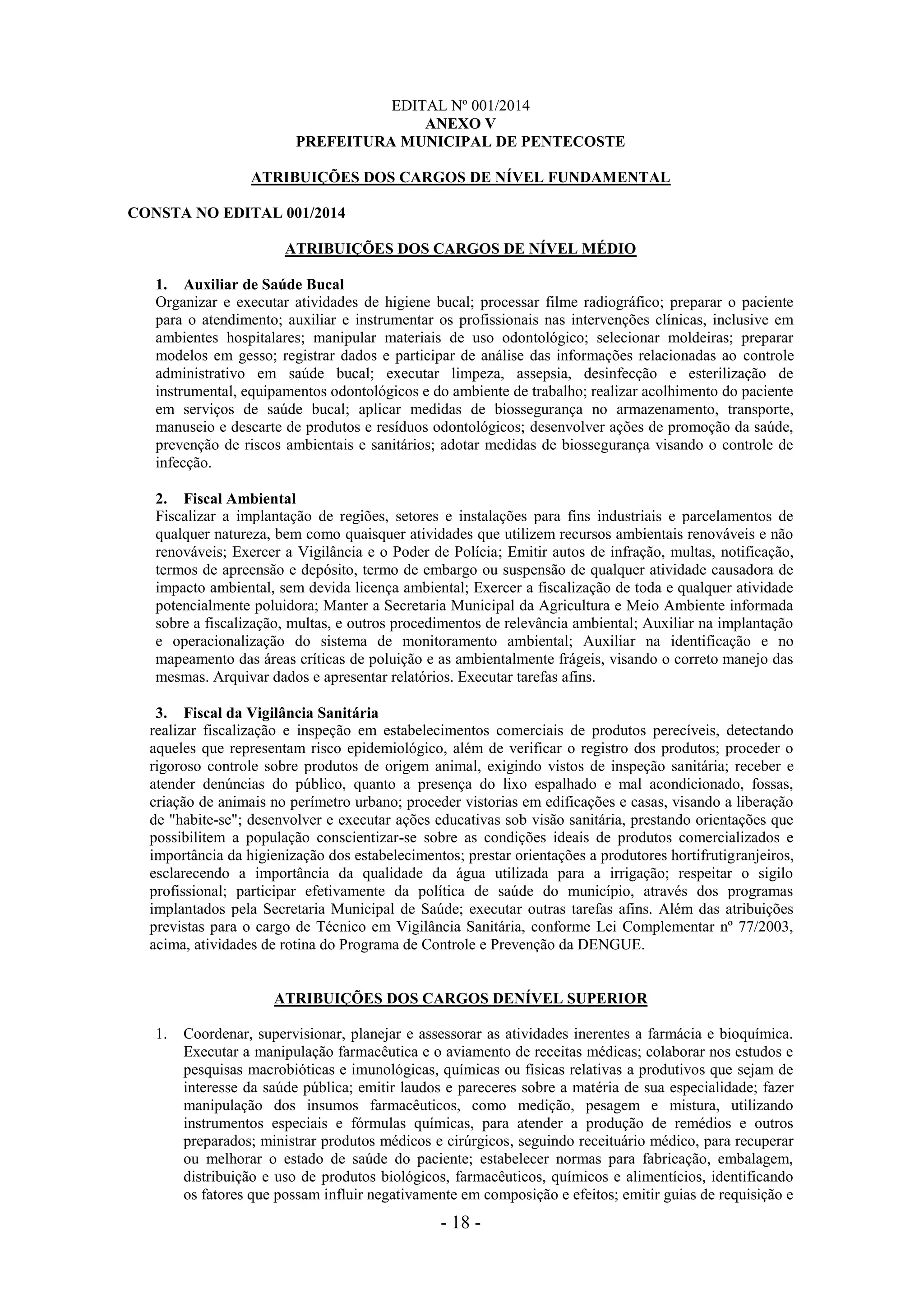 - 18 -
EDITAL Nº 001/2014
ANEXO V
PREFEITURA MUNICIPAL DE PENTECOSTE
ATRIBUIÇÕES DOS CARGOS DE NÍVEL FUNDAMENTAL
CONSTA NO EDITAL 001/2014
ATRIBUIÇÕES DOS CARGOS DE NÍVEL MÉDIO
1. Auxiliar de Saúde Bucal
Organizar e executar atividades de higiene bucal; processar filme radiográfico; preparar o paciente
para o atendimento; auxiliar e instrumentar os profissionais nas intervenções clínicas, inclusive em
ambientes hospitalares; manipular materiais de uso odontológico; selecionar moldeiras; preparar
modelos em gesso; registrar dados e participar de análise das informações relacionadas ao controle
administrativo em saúde bucal; executar limpeza, assepsia, desinfecção e esterilização de
instrumental, equipamentos odontológicos e do ambiente de trabalho; realizar acolhimento do paciente
em serviços de saúde bucal; aplicar medidas de biossegurança no armazenamento, transporte,
manuseio e descarte de produtos e resíduos odontológicos; desenvolver ações de promoção da saúde,
prevenção de riscos ambientais e sanitários; adotar medidas de biossegurança visando o controle de
infecção.
2. Fiscal Ambiental
Fiscalizar a implantação de regiões, setores e instalações para fins industriais e parcelamentos de
qualquer natureza, bem como quaisquer atividades que utilizem recursos ambientais renováveis e não
renováveis; Exercer a Vigilância e o Poder de Polícia; Emitir autos de infração, multas, notificação,
termos de apreensão e depósito, termo de embargo ou suspensão de qualquer atividade causadora de
impacto ambiental, sem devida licença ambiental; Exercer a fiscalização de toda e qualquer atividade
potencialmente poluidora; Manter a Secretaria Municipal da Agricultura e Meio Ambiente informada
sobre a fiscalização, multas, e outros procedimentos de relevância ambiental; Auxiliar na implantação
e operacionalização do sistema de monitoramento ambiental; Auxiliar na identificação e no
mapeamento das áreas críticas de poluição e as ambientalmente frágeis, visando o correto manejo das
mesmas. Arquivar dados e apresentar relatórios. Executar tarefas afins.
3. Fiscal da Vigilância Sanitária
realizar fiscalização e inspeção em estabelecimentos comerciais de produtos perecíveis, detectando
aqueles que representam risco epidemiológico, além de verificar o registro dos produtos; proceder o
rigoroso controle sobre produtos de origem animal, exigindo vistos de inspeção sanitária; receber e
atender denúncias do público, quanto a presença do lixo espalhado e mal acondicionado, fossas,
criação de animais no perímetro urbano; proceder vistorias em edificações e casas, visando a liberação
de "habite-se"; desenvolver e executar ações educativas sob visão sanitária, prestando orientações que
possibilitem a população conscientizar-se sobre as condições ideais de produtos comercializados e
importância da higienização dos estabelecimentos; prestar orientações a produtores hortifrutigranjeiros,
esclarecendo a importância da qualidade da água utilizada para a irrigação; respeitar o sigilo
profissional; participar efetivamente da política de saúde do município, através dos programas
implantados pela Secretaria Municipal de Saúde; executar outras tarefas afins. Além das atribuições
previstas para o cargo de Técnico em Vigilância Sanitária, conforme Lei Complementar nº 77/2003,
acima, atividades de rotina do Programa de Controle e Prevenção da DENGUE.
ATRIBUIÇÕES DOS CARGOS DENÍVEL SUPERIOR
1. Coordenar, supervisionar, planejar e assessorar as atividades inerentes a farmácia e bioquímica.
Executar a manipulação farmacêutica e o aviamento de receitas médicas; colaborar nos estudos e
pesquisas macrobióticas e imunológicas, químicas ou físicas relativas a produtivos que sejam de
interesse da saúde pública; emitir laudos e pareceres sobre a matéria de sua especialidade; fazer
manipulação dos insumos farmacêuticos, como medição, pesagem e mistura, utilizando
instrumentos especiais e fórmulas químicas, para atender a produção de remédios e outros
preparados; ministrar produtos médicos e cirúrgicos, seguindo receituário médico, para recuperar
ou melhorar o estado de saúde do paciente; estabelecer normas para fabricação, embalagem,
distribuição e uso de produtos biológicos, farmacêuticos, químicos e alimentícios, identificando
os fatores que possam influir negativamente em composição e efeitos; emitir guias de requisição e
 