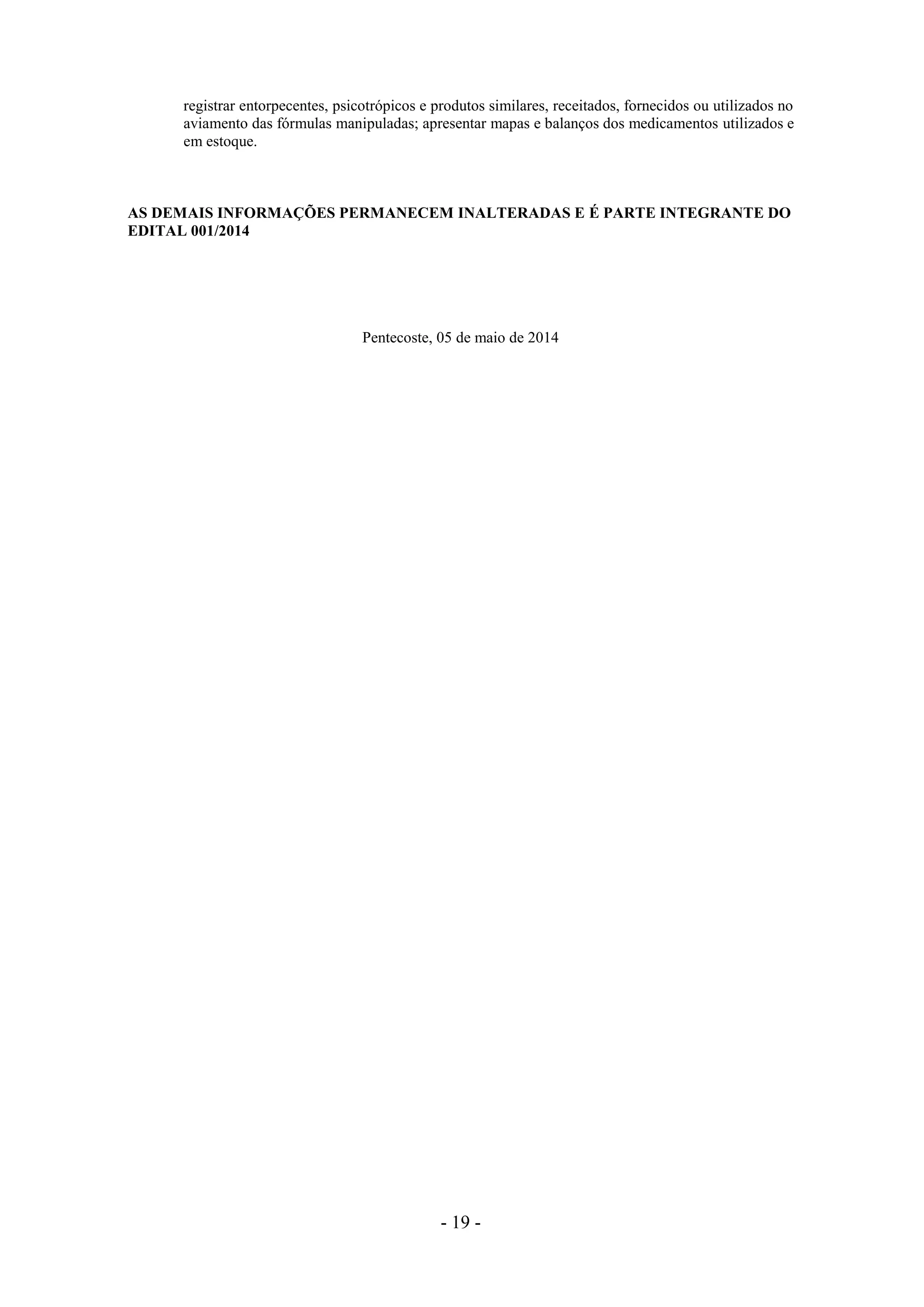 - 19 -
registrar entorpecentes, psicotrópicos e produtos similares, receitados, fornecidos ou utilizados no
aviamento das fórmulas manipuladas; apresentar mapas e balanços dos medicamentos utilizados e
em estoque.
AS DEMAIS INFORMAÇÕES PERMANECEM INALTERADAS E É PARTE INTEGRANTE DO
EDITAL 001/2014
Pentecoste, 05 de maio de 2014
 