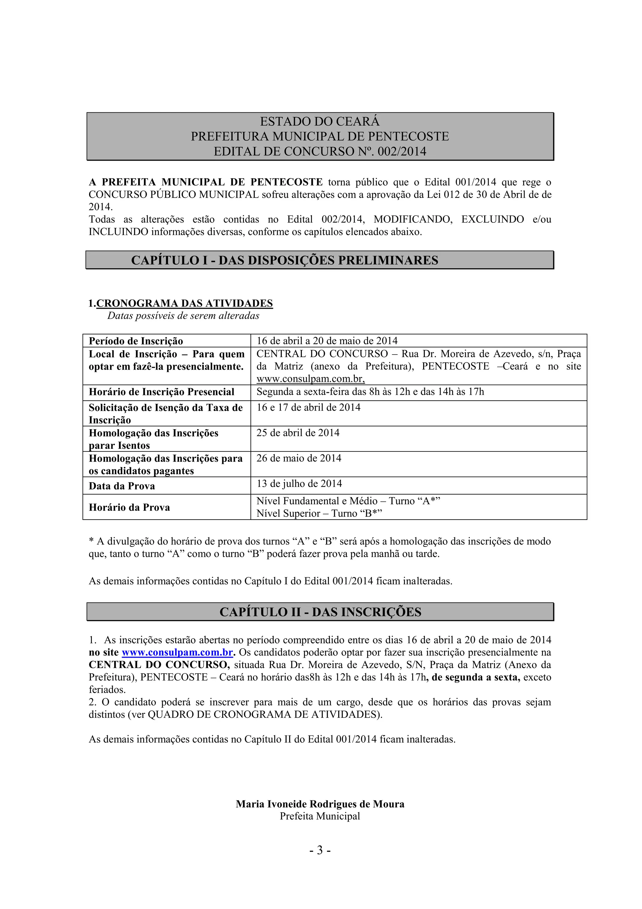 - 3 -
ESTADO DO CEARÁ
PREFEITURA MUNICIPAL DE PENTECOSTE
EDITAL DE CONCURSO Nº. 002/2014
A PREFEITA MUNICIPAL DE PENTECOSTE torna público que o Edital 001/2014 que rege o
CONCURSO PÚBLICO MUNICIPAL sofreu alterações com a aprovação da Lei 012 de 30 de Abril de de
2014.
Todas as alterações estão contidas no Edital 002/2014, MODIFICANDO, EXCLUINDO e/ou
INCLUINDO informações diversas, conforme os capítulos elencados abaixo.
CAPÍTULO I - DAS DISPOSIÇÕES PRELIMINARES
1.CRONOGRAMA DAS ATIVIDADES
Datas possíveis de serem alteradas
Período de Inscrição 16 de abril a 20 de maio de 2014
Local de Inscrição – Para quem
optar em fazê-la presencialmente.
CENTRAL DO CONCURSO – Rua Dr. Moreira de Azevedo, s/n, Praça
da Matriz (anexo da Prefeitura), PENTECOSTE –Ceará e no site
www.consulpam.com.br,
Horário de Inscrição Presencial Segunda a sexta-feira das 8h às 12h e das 14h às 17h
Solicitação de Isenção da Taxa de
Inscrição
16 e 17 de abril de 2014
Homologação das Inscrições
parar Isentos
25 de abril de 2014
Homologação das Inscrições para
os candidatos pagantes
26 de maio de 2014
Data da Prova 13 de julho de 2014
Horário da Prova
Nível Fundamental e Médio – Turno “A*”
Nível Superior – Turno “B*”
* A divulgação do horário de prova dos turnos “A” e “B” será após a homologação das inscrições de modo
que, tanto o turno “A” como o turno “B” poderá fazer prova pela manhã ou tarde.
As demais informações contidas no Capítulo I do Edital 001/2014 ficam inalteradas.
CAPÍTULO II - DAS INSCRIÇÕES
1. As inscrições estarão abertas no período compreendido entre os dias 16 de abril a 20 de maio de 2014
no site www.consulpam.com.br. Os candidatos poderão optar por fazer sua inscrição presencialmente na
CENTRAL DO CONCURSO, situada Rua Dr. Moreira de Azevedo, S/N, Praça da Matriz (Anexo da
Prefeitura), PENTECOSTE – Ceará no horário das8h às 12h e das 14h às 17h, de segunda a sexta, exceto
feriados.
2. O candidato poderá se inscrever para mais de um cargo, desde que os horários das provas sejam
distintos (ver QUADRO DE CRONOGRAMA DE ATIVIDADES).
As demais informações contidas no Capítulo II do Edital 001/2014 ficam inalteradas.
Maria Ivoneide Rodrigues de Moura
Prefeita Municipal
 