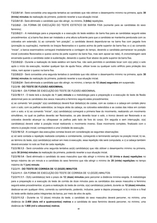 10 
7.2.3.9.1.4 - Será concedida uma segunda tentativa ao candidato que não obtiver o desempenho mínimo na primeira, após 30 (trinta) minutos da realização da primeira, podendo reverter a sua situação inicial. 
7.2.3.9.1.5 - Será eliminado o candidato que não atingir, no mínimo, 3 (três) repetições. 
7.2.3.9.2 - DA FORMA DE EXECUÇÃO DO TESTE ESTÁTICO DE BARRA FIXA (somente para as candidatas do sexo feminino) 
7.2.3.9.2.1 - A metodologia para a preparação e a execução do teste estático de barra fixa para as candidatas seguirá estes procedimentos: a) a barra fixa deve ser instalada a uma altura suficiente para que a candidata se mantenha pendurada com os cotovelos em extensão; b) ao comando “em posição”, a candidata deverá dependurar-se na barra fixa com pegada livre (pronação ou supinação), mantendo os braços flexionados e o queixo acima da parte superior da barra fixa; e c) ao comando “iniciar”, a banca examinadora começará imediatamente a contagem do tempo, devendo a candidata permanecer na posição inicial (cotovelos flexionados e queixo acima da parte superior da barra fixa, mas sem apoiar-se nela). A cronometragem será encerrada quando a candidata ceder à sustentação, deixando o queixo ficar abaixo da parte superior da barra fixa. 
7.2.3.9.2.2 - Durante a realização do teste estático em barra fixa, não será permitido à candidata tocar com o(s) pé(s) o solo após o início da execução, receber qualquer tipo de ajuda física, utilizar luvas ou qualquer outro artifício para proteção das mãos, nem apoiar o queixo na barra fixa. 
7.2.3.9.2.3 - Será concedida uma segunda tentativa à candidata que não obtiver o desempenho mínimo na primeira, após 30 (trinta) minutos da realização da primeira, podendo reverter a sua situação inicial. 
7.2.3.9.2.4 - Será eliminada a candidata que não atingir, no mínimo, o tempo de 12 (doze) segundos em suspensão. 
7.2.3.10 - DO TESTE DE FLEXÃO ABDOMINAL 
7.2.3.10.1 - DA FORMA DE EXECUÇÃO DO TESTE DE FLEXÃO ABDOMINAL 
7.2.3.10.1.1 - O teste terá a duração de 1 (um) minuto e a metodologia para a preparação e a execução do teste de flexão abdominal para os candidatos dos sexos masculino e feminino seguirá estes procedimentos: 
a) ao comando “em posição” o(a) candidato(a) deverá ficar deitado(a) de costas, com as costas e a cabeça em contato pleno com o solo; com os joelhos estendidos; os braços atrás da cabeça, os cotovelos estendidos e as costas das mãos em contato com o solo; e b) ao comando “iniciar”, o(a) candidato(a) começará a primeira fase do movimento, realizando um movimento simultâneo, no qual os joelhos deverão ser flexionados, os pés deverão tocar o solo, o tronco deverá ser flexionado e os cotovelos deverão alcançar ou ultrapassar os joelhos pelo lado de fora do corpo. Em seguida e sem interrupção, o(a) candidato(a) deverá voltar à posição inicial realizando o movimento inverso. Esse movimento completo, finalizado com o retorno à posição inicial, corresponderá a uma Unidade de execução. 
7.2.3.10.1.2 - A contagem das execuções corretas levará em consideração as seguintes observações: 
a) só será contada a repetição realizada completa e corretamente, começando e terminando sempre na posição inicial; b) se, ao término do teste, o(a) candidato(a) estiver em meio à execução, essa repetição não será computada; e c) a cabeça também deverá encostar no solo ao final de cada repetição. 
7.2.3.10.1.3 - Será concedida uma segunda tentativa ao(à) candidato(a) que não obtiver o desempenho mínimo na primeira, após 30 (trinta) minutos da realização da primeira, podendo reverter a sua situação inicial. 
7.2.3.10.1.4 - Será eliminado o candidato do sexo masculino que não atingir o mínimo de 32 (trinta e duas) repetições no tempo máximo de um minuto e a candidata do sexo feminino que não atingir o mínimo de 20 (vinte) repetições no tempo máximo de 1 (um) minuto. 
7.2.3.11 - DO TESTE DE CORRIDA DE 12 (DOZE) MINUTOS 
7.2.3.11.1 - DA FORMA DE EXECUÇÃO DO TESTE DE CORRIDA DE 12 (DOZE) MINUTOS 
7.2.3.11.1.1 - O(A) candidato(a) terá o prazo de 12 (doze) minutos para percorrer a distância mínima exigida. A metodologia para a preparação e a execução do teste de corrida de doze minutos para os candidatos dos sexos masculino e feminino seguirá estes procedimentos: a) para a realização do teste de corrida, o(a) candidato(a) poderá, durante os 12 (doze) minutos, deslocar-se em qualquer ritmo, correndo ou caminhando, podendo, inclusive, parar e depois prosseguir; e b) o início e o final do teste serão dados pelos integrantes da banca, por meio de silvo de apito. 
7.2.3.11.1.2 - Durante os 12 (doze) minutos do teste, o candidato do sexo masculino deverá percorrer, no mínimo, uma distância de 2.400 (dois mil e quatrocentos) metros e a candidata do sexo feminino deverá percorrer, no mínimo, uma distância de 1.800 (mil e oitocentos) metros.  
