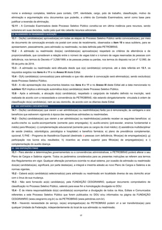 17 
nome e endereço completos, telefone para contato, CPF, identidade, cargo, polo de trabalho, classificação, motivo da eliminação e argumentação e/ou documentos que poderão, a critério da Comissão Examinadora, servir como base para justificar a reversão da eliminação. 
12.11 - A Comissão Examinadora deste Processo Seletivo Público constitui-se em última instância para recursos, sendo soberana em suas decisões, razão pela qual não caberão recursos adicionais. 13. DA ADMISSÃO OU READMISSÃO E ALOCAÇÃO 
13.1 - Os(As) candidatos(as) aprovados(as) em todas as etapas do Processo Seletivo Público serão convocados(as), por meio de documento de convocação enviado via postal com aviso de recebimento, observados o item 10 e seus subitens, para se apresentarem, pessoalmente, para admissão ou readmissão, na data definida pela PETROBRAS. 
13.2 - A admissão ou readmissão dos(as) candidatos(as) aprovados(as) respeitará os critérios de alternância e de proporcionalidade, que consideram a relação entre o número de vagas total e o número de vagas reservadas às pessoas com deficiência, nos termos do Decreto nº 3.298/1999; e às pessoas pretas ou pardas, nos termos do disposto na Lei nº 12.990, de 09 de junho de 2014. 
13.3 - A admissão ou readmissão será efetuada desde que o(a) candidato(a) comprove, até a data referida em 13.1, os requisitos exigidos nos itens 4 e 11 e no Anexo III deste Edital. 
13.4 - O(A) candidato(a) convocado(a) para admissão e que não atender à convocação será eliminado(a), sendo excluído(a) deste Processo Seletivo Público. 
13.5 - A não apresentação dos documentos listados nos itens 4 e 11 e no Anexo III deste Edital até a data mencionada no subitem 13.1 implica a eliminação automática do(a) candidato(a) deste Processo Seletivo Público. 
13.6 - Após a admissão, a alocação do(a) candidato(a), respeitado o cargo/polo de trabalho definido na inscrição, será realizada de acordo com a necessidade e conveniência da PETROBRAS, não estando obrigatoriamente vinculada à ordem de classificação do(a) candidato(a), nem ao seu domicílio, de acordo com os ditames deste Edital. 14 - DAS VANTAGENS E DOS BENEFÍCIOS 
14.1 - Os(As) candidatos(as) que vierem a ser admitidos(as) ou readmitidos(as) farão jus à remuneração, às vantagens e aos benefícios que estiverem vigorando à época das respectivas admissões ou readmissões. 
14.2 - Os(As) candidatos(as) que vierem a ser admitidos(as) ou readmitidos(as) poderão receber os seguintes benefícios: a) auxílio-creche ou auxílio-acompanhante (somente para empregada); b) auxílio-ensino (pré-escolar, ensinos fundamental e médio) para filhos(as); c) complementação educacional (somente para os cargos de nível médio); d) assistência multidisciplinar de saúde (médica, odontológica, psicológica e hospitalar) e benefício farmácia; e) plano de previdência complementar, opcional; f) PAE - Programa de Assistência Especial (destinado a pessoas com deficiência, filhos(as) de empregados(as)); g) participação nos lucros e/ou resultados; h) incentivo ao ensino superior para filhos(as) de empregados(as); e i) complementação do auxílio doença. 15 - DAS DISPOSIÇÕES FINAIS 
15.1 - Para atender a determinações governamentais ou a conveniências administrativas, a PETROBRAS poderá alterar o seu Plano de Cargos e Salários vigente. Todos os parâmetros considerados para as presentes instruções se referem aos termos dos Regulamentos em vigor. Qualquer alteração porventura ocorrida no atual sistema, por ocasião da admissão ou readmissão dos(as) candidatos(as), significará, por parte destes(as), a integral e irrestrita adesão ao novo Plano de Cargos e Salários e às normas vigentes. 
15.2 - Caberá ao(à) candidato(a) selecionado(a) para admissão ou readmissão em localidade diversa de seu domicílio arcar com o ônus de sua mudança. 
15.3 - Não será fornecido ao(à) candidato(a), pela FUNDAÇÃO CESGRANRIO, qualquer documento comprobatório de classificação no Processo Seletivo Público, valendo para esse fim a homologação divulgada no DOU. 
15.4 - É de inteira responsabilidade do(a) candidato(a) acompanhar a divulgação de todos os Atos, Editais e Comunicados referentes a este Processo Seletivo Público que forem publicados no DOU e/ou informados na página da FUNDAÇÃO CESGRANRIO (www.cesgranrio.org.br) ou da PETROBRAS (www.petrobras.com.br). 
15.5 - Havendo necessidade de serviço, os(as) empregados(as) da PETROBRAS podem vir a ser transferidos(as) para qualquer Unidade da Federação, independentemente do local de sua admissão ou readmissão.  