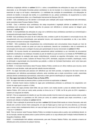 3 
deficiência à legislação definida no subitem 3.1.1.1 e sobre a compatibilidade das atribuições do cargo com a deficiência, observadas: a) as informações fornecidas pelo(a) candidato(a) no ato da inscrição; b) a natureza das atribuições e tarefas essenciais do cargo ou da função a desempenhar; c) a viabilidade das condições de acessibilidade e de adequações do ambiente de trabalho à execução das tarefas; d) a possibilidade de uso, pelo(a) candidato(a), de equipamentos ou outros recursos que habitualmente utilize; e e) a Classificação Internacional de Doenças (CID-10). 
3.1.10.1 - O(A) candidato(a) que não atender à convocação para avaliação pela equipe multiprofissional será eliminado(a), sendo excluído(a) deste Processo Seletivo Público. 
3.1.10.2 - Caso a deficiência do(a) candidato(a) não esteja enquadrada à legislação definida no subitem 3.1.1.1, o(a) candidato(a) será excluído(a) da listagem específica de pessoas com deficiência e constará apenas da listagem geral, observado o subitem 10.2. 
3.1.10.3 - A incompatibilidade das atribuições do cargo com a deficiência do(a) candidato(a) acarretará sua contraindicação e consequente eliminação deste Processo Seletivo Público. 
3.1.10.4 - O(A) candidato(a) tem prazo de até 3 (três) dias úteis, contados a partir do dia posterior à comunicação de seu não enquadramento e/ou sua contraindicação, para apresentar recurso, com assessoria de especialista, ou não, a seu critério, contra parecer conclusivo da equipe multiprofissional. 
3.1.10.4.1 - O(A) candidato(a) não enquadrado(a) e/ou contraindicado(a) será comunicado(a) dessa situação por meio de documento específico, enviado via postal com aviso de recebimento, devendo ser considerada a data do recebimento da comunicação como base para a contagem do prazo para apresentação do recurso mencionado no subitem 3.1.10.4. 
3.1.10.4.2 - Os recursos deverão ser apresentados pessoalmente pelo(a) candidato(a) ou por intermédio de procurador(a) legalmente constituído(a) nos endereços vinculados ao polo de trabalho ao qual concorre ou na Unidade da PETROBRAS que conduziu a realização da avaliação pela equipe multiprofissional, constando as seguintes informações: nome e endereço completos, telefone para contato, Cadastro de Pessoa Física (CPF), identidade, cargo/polo de trabalho, classificação, motivo da eliminação e argumentação e/ou documentos que poderão, a critério da Comissão Examinadora, servir como base para justificar a reversão da eliminação. 
3.1.10.4.3 - A Comissão Examinadora deste Processo Seletivo Público constitui-se em última instância para recursos, sendo soberana em suas decisões, razão pela qual não caberão recursos adicionais. 
3.1.11 - As vagas reservadas para pessoas com deficiência que não forem providas, na hipótese de não haver número de candidatos(as) com deficiência aprovados(as) suficiente, serão revertidas para a ampla concorrência e serão preenchidas pelos(as) demais candidatos(as) aprovados(as), observada a ordem geral de classificação por cargo/polo de trabalho. 
3.2 - Das vagas reservadas às Pessoas Pretas ou Pardas (PPP). 
3.2.1 - As vagas reservadas às pessoas pretas ou pardas encontram-se explicitadas no Anexo I. 
3.2.1.1 - Somente haverá reserva imediata de vagas para candidatos(as) pretos(as) ou pardos(as) nos cargos/polos com número de vagas igual ou superior a 3 (três). 
3.2.1.2 - Além das vagas previstas neste Edital, das que vierem a ser criadas durante o prazo de validade deste Processo Seletivo Público, 20% (vinte por cento) serão providas na forma da Lei nº 12.990, de 09 de junho de 2014, respeitado o cadastro por cargo/polo de trabalho. 
3.2.1.2.1 - Para os cargos/polos de trabalho em que não existe previsão inicial de reserva de vaga para pessoa preta ou parda, será formado cadastro no quantitativo de 30% (trinta por cento) do cadastro esperado para ampla concorrência, o qual somente será utilizado na hipótese do subitem 3.2.1.2. 
3.2.1.2.2 - Caso a aplicação do percentual de que trata o subitem 3.2.1.2 deste Edital resulte em número fracionado, este será elevado até o primeiro número inteiro subsequente, em caso de fração igual ou maior que 0,5 (cinco décimos), ou diminuído para o número inteiro imediatamente inferior, em caso de fração menor que 0,5 (cinco décimos), nos termos do § 2º do artigo 1º da Lei nº 12.990/2014. 
3.2.2 - Para se inscrever neste Processo Seletivo Público na condição de pessoa preta ou parda, o(a) candidato(a) deverá, no ato da inscrição, declarar-se pessoa preta ou parda conforme quesito cor ou raça utilizado pela Fundação Instituto Brasileiro de Geografia e Estatística - IBGE. 
3.2.2.1 - A autodeclaração terá validade, exclusivamente, para este Processo Seletivo Público, não podendo a mesma ser utilizada para outros processos de qualquer natureza.  