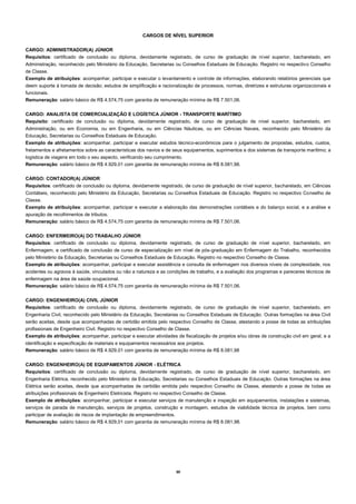 30 
CARGOS DE NÍVEL SUPERIOR 
CARGO: ADMINISTRADOR(A) JÚNIOR 
Requisitos: certificado de conclusão ou diploma, devidamente registrado, de curso de graduação de nível superior, bacharelado, em Administração, reconhecido pelo Ministério da Educação, Secretarias ou Conselhos Estaduais de Educação. Registro no respectivo Conselho de Classe. 
Exemplo de atribuições: acompanhar, participar e executar o levantamento e controle de informações, elaborando relatórios gerenciais que deem suporte à tomada de decisão; estudos de simplificação e racionalização de processos, normas, diretrizes e estruturas organizacionais e funcionais. 
Remuneração: salário básico de R$ 4.574,75 com garantia de remuneração mínima de R$ 7.501,06. 
CARGO: ANALISTA DE COMERCIALIZAÇÃO E LOGÍSTICA JÚNIOR - TRANSPORTE MARÍTIMO 
Requisito: certificado de conclusão ou diploma, devidamente registrado, de curso de graduação de nível superior, bacharelado, em Administração, ou em Economia, ou em Engenharia, ou em Ciências Náuticas, ou em Ciências Navais, reconhecido pelo Ministério da Educação, Secretarias ou Conselhos Estaduais de Educação. 
Exemplo de atribuições: acompanhar, participar e executar estudos técnico-econômicos para o julgamento de propostas, estudos, custos, fretamentos e afretamentos sobre as características dos navios e de seus equipamentos, suprimentos e dos sistemas de transporte marítimo; a logística de viagens em todo o seu aspecto, verificando seu cumprimento. 
Remuneração: salário básico de R$ 4.929,01 com garantia de remuneração mínima de R$ 8.081,98. 
CARGO: CONTADOR(A) JÚNIOR 
Requisitos: certificado de conclusão ou diploma, devidamente registrado, de curso de graduação de nível superior, bacharelado, em Ciências Contábeis, reconhecido pelo Ministério da Educação, Secretarias ou Conselhos Estaduais de Educação. Registro no respectivo Conselho de Classe. 
Exemplo de atribuições: acompanhar, participar e executar a elaboração das demonstrações contábeis e do balanço social, e a análise e apuração de recolhimentos de tributos. 
Remuneração: salário básico de R$ 4.574,75 com garantia de remuneração mínima de R$ 7.501,06. 
CARGO: ENFERMEIRO(A) DO TRABALHO JÚNIOR 
Requisitos: certificado de conclusão ou diploma, devidamente registrado, de curso de graduação de nível superior, bacharelado, em Enfermagem, e certificado de conclusão de curso de especialização em nível de pós-graduação em Enfermagem do Trabalho, reconhecidos pelo Ministério da Educação, Secretarias ou Conselhos Estaduais de Educação. Registro no respectivo Conselho de Classe. 
Exemplo de atribuições: acompanhar, participar e executar assistência e consulta de enfermagem nos diversos níveis de complexidade, nos acidentes ou agravos à saúde, vinculados ou não a natureza e as condições de trabalho, e a avaliação dos programas e pareceres técnicos de enfermagem na área de saúde ocupacional. 
Remuneração: salário básico de R$ 4.574,75 com garantia de remuneração mínima de R$ 7.501,06. 
CARGO: ENGENHEIRO(A) CIVIL JÚNIOR 
Requisitos: certificado de conclusão ou diploma, devidamente registrado, de curso de graduação de nível superior, bacharelado, em Engenharia Civil, reconhecido pelo Ministério da Educação, Secretarias ou Conselhos Estaduais de Educação. Outras formações na área Civil serão aceitas, desde que acompanhadas de certidão emitida pelo respectivo Conselho de Classe, atestando a posse de todas as atribuições profissionais de Engenheiro Civil. Registro no respectivo Conselho de Classe. 
Exemplo de atribuições: acompanhar, participar e executar atividades de fiscalização de projetos e/ou obras de construção civil em geral, e a identificação e especificação de materiais e equipamentos necessários aos projetos. 
Remuneração: salário básico de R$ 4.929,01 com garantia de remuneração mínima de R$ 8.081,98 
CARGO: ENGENHEIRO(A) DE EQUIPAMENTOS JÚNIOR - ELÉTRICA 
Requisitos: certificado de conclusão ou diploma, devidamente registrado, de curso de graduação de nível superior, bacharelado, em Engenharia Elétrica, reconhecido pelo Ministério da Educação, Secretarias ou Conselhos Estaduais de Educação. Outras formações na área Elétrica serão aceitas, desde que acompanhadas de certidão emitida pelo respectivo Conselho de Classe, atestando a posse de todas as atribuições profissionais de Engenheiro Eletricista. Registro no respectivo Conselho de Classe. 
Exemplo de atribuições: acompanhar, participar e executar serviços de manutenção e inspeção em equipamentos, instalações e sistemas, serviços de parada de manutenção, serviços de projetos, construção e montagem, estudos de viabilidade técnica de projetos, bem como participar de avaliação de riscos de implantação de empreendimentos. 
Remuneração: salário básico de R$ 4.929,01 com garantia de remuneração mínima de R$ 8.081,98. 
 