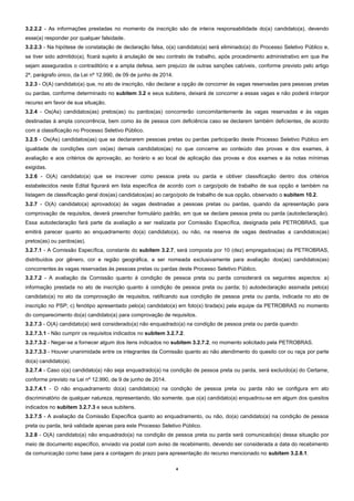 4 
3.2.2.2 - As informações prestadas no momento da inscrição são de inteira responsabilidade do(a) candidato(a), devendo esse(a) responder por qualquer falsidade. 
3.2.2.3 - Na hipótese de constatação de declaração falsa, o(a) candidato(a) será eliminado(a) do Processo Seletivo Público e, se tiver sido admitido(a), ficará sujeito à anulação de seu contrato de trabalho, após procedimento administrativo em que lhe sejam assegurados o contraditório e a ampla defesa, sem prejuízo de outras sanções cabíveis, conforme previsto pelo artigo 2º, parágrafo único, da Lei nº 12.990, de 09 de junho de 2014. 
3.2.3 - O(A) candidato(a) que, no ato de inscrição, não declarar a opção de concorrer às vagas reservadas para pessoas pretas ou pardas, conforme determinado no subitem 3.2 e seus subitens, deixará de concorrer a essas vagas e não poderá interpor recurso em favor de sua situação. 
3.2.4 - Os(As) candidatos(as) pretos(as) ou pardos(as) concorrerão concomitantemente às vagas reservadas e às vagas destinadas à ampla concorrência, bem como às de pessoa com deficiência caso se declarem também deficientes, de acordo com a classificação no Processo Seletivo Público. 
3.2.5 - Os(As) candidatos(as) que se declararem pessoas pretas ou pardas participarão deste Processo Seletivo Público em igualdade de condições com os(as) demais candidatos(as) no que concerne ao conteúdo das provas e dos exames, à avaliação e aos critérios de aprovação, ao horário e ao local de aplicação das provas e dos exames e às notas mínimas exigidas. 
3.2.6 - O(A) candidato(a) que se inscrever como pessoa preta ou parda e obtiver classificação dentro dos critérios estabelecidos neste Edital figurará em lista específica de acordo com o cargo/polo de trabalho de sua opção e também na listagem de classificação geral dos(as) candidatos(as) ao cargo/polo de trabalho de sua opção, observado o subitem 10.2. 
3.2.7 - O(A) candidato(a) aprovado(a) às vagas destinadas a pessoas pretas ou pardas, quando da apresentação para comprovação de requisitos, deverá preencher formulário padrão, em que se declare pessoa preta ou parda (autodeclaração). Essa autodeclaração fará parte da avaliação a ser realizada por Comissão Específica, designada pela PETROBRAS, que emitirá parecer quanto ao enquadramento do(a) candidato(a), ou não, na reserva de vagas destinadas a candidatos(as) pretos(as) ou pardos(as). 
3.2.7.1 - A Comissão Específica, constante do subitem 3.2.7, será composta por 10 (dez) empregados(as) da PETROBRAS, distribuídos por gênero, cor e região geográfica, a ser nomeada exclusivamente para avaliação dos(as) candidatos(as) concorrentes às vagas reservadas às pessoas pretas ou pardas deste Processo Seletivo Público. 
3.2.7.2 - A avaliação da Comissão quanto à condição de pessoa preta ou parda considerará os seguintes aspectos: a) informação prestada no ato de inscrição quanto à condição de pessoa preta ou parda; b) autodeclaração assinada pelo(a) candidato(a) no ato da comprovação de requisitos, ratificando sua condição de pessoa preta ou parda, indicada no ato de inscrição no PSP; c) fenótipo apresentado pelo(a) candidato(a) em foto(s) tirada(s) pela equipe da PETROBRAS no momento do comparecimento do(a) candidato(a) para comprovação de requisitos. 
3.2.7.3 - O(A) candidato(a) será considerado(a) não enquadrado(a) na condição de pessoa preta ou parda quando: 
3.2.7.3.1 - Não cumprir os requisitos indicados no subitem 3.2.7.2. 
3.2.7.3.2 - Negar-se a fornecer algum dos itens indicados no subitem 3.2.7.2, no momento solicitado pela PETROBRAS. 
3.2.7.3.3 - Houver unanimidade entre os integrantes da Comissão quanto ao não atendimento do quesito cor ou raça por parte do(a) candidato(a). 
3.2.7.4 - Caso o(a) candidato(a) não seja enquadrado(a) na condição de pessoa preta ou parda, será excluído(a) do Certame, conforme previsto na Lei nº 12.990, de 9 de junho de 2014. 
3.2.7.4.1 - O não enquadramento do(a) candidato(a) na condição de pessoa preta ou parda não se configura em ato discriminatório de qualquer natureza, representando, tão somente, que o(a) candidato(a) enquadrou-se em algum dos quesitos indicados no subitem 3.2.7.3 e seus subitens. 
3.2.7.5 - A avaliação da Comissão Específica quanto ao enquadramento, ou não, do(a) candidato(a) na condição de pessoa preta ou parda, terá validade apenas para este Processo Seletivo Público. 
3.2.8 - O(A) candidato(a) não enquadrado(a) na condição de pessoa preta ou parda será comunicado(a) dessa situação por meio de documento específico, enviado via postal com aviso de recebimento, devendo ser considerada a data do recebimento da comunicação como base para a contagem do prazo para apresentação do recurso mencionado no subitem 3.2.8.1.  