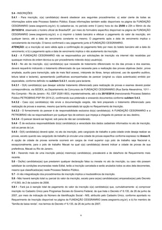 6 
5.4 - INSCRIÇÕES 
5.4.1 - Para inscrição, o(a) candidato(a) deverá obedecer aos seguintes procedimentos: a) estar ciente de todas as informações sobre este Processo Seletivo Público. Essas informações também estão disponíveis na página da FUNDAÇÃO CESGRANRIO (www.cesgranrio.org.br); b) cadastrar-se, no período entre 0 (zero) hora do dia 25/09 e 23h e 59min do dia 20/10/2014, observado o horário oficial de Brasília/DF, por meio do formulário específico disponível na página da FUNDAÇÃO CESGRANRIO (www.cesgranrio.org.br); e c) imprimir o boleto bancário e efetuar o pagamento do valor de inscrição, em qualquer banco, até a data de vencimento constante no mesmo. O pagamento após a data de vencimento implica o cancelamento da inscrição. O banco confirmará o seu pagamento junto à FUNDAÇÃO CESGRANRIO. 
ATENÇÃO: a) a inscrição só será válida após a confirmação do pagamento feito por meio do boleto bancário até a data do vencimento; e b) o pagamento após a data de vencimento implica o não acatamento da inscrição. 
5.4.2 - A FUNDAÇÃO CESGRANRIO não se responsabiliza por solicitações de inscrição via internet não recebidas por quaisquer motivos de ordem técnica ou por procedimento indevido do(a) usuário(a). 
5.4.3 - No ato da inscrição, o(a) candidato(a) que necessite de tratamento diferenciado no dia das provas e dos exames, deverá requerê-lo indicando o tratamento diferenciado de que necessita para a realização das provas objetivas (ledor, prova ampliada, auxílio para transcrição, sala de mais fácil acesso, intérprete de libras, tempo adicional, uso de aparelho auditivo, leitura labial e lactante), apresentando justificativas acompanhadas de parecer (original ou cópia autenticada) emitido por especialista, conforme definido no subitem 5.4.3.1, exceto para lactante. 
5.4.3.1 - O(A) candidato(a) que desejar solicitar tratamento diferenciado para realização de provas e exames deverá postar correspondência, via SEDEX, ao Departamento de Concursos da FUNDAÇÃO CESGRANRIO (Rua Santa Alexandrina, 1011 - Rio Comprido - Rio de Janeiro - RJ, CEP 20261-903), impreterivelmente, até o dia 20/10/2014 (mencionando Processo Seletivo Público PETROBRAS PSP RH 2014.2), confirmando sua pretensão e anexando documentos conforme subitem 5.4.3. 
5.4.3.2 - Caso o(a) candidato(a) não envie a documentação exigida, não terá preparado o tratamento diferenciado para realização de provas e exames, mesmo que tenha assinalado tal opção no Requerimento de Inscrição. 
5.4.3.3 - O fornecimento do parecer é de responsabilidade exclusiva do(a) candidato(a). A FUNDAÇÃO CESGRANRIO e a PETROBRAS não se responsabilizam por qualquer tipo de extravio que impeça a chegada do parecer ao seu destino. 
5.4.3.4 - O parecer deverá ser legível, sob pena de não ser considerado. 
5.4.4 - É de exclusiva responsabilidade do(a) candidato(a) a veracidade dos dados cadastrais informados no ato de inscrição, sob as penas da Lei. 
5.4.5 - O(A) candidato(a) deverá optar, no ato da inscrição, pelo cargo/polo de trabalho e pela cidade onde deseja realizar as provas, exceto quando seu cargo/polo de trabalho já vincular uma cidade de provas específica conforme expresso no Anexo II. A opção de cidade de provas somente ocorrerá em cargos de nível superior cujo polo de trabalho seja Nacional e, excepcionalmente, para o polo de trabalho Macaé na qual o(a) candidato(a) deverá indicar a cidade de provas de sua preferência, Macaé ou Rio de Janeiro. 
5.5 - Havendo mais de uma inscrição pelo(a) mesmo(a) candidato(a), prevalecerá a de data/hora de Requerimento mais recente. 
5.6 - Os(As) candidatos(as) que prestarem qualquer declaração falsa ou inexata no ato da inscrição, ou caso não possam satisfazer às condições enumeradas neste Edital, terão a inscrição cancelada e serão anulados todos os atos dela decorrentes, mesmo que classificados(as) neste Processo Seletivo Público. 
5.7 - A não integralização dos procedimentos de inscrição implica a insubsistência da inscrição. 
5.8 - Não haverá isenção total ou parcial do valor da inscrição, exceto para os(as) candidatos(as) amparados(as) pelo Decreto nº 6.593, de 2 de outubro de 2008. 
5.8.1 - Fará jus à isenção total de pagamento do valor da inscrição o(a) candidato(a) que, cumulativamente: a) comprovar inscrição no Cadastro Único para Programas Sociais do Governo Federal, de que trata o Decreto nº 6.135, de 26 de junho de 2007, por meio de indicação do Número de Identificação Social - NIS, atribuído pelo Cadastro Único, conforme apontado no Requerimento de Inscrição disponível na página da FUNDAÇÃO CESGRANRIO (www.cesgranrio.org.br); e b) for membro de “família de baixa renda”, nos termos do Decreto nº 6.135, de 26 de junho de 2007.  